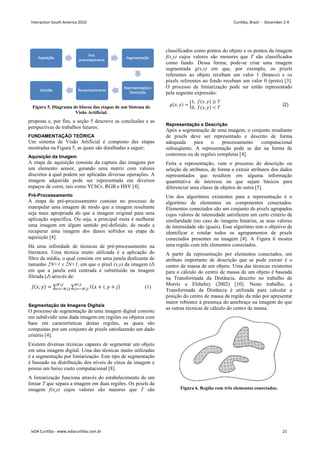 Figura 5. Diagrama de blocos das etapas de um Sistema de
Visão Artificial.
proposta e, por fim, a seção 5 descreve as conclusões e as
perspectivas de trabalhos futuros.
FUNDAMENTAÇÃO TEÓRICA
Um sistema de Visão Artificial é composto das etapas
mostradas na Figura 5, as quais são detalhadas a seguir.
Aquisição da Imagem
A etapa de aquisição consiste da captura das imagens por
um elemento sensor, gerando uma matriz com valores
discretos à qual podem ser aplicadas diversas operações. A
imagem adquirida pode ser representada em diversos
espaços de cores, tais como YCbCr, RGB e HSV [4].
Pré-Processamento
A etapa de pré-processamento consiste no processo de
manipular uma imagem de modo que a imagem resultante
seja mais apropriada do que a imagem original para uma
aplicação específica. Ou seja, a principal meta é melhorar
uma imagem em algum sentido pré-definido, de modo a
recuperar uma imagem dos danos sofridos na etapa de
aquisição [4].
Há uma infinidade de técnicas de pré-processamento na
literatura. Uma técnica muito utilizada é a aplicação do
filtro da média, o qual consiste em uma janela deslizante de
tamanho 2N+1 x 2N+1, em que o pixel (x,y) da imagem (I)
em que a janela está centrada é substituído na imagem
filtrada (J) através de:
,  = ∑ ∑  + ,  + 

 

  (1)
Segmentação de Imagens Digitais
O processo de segmentação de uma imagem digital consiste
em subdividir uma dada imagem em regiões ou objetos com
base em características destas regiões, as quais são
compostas por um conjunto de pixels satisfazendo um dado
critério [4].
Existem diversas técnicas capazes de segmentar um objeto
em uma imagem digital. Uma das técnicas muito utilizadas
é a segmentação por limiarização. Este tipo de segmentação
é baseado na distribuição dos níveis de cinza da imagem e
possui um baixo custo computacional [8].
A limiarização funciona através do estabelecimento de um
limiar T que separa a imagem em duas regiões. Os pixels da
imagem f(x,y) cujos valores são maiores que T são
classificados como pontos do objeto e os pontos da imagem
f(x,y) cujos valores são menores que T são classificados
como fundo. Dessa forma, pode-se criar uma imagem
segmentada g(x,y) em que, por exemplo, os pixels
referentes ao objeto recebam um valor 1 (branco) e os
pixels referentes ao fundo recebam um valor 0 (preto) [3].
O processo de limiarização pode ser então representado
pela seguinte expressão:
,  = 
1, ,  ≥ 
0, ,   
 (2)
Representação e Descrição
Após a segmentação de uma imagem, o conjunto resultante
de pixels deve ser representado e descrito de forma
adequada para o processamento computacional
subseqüente. A representação pode se dar na forma de
contornos ou de regiões completas [4].
Feita a representação, vem o processo de descrição ou
seleção de atributos, de forma a extrair atributos dos dados
representados que resultem em alguma informação
quantitativa de interesse ou que sejam básicos para
diferenciar uma classe de objetos de outra [5].
Um dos algoritmos existentes para a representação é o
algoritmo de elementos ou componentes conectados.
Elementos conectados são um conjunto de pixels agrupados
cujos valores de intensidade satisfazem um certo critério de
similaridade (no caso de imagens binárias, se seus valores
de intensidade são iguais). Esse algoritmo tem o objetivo de
identificar e rotular todos os agrupamentos de pixels
conectados presentes na imagem [4]. A Figura 6 mostra
uma região com três elementos conectados.
A partir da representação por elementos conectados, um
atributo importante de descrição que se pode extrair é o
centro de massa de um objeto. Uma das técnicas existentes
para o cálculo do centro de massa de um objeto é baseada
na Transformada da Distância, descrito no trabalho de
Morris e Elshehry (2002) [10]. Neste trabalho, a
Transformada da Distância é utilizada para calcular a
posição do centro de massa da região da mão por apresentar
maior robustez à presença do antebraço na imagem do que
as outras técnicas de cálculo do centro de massa.
Figura 6. Região com três elementos conectados.
Interaction South America 2010 Curitiba, Brazil - December 2-4
IxDA Curitiba - www.ixdacuritiba.com.br 21
 