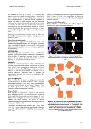 No trabalho de Leal et al. (2009)
algoritmo de representação e descrição para a detecção de
pontos críticos da mão humana. O algoritmo consiste, na
fase de representação, da aplicação de um algoritmo de
código em cadeia, o qual armazena em uma lista uma
sequência de segmentos conectados de modo a representar
o contorno da mão. Na fase de descrição, utiliza
informação do valor da curvatura dos pontos do contorno
para a identificação dos pontos críticos da mão, os quais
correspondem às pontas dos dedos e aos vales entre os
dedos.
Os pontos correspondentes aos vales entre os dedos são
descartados, restando somente os pontos correspondentes às
pontas dos dedos.
Reconhecimento e Decisão
Reconhecimento é o processo de atribuir um rótulo a um
determinado objeto baseado nos seus descritores, indicando
o seu significado. Já decisão é o processo de verificar qual
ação o sistema deve efetuar com base nos objetos que foram
reconhecidos [4].
METODOLOGIA
Esta seção apresenta o sistema de Visão
proposto, bem como detalha a metodologia utilizada para
desenvolvê-lo. O algoritmo proposto segue o mesmo
processo de um sistema de Visão Artificial mostrado na
Figura 5, na seção de Fundamentação Teórica
Aquisição
A etapa de aquisição da imagem é feita utilizando uma
webcam, fornecendo uma imagem representada no espaço
cores YCbCr. Para a captura da imagem da
utilizada a biblioteca OpenCV [6], que contém uma série d
funções na área de processamento de imagem. Com a
imagem adquirida, realiza-se todo o processo de
segmentação, extração do contorno e localização dos
centros de massa.
Pré-Processamento
Para a realização da etapa de pré-
escolhida aplicação do Filtro da Média sobre a imagem
adquirida pela câmera. Vários testes foram realizados e foi
observado que a utilização de uma janela 5x5 para o Filtro
da Média apresenta o melhor equilíbrio entre custo
computacional e desempenho de filtragem.
Segmentação
Neste trabalho, é segmentada a região da pele formada
pelos braços do usuário. Para isso, utiliza
limiarização descrita na seção anterior
YCbCr. Uma vantagem de realizar a segmentação neste
formato de cores consiste em evitar o esforço
computacional de converter a imagem para outro espaço de
cores, como RGB ou HSV.
Os limiares utilizados foram propostos por
(1999) [2]. Os pixels que estiverem nas faixas de valores do
canais Cb = [77,127] e Cr = [133,173] s
como pele.
(2009) [8] é descrito um
algoritmo de representação e descrição para a detecção de
pontos críticos da mão humana. O algoritmo consiste, na
, da aplicação de um algoritmo de
código em cadeia, o qual armazena em uma lista uma
sequência de segmentos conectados de modo a representar
o contorno da mão. Na fase de descrição, utiliza-se a
informação do valor da curvatura dos pontos do contorno
a identificação dos pontos críticos da mão, os quais
correspondem às pontas dos dedos e aos vales entre os
correspondentes aos vales entre os dedos são
descartados, restando somente os pontos correspondentes às
Reconhecimento é o processo de atribuir um rótulo a um
determinado objeto baseado nos seus descritores, indicando
o seu significado. Já decisão é o processo de verificar qual
ação o sistema deve efetuar com base nos objetos que foram
isão Computacional
proposto, bem como detalha a metodologia utilizada para
lo. O algoritmo proposto segue o mesmo
processo de um sistema de Visão Artificial mostrado na
seção de Fundamentação Teórica.
A etapa de aquisição da imagem é feita utilizando uma
, fornecendo uma imagem representada no espaço
cores YCbCr. Para a captura da imagem da webcam é
, que contém uma série de
funções na área de processamento de imagem. Com a
se todo o processo de
segmentação, extração do contorno e localização dos
-processamento foi
ção do Filtro da Média sobre a imagem
adquirida pela câmera. Vários testes foram realizados e foi
observado que a utilização de uma janela 5x5 para o Filtro
da Média apresenta o melhor equilíbrio entre custo
computacional e desempenho de filtragem.
a região da pele formada
pelos braços do usuário. Para isso, utiliza-se a técnica de
no espaço de cores
YCbCr. Uma vantagem de realizar a segmentação neste
em evitar o esforço
computacional de converter a imagem para outro espaço de
Os limiares utilizados foram propostos por Chai e Ngan
. Os pixels que estiverem nas faixas de valores do
canais Cb = [77,127] e Cr = [133,173] são considerados
Uma das vantagens da utilização dos limiares propostos por
Chai e Ngan (1999) é a sua capacidade de segmentar
corretamente os mais variados tons de pele
ser visto na Figura 7.
Representação e Descrição
Neste trabalho é desenvolvido um método capaz de
reconhecer os gestos mostrados na Figura
Figura 7. Os limiares propostos por Chai e Ngan (1999)
conseguem segmentar corretamente os mais variados tons de
pele
Figura 8. (a) Gesto com as mãos
câmera. (b) Gesto com as mãos fechadas apontadas para a
câmera rotacionadas para a esquerda. (c) Gesto com as mãos
fechadas apontadas para a câmera rotacionadas para a
direita. (d) Gesto com as mãos fechadas e com o polegar
esquerdo erguido. (e) Gesto com as mãos fechadas e com o
polegar direito erguido.
Uma das vantagens da utilização dos limiares propostos por
Chai e Ngan (1999) é a sua capacidade de segmentar
corretamente os mais variados tons de pele, conforme pode
Representação e Descrição
Neste trabalho é desenvolvido um método capaz de
reconhecer os gestos mostrados na Figura 8.
Os limiares propostos por Chai e Ngan (1999)
conseguem segmentar corretamente os mais variados tons de
pele.
. (a) Gesto com as mãos fechadas apontadas para a
câmera. (b) Gesto com as mãos fechadas apontadas para a
câmera rotacionadas para a esquerda. (c) Gesto com as mãos
fechadas apontadas para a câmera rotacionadas para a
direita. (d) Gesto com as mãos fechadas e com o polegar
do erguido. (e) Gesto com as mãos fechadas e com o
polegar direito erguido.
Interaction South America 2010 Curitiba, Brazil - December 2-4
IxDA Curitiba - www.ixdacuritiba.com.br 22
 