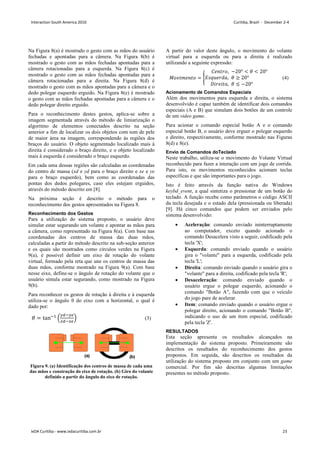 Na Figura 8(a) é mostrado o gesto com as mãos do usuário
fechadas e apontadas para a câmera. Na Figura 8(b) é
mostrado o gesto com as mãos fechadas apontadas para a
câmera rotacionadas para a esquerda. Na Figura 8(c) é
mostrado o gesto com as mãos fechadas apontadas para a
câmera rotacionadas para a direita. Na Figura 8(d) é
mostrado o gesto com as mãos apontadas para a câmera e o
dedo polegar esquerdo erguido. Na Figura 8(e) é mostrado
o gesto com as mãos fechadas apontadas para a câmera e o
dedo polegar direito erguido.
Para o reconhecimento destes gestos, aplica-se sobre a
imagem segmentada através do método de limiarização o
algoritmo de elementos conectados descrito na seção
anterior a fim de localizar os dois objetos com tom de pele
de maior área na imagem, correspondendo às regiões dos
braços do usuário. O objeto segmentado localizado mais à
direita é considerado o braço direito, e o objeto localizado
mais à esquerda é considerado o braço esquerdo.
Em cada uma dessas regiões são calculadas as coordenadas
do centro de massa (xd e yd para o braço direito e xe e ye
para o braço esquerdo), bem como as coordenadas das
pontas dos dedos polegares, caso eles estejam erguidos,
através do método descrito em [8].
Na próxima seção é descrito o método para o
reconhecimento dos gestos apresentados na Figura 8.
Reconhecimento dos Gestos
Para a utilização do sistema proposto, o usuário deve
simular estar segurando um volante e apontar as mãos para
a câmera, como representado na Figura 8(a). Com base nas
coordenadas dos centros de massa das duas mãos,
calculadas a partir do método descrito na sub-seção anterior
e os quais são mostrados como círculos verdes na Figura
9(a), é possível definir um eixo de rotação do volante
virtual, formado pela reta que une os centros de massa das
duas mãos, conforme mostrado na Figura 9(a). Com base
nesse eixo, define-se o ângulo de rotação do volante que o
usuário simula estar segurando, como mostrado na Figura
9(b).
Para reconhecer os gestos de rotação à direita e à esquerda
utiliza-se o ângulo θ do eixo com a horizontal, o qual é
dado por:
 = tan!

#$#%
$%
' (3)
Figura 9. (a) Identificação dos centros de massa de cada uma
das mãos e construção do eixo de rotação. (b) Giro do volante
definido a partir do ângulo do eixo de rotação.
A partir do valor deste ângulo, o movimento do volante
virtual para a esquerda ou para a direita é realizado
utilizando a seguinte expressão:
()* +,-.) = /
0,-.1), −20°    20°
5678,19:,  ≥ 20°
; 1, .:,  ≤ −20°
 (4)
Acionamento de Comandos Especiais
Além dos movimentos para esquerda e direita, o sistema
desenvolvido é capaz também de identificar dois comandos
especiais (A e B) que simulam dois botões de um controle
de um video game.
Para acionar o comando especial botão A e o comando
especial botão B, o usuário deve erguer o polegar esquerdo
e direito, respectivamente, conforme mostrado nas Figuras
8(d) e 8(e).
Envio de Comandos doTeclado
Neste trabalho, utiliza-se o movimento do Volante Virtual
reconhecido para fazer a interação com um jogo de corrida.
Para isto, os movimentos reconhecidos acionam teclas
específicas e que são importantes para o jogo.
Isto é feito através da função nativa do Windows
keybd_event, a qual sintetiza o pressionar de um botão do
teclado. A função recebe como parâmetros o código ASCII
da tecla desejada e o estado dela (pressionada ou liberada)
[9]. Há cinco comandos que podem ser enviados pelo
sistema desenvolvido:
• Aceleração: comando enviado ininterruptamente
ao computador, exceto quando acionado o
comando Desacelera visto a seguir, codificado pela
tecla 'X';
• Esquerda: comando enviado quando o usuário
gira o volante para a esquerda, codificado pela
tecla 'L';
• Direita: comando enviado quando o usuário gira o
volante para a direita, codificado pela tecla 'R';
• Desaceleração: comando enviado quando o
usuário ergue o polegar esquerdo, acionando o
comando Botão A, fazendo com que o veículo
do jogo pare de acelerar.
• Item: comando enviado quando o usuário ergue o
polegar direito, acionando o comando Botão B,
indicando o uso de um item especial, codificado
pela tecla 'Z'.
RESULTADOS
Esta seção apresenta os resultados alcançados na
implementação do sistema proposto. Primeiramente são
descritos os resultados do reconhecimento dos gestos
propostos. Em seguida, são descritos os resultados da
utilização do sistema proposto em conjunto com um game
comercial. Por fim são descritas algumas limitações
presentes no método proposto.
Interaction South America 2010 Curitiba, Brazil - December 2-4
IxDA Curitiba - www.ixdacuritiba.com.br 23
 