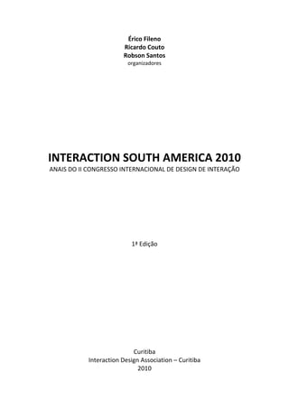 Érico Fileno
Ricardo Couto
Robson Santos
organizadores
INTERACTION SOUTH AMERICA 2010
ANAIS DO II CONGRESSO INTERNACIONAL DE DESIGN DE INTERAÇÃO
1ª Edição
Curitiba
Interaction Design Association – Curitiba
2010
 