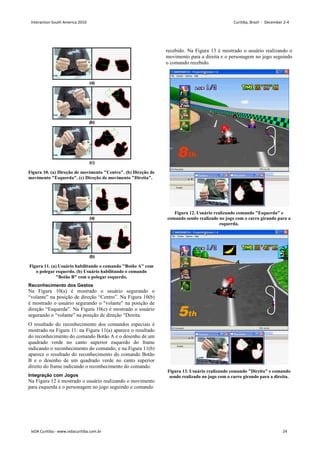 Figura 10. (a) Direção de movimento Centro. (b) Direção de
movimento Esquerda. (c) Direção de movimento Direita.
Figura 11. (a) Usuário habilitando o comando Botão A com
o polegar esquerdo. (b) Usuário habilitando o comando
Botão B com o polegar esquerdo.
Reconhecimento dos Gestos
Na Figura 10(a) é mostrado o usuário segurando o
“volante” na posição de direção “Centro”. Na Figura 10(b)
é mostrado o usuário segurando o volante na posição de
direção “Esquerda”. Na Figura 10(c) é mostrado o usuário
segurando o “volante” na posição de direção “Direita.
O resultado do reconhecimento dos comandos especiais é
mostrado na Figura 11: na Figura 11(a) aparece o resultado
do reconhecimento do comando Botão A e o desenho de um
quadrado verde no canto superior esquerdo do frame
indicando o reconhecimento do comando; e na Figura 11(b)
aparece o resultado do reconhecimento do comando Botão
B e o desenho de um quadrado verde no canto superior
direito do frame indicando o reconhecimento do comando.
Integração com Jogos
Na Figura 12 é mostrado o usuário realizando o movimento
para esquerda e o personagem no jogo seguindo o comando
recebido. Na Figura 13 é mostrado o usuário realizando o
movimento para a direita e o personagem no jogo seguindo
o comando recebido.
Figura 12. Usuário realizando comando Esquerda e
comando sendo realizado no jogo com o carro girando para a
esquerda.
Figura 13. Usuário realizando comando Direita e comando
sendo realizado no jogo com o carro girando para a direita.
Interaction South America 2010 Curitiba, Brazil - December 2-4
IxDA Curitiba - www.ixdacuritiba.com.br 24
 