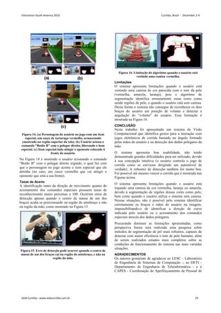 Figura 14. (a) Personagem do usuário no jogo com um item
especial, um casco de tartaruga vermelho, armazenado
(mostrado na região superior da tela). (b) Usuário aciona o
comando Botão B com o polegar direito, liberando o item
especial. (c) Item especial indo atingir o oponente colocado à
frente do usuário.
Na Figura 14 é mostrado o usuário acionando o comando
Botão B com o polegar direito erguido, o qual faz com
que o personagem no jogo acione o item especial que ele
detinha (no caso, um casco vermelho que vai atingir o
oponente que está a sua frente).
Taxas de Acerto
A identificação tanto da direção de movimento quanto do
acionamento dos comandos especiais possuem taxas de
reconhecimento muito próximas a 100. Ocorrem erros de
detecção apenas quando o centro de massa de um dos
braços acaba se posicionando na região do antebraço e não
na região da mão, como mostrado na Figura 15.
Figura 15. Erro de detecção pode ocorrer quando o centro de
massa de um dos braços cai na região do antebraço, e não na
região da mão.
Figura 16. Limitação do algoritmo quando o usuário está
vestindo uma camisa vermelha.
Limitações
O sistema apresenta limitações quando o usuário está
vestindo uma camisa de cor parecida com o tom da pele
(vermelha, amarela, laranja), pois o algoritmo de
segmentação identifica erroneamente essas cores como
sendo regiões de pele, e quando o usuário está sem camisa.
Dessa forma o sistema não consegue de reconhecer os dois
braços do usuário em posição de volante e detectar a
angulação do volante do usuário. Essa limitação é
mostrada na Figura 16.
CONCLUSÃO
Neste trabalho foi apresentado um sistema de Visão
Computacional que identifica gestos para a interação com
jogos eletrônicos de corrida baseado no ângulo formado
pelas mãos do usuário e na detecção dos dedos polegares da
mão.
O sistema apresenta boa usabilidade, não tendo
demonstrado grandes dificuldades para ser utilizado, devido
à sua concepção intuitiva (o usuário controla o jogo de
corrida como se estivesse dirigindo um automóvel de
verdade). A robustez de detecção também foi muito boa.
Foi possível até mesmo vencer a corrida que é mostrada nas
Figuras acima.
O sistema apresenta limitações quando o usuário está
trajando uma camisa de cor vermelha, laranja ou amarela,
devido à segmentação de regiões dessas cores como pele,
bem como quando o usuário utiliza o sistema sem camisa.
Nessas situações, não é possível pelo sistema identificar
corretamente os braços e mãos do usuário na imagem,
impossibilitando-o de identificar a direção de curva
indicada pelo usuário ou o acionamento dos comandos
especiais através dos dedos polegares.
Procurando diminuir as limitações apresentadas, como
perspectiva futura será realizada uma pesquisa sobre
métodos de segmentação de pel mais robustos, capazes de
detectar com maior eficiência o tom de pele humano, além
de serem realizados estudos mais completos sobre as
condições de funcionamento do sistema nas mais variadas
situações.
AGRADECIMENTOS
Os autores gostariam de agradecer ao LESC - Laboratório
de Engenharia de Sistemas de Computação -, ao DETI -
Departamento de Engenharia de Teleinformática - e à
CAPES - Coordenação de Aperfeiçoamento de Pessoal de
Interaction South America 2010 Curitiba, Brazil - December 2-4
IxDA Curitiba - www.ixdacuritiba.com.br 25
 