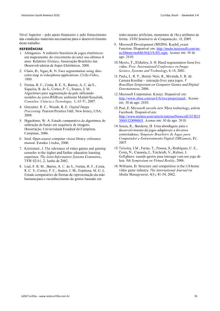 Nível Superior - pelo apoio financeiro e pelo fornecimento
das condições materiais necessárias para o desenvolvimento
deste trabalho.
REFERÊNCIAS
1. Abragames. A indústria brasileira de jogos eletrônicos:
um mapeamento do crescimento do setor nos últimos 4
anos. Relatório Técnico, Associação Brasileira das
Desenvolvedoras de Jogos Eletrônicos, 2008.
2. Chain, D., Ngan, K. N. Face segmentation using skin-
color map in videophone applications. CirSysVideo,
1999.
3. Freitas, R. F., Costa, R. C. S., Barros, A. C. da S.,
Siqueira, R. da S., Cortez, P. C., Soares, J. M.
Algoritmos para segmentação da pele utilizando
modelos de cores RGB em ambiente Matlab/Simulink,
Conexões: Ciência e Tecnologia, 1, 65-71, 2007.
4. Gonzalez, R. C., Woods, R. E. Digital Image
Processing. Pearson Prentice Hall, New Jersey, USA,
2008.
5. Higashimo, W. A. Estudo comparativo de algoritmos de
subtração de fundo em sequência de imagens.
Dissertação, Universidade Estadual de Campinas,
Campinas, 2006.
6. Intel. Open source computer vision library: reference
manual. Estados Unidos, 2000.
7. Kirriemuir, J. The relevance of video games and gaming
consoles to the higher and further education learning
experince. The Joint Information Systems Committee,
TSW 02-01, 2, Junho de 2002.
8. Leal, F. R. M., Barros, A. C. da S., Freitas, R. F., Costa,
R. C. S., Cortez, P. C., Soares, J. M., Espinosa, M. G. L.
Estudo comparativo de formas de representação da mão
humana para o reconhecimento de gestos baseado em
redes neurais artificiais, momentos de Hu e atributos de
forma. XVIII Seminário de Computação, 18, 2009.
9. Microsoft Development (MSDN). Keybd_event
Function. Disponível em: http://msdn.microsoft.com/en-
us/library/ms646304(VS.85).aspx. Acesso em: 30 de
ago. 2010.
10.Morris, T., Elshehry, S. O. Hand segmentation form live
video. Proc. International Conference on Image
Science, Systems and Technology, 6-10, 2002.
11.Paula, L. R. P., Bonini Neto, R., Miranda, F. R. de.
Camera Kombat – interação livre para jogos. V
Brazillian Symposium on Computer Games and Digital
Entertainment, 2006.
12.Microsoft Corporation. Kinect. Disponível em:
http://www.xbox.com/en-US/live/projectnatal/. Acesso
em: 30 de ago. 2010.
13.Paul, F. Microsoft unveils new Xbox technology, enlists
Facebook. Disponível em:
http://www.reuters.com/article/internetNews/idUSTRE5
506FO20090601. Acesso em: 30 de ago. 2010.
14.Souza, R., Bandeira, H. Uma abordagem para o
desenvolvimento de jogos adaptáveis a diversos
controladores. Simpósio Brasileiro de Jogos para
Computador e Entretenimento Digital (SBGames), IV,
2007.
15.Teixeira, J.M., Farias, T., Pessoa, S., Rodrigues, C. E.,
Costa, N., Cananéa, I., Teichrieb, V., Kelner, J.
Gefighters: usando gestos para interagir com um jogo de
luta. 8th Symposium on Virtual Reality, 2006.
16.Williams, D. Structure and competition in the US home
video game industry. The International Journal on
Media Management, 4(1), 41-54, 2002.
Interaction South America 2010 Curitiba, Brazil - December 2-4
IxDA Curitiba - www.ixdacuritiba.com.br 26
 