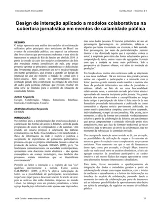 Design de interação aplicado a modelos colaborativos na
cobertura jornalística em eventos de calamidade pública
RESUMO
O artigo apresenta uma análise dos modelos de colaboração
utilizados pelos principais sites noticiosos do Brasil em
eventos de calamidade pública, em especial na cobertura
das fortes chuvas que provocaram enchentes e uma série de
transtornos no estado do Rio de Janeiro em abril de 2010. A
partir do estudo de caso dos modelos colaborativos de dois
dos principais portais jornalísticos do país, este artigo
pretende apontar as principais características e deficiências
das ferramentas atuais, propondo um novo modelo baseado
em mapas geográficos, que avance a questão do design de
interação no que diz respeito a relação do jornal com o
leitor-usuário, bem como no aproveitamento desse
conteúdo gerado pela colaboração na geração de uma base
de dados para políticas públicas que possam resultar em
uma série de medidas para o controle de situações de
calamidade futuras.
Author Keywords
Design, Colaboração, Mapas, Jornalismo, Interface,
Interação, Colaboração, Usuário
ACM Classification Keywords
DESIGN
INTRODUÇÃO
Nos últimos anos, a popularização das tecnologias digitais e
a ampliação das formas de acesso à Internet, além da queda
progressiva do custo de computadores e de conexão, vêm
criando um cenário propício à ampliação das práticas
comunicativas na Rede. Essa tendência vem modificando o
fluxo de informações na rede e inspira e justifica o
surgimento de experiências de jornalismo participativo,
processo em que os próprios internautas passam a atuar na
produção da notícia. Segundo BRAGA (2007, p.4), “os
fenômenos comunicacionais, na sociedade contemporânea,
apresentam uma diacronia muito dinâmica – não apenas
conseqüência do avanço tecnológico, mas também dos
processos sociais interativos que se diversificam
correlatamente”.
Permitir ao leitor a interação e o registro de sua 'voz'
qualifica enormemente a notícia. Como coloca
DALMONTE (2009, p.193), a efetiva participação do
leitor, ou a possibilidade de participação, desempenham
importante papel para o desenvolvimento do efeito de real,
pois as notícias não estão distantes, dispersas no mundo
virtual. Ao interagir com um produto jornalístico, o leitor
agrega àquela peça informativa não apenas suas impressões,
mas seus dados pessoais. O recurso jornalístico de uso de
personagens [personagem, no jornalismo, refere-se a
alguém que tenha vivenciado, ou vivencia, o fato narrado.
Este personagem, por meio da particularização, permite
ilustrar e dar densidade àquilo que é reportado, coloca o
autor] é ampliado, pois além das fontes selecionadas para a
composição do texto, outras vozes são agregadas, fazendo
com que a matéria se torne mais polifônica. Sob a
perspectiva de diversos olhares, vai além da instância de
produção.
Em função disso, muitos sites noticiosos estão se adaptando
a essa nova realidade. Há um interesse dos grandes jornais
online em expandir a participação e a interação com o
leitor, porém a grande maioria ainda mantém o controle das
fases da produção informativa nas mãos de jornalistas e
editores. Aliado ao fato de ser uma funcionalidade
relativamente nova, o conteúdo enviado pelo leitor ainda é
aproveitado de maneira incipiente pelos jornais. Na grande
maioria dos casos observados e exemplificados ao longo
deste artigo, a participação do leitor é feita através de um
formulário preenchido textualmente e publicada ou como
comentário a alguma notícia previamente publicada, ou
como matéria jornalística completa, com o leitor ocupando,
individualmente, o papel de um jornalista. Não existe, até o
momento, a idéia de formar um conteúdo verdadeiramente
coletivo a partir da colaboração de leitores, em um formato
que possa complementar o conteúdo oferecido pelos sites
jornalísticos, mas que fuja do formato tradicional de texto
noticioso, seja no processo de envio da colaboração, seja no
momento da publicação do conteúdo enviado.
Um exemplo de inovação nesse sentido se dá, por exemplo,
na possibilidade de utilização de mapas e ferramentas de
natureza georreferenciada como complemento ao processo
noticioso. Num momento em que o uso de ferramentas
desse tipo, como, por exemplo, o Google Maps, torna-se
cada vez mais usual entre os usuários domésticos, a idéia de
agregar conceitos de jornalismo participativo ao caráter
intuitivo e até mesmo lúdico dos mapas apresenta-se como
uma alternativa bastante interessante e desafiadora.
Para tanto, faz-se necessário o aperfeiçoamento da
integração dos dados e metadados gerados a partir da
colaboração de leitores com mapas temáticos, com o intuito
de melhorar o entendimento e a leitura das informações na
interface do modelo de colaboração, passando desde o
momento do envio da colaboração por parte do internauta
até as inúmeras possibilidades de aproveitamento dos dados
em ações de estratégia, de negócios ou mesmo de utilidade
pública.
Interaction South America 2010 Curitiba, Brazil - December 2-4
IxDA Curitiba - www.ixdacuritiba.com.br 27
 