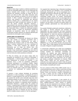 OBJETIVO
O objetivo deste artigo é analisar a cobertura jornalística em
eventos de calamidade pública pelo viés da colaboração dos
leitores, tomando como exemplo o caso específico da
cobertura das enchentes ocorridas no estado do Rio de
Janeiro em abril de 2010, onde dados fornecidos pelos
leitores foram utilizados na tentativa de criar um mapa da
situação. A idéia é apontar as limitações do modelo e
oferecer uma proposta de colaboração que apresente
melhores soluções para a complexidade de um sistema
alimentado por dados enviados por usuários, de modo a
gerar não apenas conteúdo individual, ilustrativo e
sensacionalista, mas uma base de dados com real utilidade
pública no mapeamento de problemas. Dessa forma, a partir
das observações feitas, o modelo de colaboração proposto
pretende avançar o estudo em ferramentas geográficas
aplicadas ao jornalismo, dentro de um sistemas de
visualização de dados espaciais em ambiente SIGWeb para
transmissão da informação e ações estratégicas.
JORNALISMO COLABORATIVO
A consolidação e o crescimento da Internet nos últimos
anos vêm criando as condições necessárias para a
ampliação das práticas comunicativas, nas quais a
participação dos usuários é cada vez mais intensa. Wikis,
Blogs e websites colaborativos (em que a produção de
conteúdo é feita pelos usuários) são algumas das
ferramentas que, ao longo dos últimos anos, vêm
estimulando os usuários a produzirem o seu próprio
conteúdo. Essas transformações provocaram uma série de
alterações na forma de gerar e distribuir informações, bem
como na forma de se fazer jornalismo na Internet.
O fluxo de notícias, que até pouco tempo atrás era
monopólio do jornalista ou do veículo de informação, é
reconfigurado, e leitores/usuários comuns passam a ter
papel fundamental na emissão do conteúdo. A esse
fenômeno, dá-se o nome de jornalismo colaborativo,
jornalismo participativo ou jornalismo cidadão. Alguns
autores entendem haver pequenas diferenças entre as três
nomenclaturas, mas o termo “jornalismo colaborativo”
tende a ser utilizado como o signo que melhor representa a
o processo de colaboração de usuários dentro do
jornalismo.
O primeiro e mais evidente facilitador do jornalismo
colaborativo é o fator tecnológico. A ampliação do acesso à
Internet e a queda progressiva do custo de computadores e
de conexão têm servido como motivador para uma maior
interferência popular no processo noticioso. Além disso, os
blogs, wikis e outros sites colaborativos simplificaram a
publicação de conteúdo e a cooperação online, tornando-se
ferramentas familiares a grande parte dos usuários de
internet. A popularização de máquinas fotográficas digitais
e celulares que podem captar fotos ou vídeos, bem como o
avanço da conexão de internet móvel, facilitam o registro e
divulgação dos fatos no momento em que eles ocorrem,
dando ao cidadão comum o poder do „furo de reportagem‟.
Um segundo fator importante foge à dimensão tecnológica
e trata dos discursos que defendem a livre circulação da
informação, pensamento que vem da insatisfação com a
qualidade do jornalismo oferecido até então. Alex Primo e
Marcelo Träsel (2006, op. Cit. p.39) alertam que essa
insatisfação sempre existiu. No entanto, anteriormente
quando um leitor encontrava um erro ou uma imprecisão na
notícia eles podiam apenas enviar cartas ou telefonar para
os veículos para emitir suas opiniões. Hoje eles podem
produzir, em seus blogs ou mesmo nos jornais online, seu
próprio conteúdo, apresentando sua visão particular dos
fatos.
Essa grande liberdade gerada pelo jornalismo colaborativo
deu origem a diversos discursos que duvidam da
legitimidade das peças produzidas não pelos jornalistas
profissionais, mas pelos usuários comuns. Os jornalistas da
„velha imprensa‟ se valem dos processos tradicionais de
produção para se distanciar e até mesmo desqualificar as
iniciativas dos blogueiros e dos chamados “cidadãos
repórteres”. As principais críticas se dão em relação à
limitação de fontes, a pouca periodicidade, ao caráter
opinativo e à falta de compromisso com o leitor.
(BORGES, op. Cit. p.42) Enfim, duvida-se da postura ética
dos „leigos‟. Para a velha imprensa, há uma certa relutância
em acatar o blogueiro no papel do jornalista.
A comunicação colaborativa traz ainda novos paradigmas
para o processo de edição e filtragem da informação. Antes
existiam “portões” de informação controlados por
jornalistas em redações que eram responsáveis por
selecionar quais fatos seriam publicados de acordo com
critérios de noticiabilidade e em função da limitação de
espaço oferecida pelos meios tradicionais. Em um artigo
que analisa a produção colaborativa na Internet, Filipe
Barros (2007) explica que esse processo seletivo é
conhecido como gatekeeping pois remete à idéia do guarda
(keeper) de um portão (gate) que é responsável pela decisão
dos conteúdos veiculados pelo veículo.
No novo contexto da Web, Bruns (2003) propõe uma re-
contextualização dessa teoria e utiliza o termo gatewatching
para denominar os processos de filtragem que existem na
Internet. Nesse novo processo o guarda é substituído por
um vigia, o usuário, que tem o poder de decisão sobre
aquilo que tem mais ou menos importância, está certo ou
errado.
Nesse sentido, a metamoderação é uma maneira de se
garantir a qualidade e a autenticidade das notícias enviadas
pelos cidadãos-repórteres. Nesse sistema os próprios
usuários do site são responsáveis em controlar o fluxo de
informações fazendo correções ou alertas sobre conteúdos
inapropriados. Primo e Träsel (2006 op. Cit. p 45)
exemplificam:
Interaction South America 2010 Curitiba, Brazil - December 2-4
IxDA Curitiba - www.ixdacuritiba.com.br 28
 