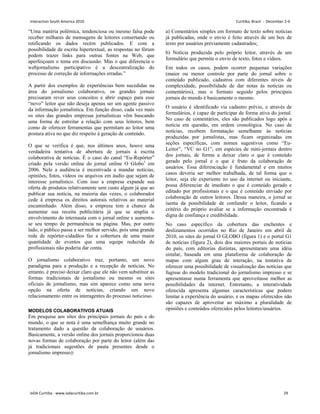 “Uma matéria polêmica, tendenciosa ou mesmo falsa pode
receber milhares de mensagens de leitores consertando ou
retificando os dados recém publicados. E com a
possibilidade de escrita hipertextual, as respostas no fórum
podem trazer links para outras fontes na Web, que
aperfeiçoam o tema em discussão. Mas o que diferencia o
webjornalismo participativo é a descentralização do
processo de correção de informações erradas.”
A partir dos exemplos de experiências bem sucedidas na
área do jornalismo colaborativo, os grandes jornais
precisaram rever seus conceitos e abrir espaço para esse
“novo” leitor que não deseja apenas ser um agente passivo
da informação jornalística. Em função disso, cada vez mais
os sites das grandes empresas jornalísticas vêm buscando
uma forma de estreitar a relação com seus leitores, bem
como de oferecer ferramentas que permitam ao leitor uma
postura ativa no que diz respeito à geração de conteúdo.
O que se verifica é que, nos últimos anos, houve uma
verdadeira tentativa de abertura de jornais à escrita
colaborativa de notícias. É o caso do canal “Eu-Repórter”
criado pela versão online do jornal online O Globo1
em
2006. Nele a audiência é incentivada a mandar notícias,
opiniões, fotos, vídeos ou arquivos em áudio que sejam de
interesse jornalístico. Com isso a empresa expande sua
oferta de produtos relativamente sem custo algum já que ao
publicar sua notícia, na maioria das vezes, o colaborador
cede à empresa os direitos autorais relativos ao material
encaminhado. Além disso, a empresa tem a chance de
aumentar sua receita publicitária já que se amplia o
envolvimento do internauta com o jornal online e aumenta-
se seu tempo de permanência na página. Mas, por outro
lado, o público passa a ser melhor servido, pois uma grande
rede de repórter-cidadãos faz a cobertura de uma maior
quantidade de eventos que uma equipe reduzida de
profissionais não poderia dar conta.
O jornalismo colaborativo traz, portanto, um novo
paradigma para a produção e a recepção de notícias. No
entanto, é preciso deixar claro que ele não vem substituir as
formas tradicionais de jornalismo ou mesmo os sites
oficiais de jornalismo, mas sim aparece como uma nova
opção na oferta de notícias, criando um novo
relacionamento entre os interagentes do processo noticioso.
MODELOS COLABORATIVOS ATUAIS
Em pesquisa aos sites dos principais jornais do país e do
mundo, o que se nota é uma semelhança muito grande no
tratamento dado a questão da colaboração de usuários.
Basicamente, a versão online dos jornais proporcionou duas
novas formas de colaboração por parte do leitor (além das
já tradicionais sugestões de pauta presentes desde o
jornalismo impresso):
a) Comentários simples em formato de texto sobre notícias
já publicadas, onde o envio é feito através de um box de
texto por usuários previamente cadastrados;
b) Notícia produzida pelo próprio leitor, através de um
formulário que permite o envio de texto, fotos e vídeos.
Em todos os casos, podem ocorrer pequenas variações
(maior ou menor controle por parte do jornal sobre o
conteúdo publicado, cadastros com diferentes níveis de
complexidade, possibilidade de dar notas às noticias ou
comentários), mas o formato seguido pelos principais
jornais do mundo é basicamente o mesmo.
O usuário é identificado via cadastro prévio, e através de
formulários, é capaz de participar de forma ativa do jornal.
No caso de comentários, eles são publicados logo após a
notícia em questão, em ordem cronológica. No caso de
notícias, recebem formatação semelhante às notícias
produzidas por jornalistas, mas ficam organizadas em
seções específicas, com nomes sugestivos como “Eu-
Leitor”, “VC no G1”, em espécies de mini-jornais dentro
dos jornais, de forma a deixar claro o que é conteúdo
gerado pelo jornal e o que é fruto da colaboração de
usuários. Essa diferenciação é fundamental e em muitos
casos deveria ser melhor trabalhada, de tal forma que o
leitor, seja ele experiente no uso da internet ou iniciante,
possa diferenciar de imediato o que é conteúdo gerado e
editado por profissionais e o que é conteúdo enviado por
colaboração de outros leitores. Dessa maneira, o jornal se
isenta da possibilidade de confundir o leitor, ficando a
critério do próprio avaliar se a informação encontrada é
digna de confiança e credibilidade.
No caso específico da cobertura das enchentes e
deslizamentos ocorridos no Rio de Janeiro em abril de
2010, os sites do jornal O GLOBO (figura 1) e o portal G1
de notícias (figura 2), dois dos maiores portais de notícias
do país, com editorias distintas, apresentaram uma idéia
similar, baseada em uma plataforma de colaboração de
mapas com algum grau de interação, na tentativa de
oferecer uma possibilidade de visualização das notícias que
fugisse do modelo tradicional do jornalismo impresso e se
apresentasse numa ferramenta que aproveitasse melhor as
possibilidades da internet. Entretanto, a interatividade
oferecida apresenta algumas características que podem
limitar a experiência do usuário, e os mapas oferecidos não
são capazes de aproveitar ao máximo a pluralidade de
opiniões e conteúdos oferecidos pelos leitores/usuários.
Interaction South America 2010 Curitiba, Brazil - December 2-4
IxDA Curitiba - www.ixdacuritiba.com.br 29
 
