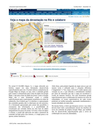 Figura 1
No jornal O GLOBO (figura 1), o mapa oferecido aos
leitores sequer era uma ferramenta desenvolvida
especificamente para isso. O jornal utilizou a plataforma do
Google Maps na íntegra, ou seja, todo o conteúdo gerado
pelo usuário ia diretamente para a base de dados do Google
Maps, e não para a base de dados do jornal. Como o Google
Maps não é uma ferramenta criada e voltada
especificamente para a participação jornalística no relato de
catástrofes, fica evidente que 1) a interface e a apresentação
dos conteúdos gerados não é a ideal para um site noticioso;
2) a ferramenta apresentada pelo jornal não possibilita o
cruzamento das informações e a possibilidade de
visualização por camadas dentro de uma base de dados
integralmente de posse do jornal; 3) Como a base de dados
é externa, o jornal não aproveita em nada o potencial do
conteúdo enviado pelos seus leitores, e o mapa passa a ter
apenas caráter ilustrativo.
Além disso, pela própria legenda do mapa nota-se que um
mesmo ícone é utilizado para 2 situações diferentes
(“alagamento” e “lixo, lama e árvores”), tendo apenas uma
variação na cor, o que dificulta o entendimento imediato
por parte do internauta que não é capaz de reconhecer o
evento de maneira intuitiva. Em uma ferramenta gerada
especificamente para a colaboração de usuários em casos de
calamidades, os ícones representativos de cada evento
poderiam ser melhor pensados, apontando imediatamente o
assunto abordado em cada relato.
Da mesma forma, o leitor que desejasse enviar o seu relato
deveria fazer todo o procedimento através da interface de
envio de conteúdo do próprio Google Maps, que também
não foi desenvolvida especificamente para o envio de
colaboração em casos de calamidades.
Interaction South America 2010 Curitiba, Brazil - December 2-4
IxDA Curitiba - www.ixdacuritiba.com.br 30
 