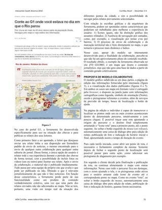 Figura 2
No caso do portal G1, a ferramenta foi desenvolvida
especificamente para uso na situação das chuvas e para
publicar os relatos dos seus leitores.
Como primeiro fator a ser apontado, o leitor que desejasse
enviar seu relato tinha a sua disposição um formulário
padrão de envio de notícias, o mesmo encontrado para o
envio de qualquer outra colaboração para qualquer outra
editoria do jornal. Dessa forma, a única opção do usuário é
relatar toda a sua experiência durante o período das chuvas
de forma textual, com a possibilidade de incluir fotos ou
vídeos (um ou outro) para ilustrar seu relato. Após o envio
da colaboração, o material não é publicado imediatamente.
Tudo passa por uma equipe do próprio site que avalia o que
pode ser publicado ou não, filtrando o que é relevante
jornalisticamente do que não é fato noticioso. Em função
dessa característica, a ferramenta perde parte de sua
funcionalidade como um produto de conteúdo
verdadeiramente coletivo, uma vez que uma parte dos
relatos enviados não são adicionados ao mapa. Não se tem,
portanto, uma visão em tempo real da situação dos
diferentes pontos da cidade, e sim a possibilidade de
navegar pelos relatos previamente selecionados.
Com relação às escolhas gráficas e da arquitetura da
ferramenta, podem ser apontadas outras características que
poderiam ser trabalhadas para melhorar a experiência do
usuário: 1) Ícones iguais, não há distinção gráfica dos
assuntos relatados; 2) Ausência de navegação por camadas,
como, por exemplo, a visualização por temas e/ou por
bairros; 3) O processo de envio da colaboração e da
marcação territorial não é feito diretamente no mapa, o que
tornaria o processo mais dinâmico e lúdico.
Nesse caso, apesar do modelo ser inteiramente
desenvolvido para a finalidade da colaboração, percebe-se
que não há um aproveitamento pleno do conteúdo recebido.
O resultado obtido, a exemplo da ferramenta observada no
site d‟O GLOBO, é um mapa que ilustra o conteúdo
jornalístico, mas que não gera uma base de dados a partir do
conteúdo gerado coletivamente.
PROPOSTA DE MODELO COLABORATIVO
O modelo gráfico subdivide-se em duas partes, a página de
edição das informações fornecidas pelo internauta (figura
3), e a visualização dos dados publicados (figuras 4 e 5).
Em ambos os casos um mapa em formato vetor é carregado
pelo browser, e disposto na janela junto com informações
cartográficas como legenda, símbolo de orientação (Norte),
escala e pictogramas referentes a eventos, além de serviços
de previsão do tempo, busca de localização e botão de
ajuda.
Na página de edição o individuo é capaz de transcrever e
localizar os pontos onde um ou mais eventos aconteceram
dentro de determinado percurso, intuitivamente e com
poucos cliques. É possível traçar uma rota apontando a
origem do percurso e o destino final simplesmente
arrastando o “ícone rota” para o primeiro ponto, até o ponto
seguinte. Ao soltar o botão esquerdo do mouse (on release),
automaticamente uma caixa de diálogo abre para edição de
relato, publicação de foto e indicação de horário inicial e
final, apresentando assim o tempo de duração do evento.
Para cada tarefa iniciada, como abrir um ponto de rota, é
necessário o fechamento completo da mesma. Somente
depois de fechar o segundo ponto de localização será
possível passar para outra ação, como adicionar um
pictograma de alagamento por exemplo.
Em seguida o cliente decide pela finalização e publicação
da rota, ou continua alimentando o mapa com outras
informações. Nesse caso todo o percurso fica em destaque,
com o zoom ajustado a tela, e os pictogramas estão ativos
para o usuário arrastar cada ícone de evento até o
correspondente ponto no mapa. Como no evento “rota”, ao
soltar o botão esquerdo do mouse, automaticamente uma
caixa de diálogo abre para edição de relato, publicação de
foto e indicação de horário, quantas forem necessárias.
Interaction South America 2010 Curitiba, Brazil - December 2-4
IxDA Curitiba - www.ixdacuritiba.com.br 31
 
