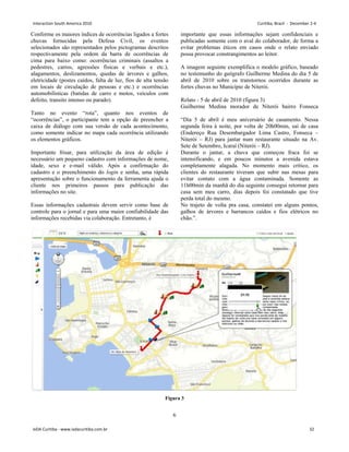 6
Conforme os maiores índices de ocorrências ligados a fortes
chuvas fornecidas pela Defesa Civil, os eventos
selecionados são representados pelos pictogramas descritos
respectivamente pela ordem da barra de ocorrências de
cima para baixo como: ocorrências criminais (assaltos a
pedestres, carros, agressões físicas e verbais e etc.),
alagamentos, deslizamentos, quedas de árvores e galhos,
eletricidade (postes caídos, falta de luz, fios de alta tensão
em locais de circulação de pessoas e etc.) e ocorrências
automobilísticas (batidas de carro e motos, veículos com
defeito, transito intenso ou parado).
Tanto no evento “rota”, quanto nos eventos de
“ocorrências”, o participante tem a opção de preencher a
caixa de diálogo com sua versão de cada acontecimento,
como somente indicar no mapa cada ocorrência utilizando
os elementos gráficos.
Importante frisar, para utilização da área de edição é
necessário um pequeno cadastro com informações de nome,
idade, sexo e e-mail válido. Após a confirmação do
cadastro e o preenchimento do login e senha, uma rápida
apresentação sobre o funcionamento da ferramenta ajuda o
cliente nos primeiros passos para publicação das
informações no site.
Essas informações cadastrais devem servir como base de
controle para o jornal e para uma maior confiabilidade das
informações recebidas via colaboração. Entretanto, é
importante que essas informações sejam confidenciais e
publicadas somente com o aval do colaborador, de forma a
evitar problemas éticos em casos onde o relato enviado
possa provocar constrangimentos ao leitor.
A imagem seguinte exemplifica o modelo gráfico, baseado
no testemunho do geógrafo Guilherme Medina do dia 5 de
abril de 2010 sobre os transtornos ocorridos durante as
fortes chuvas no Município de Niterói.
Relato - 5 de abril de 2010 (figura 3)
Guilherme Medina morador de Niterói bairro Fonseca
“Dia 5 de abril é meu aniversário de casamento. Nessa
segunda feira à noite, por volta de 20h00min, saí de casa
(Endereço Rua Desembargador Lima Castro, Fonseca –
Niterói – RJ) para jantar num restaurante situado na Av.
Sete de Setembro, Icaraí (Niterói – RJ).
Durante o jantar, a chuva que começou fraca foi se
intensificando, e em poucos minutos a avenida estava
completamente alagada. No momento mais crítico, os
clientes do restaurante tiveram que subir nas mesas para
evitar contato com a água contaminada. Somente as
11h00min da manhã do dia seguinte consegui retornar para
casa sem meu carro, dias depois foi constatado que tive
perda total do mesmo.
No trajeto de volta pra casa, constatei em alguns pontos,
galhos de árvores e barrancos caídos e fios elétricos no
chão.”.
Figura 3
Interaction South America 2010 Curitiba, Brazil - December 2-4
IxDA Curitiba - www.ixdacuritiba.com.br 32
 