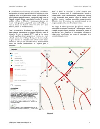 A visualização das informações de conteúdo colaborativo
pelo público de internet, não necessita de cadastro ou login.
Todos os dados de ocorrências e relatos são impressos no
próprio mapa, passando o cursor em cima de cada ícone ou
clicando na parte lateral esquerda de legendas. É possível
também verificar os diferentes eventos dentro de uma rota
ou um ponto geográfico, digitando a rua ou localidade na
área de busca, ou clicando sobre uma área ativa (rota
definida por um ou mais transeuntes).
Para a diferenciação do número de ocorrência em cada
ponto ou rota, usamos uma escala com diferentes graus de
saturação de cor no modelo HSV, onde a cor menos
saturada significa número pequeno de eventos, e a mais
saturada uma maior incidência do mesmo. A cor vermelha
no grau máximo de saturação supõe intuitivamente para o
usuário do serviço uma situação crítica, proporcionando
assim um melhor entendimento da legenda para o
internauta.
Além da barra de saturação, o cliente também pode
verificar os números reais de cada evento com o passar do
cursor sobre o ícone correspondente. Informações relativas
a rota pesquisada pelo usuário, além do numero real,
também é possível visualizar um gráfico comparativo com
diferentes tipos de eventos, mas somente quando a rota
pesquisada apresentar mais de uma ocorrência.
No campo de relatos publicados por pessoas vitimas de
transtornos decorrentes das chuvas, a seleção pode ser feita
clicando na parte lateral esquerda, na barra de ícones de
ocorrências, para visualizar os comentários referentes a
cada evento, ou clicando nos ícones do mapa para ler o
conteúdo de cada evento.
Figura 4
Interaction South America 2010 Curitiba, Brazil - December 2-4
IxDA Curitiba - www.ixdacuritiba.com.br 33
 