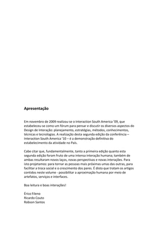 Apresentação
Em novembro de 2009 realizou‐se o Interaction South America ’09, que
estabeleceu‐se como um fórum para pensar e discutir os diversos aspectos do
Design de Interação: planejamento, estratégias, métodos, conhecimentos,
técnicas e tecnologias. A realização desta segunda edição da conferência –
Interaction South America ’10 – é a demonstração definitiva do
estabelecimento da atividade no País.
Cabe citar que, fundamentalmente, tanto a primeira edição quanto esta
segunda edição foram fruto de uma intensa interação humana; também de
ambas resultaram novos laços, novas perspectivas e novas interações. Para
isto projetamos: para tornar as pessoas mais próximas umas das outras, para
facilitar a troca social e o crescimento dos pares. É disto que tratam os artigos
contidos neste volume ‐ possibilitar a aproximação humana por meio de
artefatos, serviços e interfaces.
Boa leitura e boas interações!
Érico Fileno
Ricardo Couto
Robson Santos
 