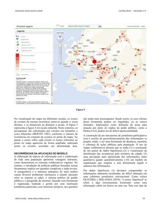 Figura 5
Na visualização do mapa em diferentes escalas, os ícones
de eventos da mesma ocorrência unem-se quando o zoom
diminui, e se distanciam ao diminuir a escala. A figura 5
representa a figura 4 em escala reduzida. Neste contexto, os
pictogramas são substituídos por círculos em tamanhos e
cores diferentes (BERTIN 1983), conforme o número de
ocorrências do conjunto de eventos no ponto do mapa. Ao
passar o cursor sobre cada circulo os ícones referentes ao
ponto no mapa aparecem de forma ampliada, indicando
assim os eventos ocorridos em determinada área.
DECORRÊNCIAS DA APLICAÇÃO DO MODELO
A elaboração de tópicos de informação com a colaboração
de toda uma população apresenta vantagens inúmeras,
como demonstram os sistemas colaborativos vigentes. No
entanto, a introdução de políticas públicas baseadas nessas
ferramentas implica em questões complexas e nada triviais.
A autogerência e a natureza anárquica do meio podem
causar diversos problemas intrínsecos à natural oposição
entre os regimes (a saber, o sistema político de gestão
pública e a autogestão da internet). Quando essa ferramenta
é organizada, mediada e gerida por uma instituição
jornalística particular, com interesses próprios, tais questões
são ainda mais preocupantes. Sendo assim, os usos oficiais
dessa ferramenta podem ser impedidos, ou ao menos
limitados. Implicações como definição de áreas para
atuação por parte de órgãos do poder público, como a
Defesa Civil, podem ser de difícil operacionalidade.
A construção de um mecanismo de jornalismo participativo
com o auxílio de georreferenciamento das informações se
propõe, então, a ser uma ferramenta de denúncia, memória
e cobrança de ações públicas pela população. O uso de
mapas colaborativos permite que se tenha (1) a construção
de um painel de dados hiperlocais; (2) a visualização da
distribuição das ocorrências pelo território da cidade; (3)
uma percepção mais aprimorada das informações, tanto
qualitativa quanto quantitativamente e (4) um modelo de
organização que respeita e está diretamente ligado à
natureza das informações.
Por dados hiperlocais (1) devemos compreender as
informações altamente localizadas, de difícil obtenção em
uma cobertura jornalística convencional. Como coloca
OLIVEIRA e HOLANDA (2010), o termo 'hiperlocal' se
refere a algo extremamente localizado, como uma
informação sobre um bairro ou uma rua. Para este tipo de
Interaction South America 2010 Curitiba, Brazil - December 2-4
IxDA Curitiba - www.ixdacuritiba.com.br 34
 