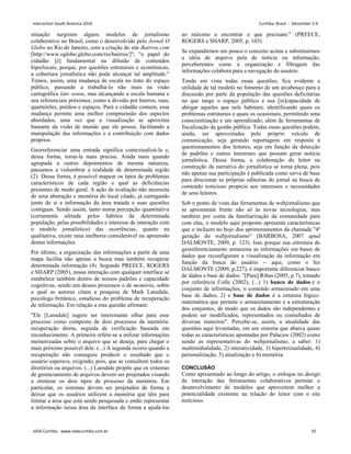 situação surgiram alguns modelos de jornalismo
colaborativo no Brasil, como o desenvolvido pelo Jornal O
Globo no Rio de Janeiro, com a criação do site Bairros.com
[http://www.oglobo.globo.com/rio/bairros/]; o papel do
cidadão [é] fundamental na difusão de conteúdos
hiperlocais, porque, por questões estruturais e econômicas,
a cobertura jornalística não pode alcançar tal amplitude.
Temos, assim, uma mudança de escala no trato do espaço
público, passando a trabalhá-lo não mais na visão
cartográfica lato sensu, mas alcançando a escala humana e
seu referenciais próximos, como a divisão por bairros, ruas,
quarteirões, prédios e espaços. Para o cidadão comum, essa
mudança permite uma melhor compreensão dos aspectos
abordados, uma vez que a visualização se aproxima
bastante da visão de mundo que ele possui, facilitando a
manipulação das informações e a contribuição com dados
próprios.
Georreferenciar uma entrada significa contextualizá-la e,
dessa forma, torná-la mais precisa. Ainda mais quando
agrupada a outros depoimentos de mesma natureza,
passamos a vislumbrar a realidade de determinada região
(2). Dessa forma, é possível mapear os tipos de problemas
característicos de cada região e qual as deficiências
presentes de modo geral. A ação de avaliação não necessita
de uma abstração e memória do local citado, já carregando
junto de si a informação da área tratada e suas questões
contíguas. Sendo assim, tanto numa percepção quantitativa
(certamente afetada pelos hábitos de determinada
população, pelas possibilidades e interesse de interação com
o modelo jornalístico) das ocorrências, quanto na
qualitativa, existe uma melhoria considerável na apreensão
destas informações.
Por último, a organização das informações a partir de uma
mapa facilita não apenas a busca mas também recuperar
determinada informação (4). Segundo PREECE, ROGERS
e SHARP (2005), nossa interação com qualquer interface se
estabelece também dentro de nossos padrões e capacidade
cognitivas, sendo um desses processos o de memória, sobre
o qual as autoras citam a pesquisa de Mark Lansdale,
psicólogo britânico, estudioso do problema de recuperação
de informação. Em relação a esta questão afirmam:
Ele [Lansdale] sugere ser interessante olhar para esse
processo como composto de dois processos da memória:
recuperação direta, seguida de verificação baseada em
reconhecimento. A primeira refere-se a utilizar informações
memorizadas sobre o arquivo que se deseja, para chegar o
mais próximo possível dele. (...) A segunda ocorre quando a
recuperação não conseguiu produzir o resultado que o
usuário esperava, exigindo, pois, que se consultem todos os
diretórios ou arquivos. (...) Lansdale propõe que os sistemas
de gerenciamento de arquivos devem ser projetados visando
a otimizar os dois tipos de processo da memória. Em
particular, os sistemas devem ser projetados de forma a
deixar que os usuários utilizem a memória que têm para
limitar a área que está sendo pesquisada e então representar
a informação nessa área da interface de forma a ajudá-los
ao máximo a encontrar o que precisam. (PREECE,
ROGERS e SHARP, 2005, p. 103)
Se expandirmos um pouco o conceito acima e substituirmos
a idéia de arquivo pela de notícia ou informação,
perceberemos como a organização e filtragem das
informações colabora para a navegação do usuário.
Tendo em vista todas essas questões, fica evidente a
utilidade de tal modelo no fomento de um arcabouço para a
discussão por parte da população das questões deficitárias
no que tange o espaço público e sua [in]capacidade de
abrigar aqueles que nele habitam; identificando quais os
problemas estruturais e quais os ocasionais, permitindo uma
conscientização e um aprendizado, além de ferramentas de
fiscalização da gestão pública. Todas essas questões podem,
ainda, ser aproveitadas pelo próprio veículo de
comunicação, seja gerando reportagens em resposta à
questionamentos dos leitores, seja em função da detecção
de padrões e outros interesses que possam gerar notícia
jornalística. Dessa forma, a colaboração do leitor na
construção da narrativa do jornalística se torna plena, pois
não apenas sua participação é publicada como serve de base
para direcionar as próprias editorias do jornal na busca de
conteúdo noticioso propício aos interesses e necessidades
de seus leitores
Sob o ponto de vista das ferramentas de webjornalismo que
se apresentam frente não só às novas tecnologias, mas
também por conta da familiarização da comunidade para
com elas, o modelo aqui proposto apresenta características
que o incluem no bojo dos aprimoramentos da chamada 4ª
geração do webjornalismo (BARBOSA, 2007 apud
DALMONTE, 2009, p. 123). Isso porque sua estrutura de
georeferenciamento armazena as informações em bases de
dados que reconfiguram a visualização da informação em
função da busca do usuário -- aqui, como o fez
DALMONTE (2009, p.227), é importante diferenciar banco
de dados e base de dados: [Para] Ribas (2005, p.7), tomado
por referência Colle (2002), (...) 1) banco de dados é o
conjunto de informações, o conteúdo armazenado em uma
base de dados; 2) e base de dados é a estutura lógico-
matemática que permite o armazenamento e a estruturação
dos conjuntos, de modo que os dados são independentes e
podem ser modificados, representados ou consultados de
diversas maneiras. Percebe-se, assim, a atualidade das
questões aqui levantadas, em um sistema que abarca quase
todas as características apontadas por Palacios (2002) como
sendo as representativas do webjornalismo, a saber: 1)
multimidialidade, 2) interatividade, 3) hipertextualidade, 4)
personalização, 5) atualização e 6) memória.
CONCLUSÃO
Como apresentado ao longo do artigo, o enfoque no design
de interação das ferramentas colaborativas permite o
desenvolvimento de modelos que aproveitem melhor a
potencialidade existente na relação do leitor com o site
noticioso.
Interaction South America 2010 Curitiba, Brazil - December 2-4
IxDA Curitiba - www.ixdacuritiba.com.br 35
 