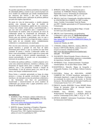Na questão específica da cobertura jornalística em situações
de calamidade pública, conclui-se que é possível propor um
novo modelo de colaboração que atenda simultaneamente
aos interesses dos leitores e dos sites de notícias,
fornecendo subsídios para a aplicação de políticas públicas
por parte dos órgãos responsáveis.
Do ponto de vista do leitor-usuário, o modelo proposto
permite uma interação que foge do modelo de
preenchimento de formulários, padrão dos sites noticiosos,
e busca uma solução visual, gráfica e georreferenciada, o
que traz uma nova perspectiva para a experiência e o
envolvimento do usuário, tanto no processo de envio de
colaboração quanto na visualização da informação. A
geração de uma base de dados a partir dos relatos dos
leitores gera um estímulo a participação, uma vez que o
conteúdo enviado não se perde ao longo do tempo, e passa a
fazer parte de um conteúdo único, verdadeiramente
colaborativo e constantemente em atualização.
Pelo viés dos sites noticiosos, o modelo proposto traz como
grande benefício a geração de uma base de dados
alimentada pelos leitores, o que se constitui em uma fonte
constante de pautas e notícias. Conhecendo melhor seu
leitor e suas necessidades, o jornal é capaz de se tornar cada
vez mais atraente e oferecer conteúdo especializado, ou
mesmo personalizado, de acordo com as necessidades e
interesses de seu público alvo.
No âmbito das políticas públicas, o modelo proposto serve
como uma central de denúncias, memória e cobrança, uma
ferramenta de ligação direta entre o cidadão e os órgãos
públicos, com o site jornalístico fazendo a função de
intermediador. O site de notícias passa a ter, mais do que
nunca, uma função verdadeiramente social.
Dessa forma, o conteúdo apresentado ao longo do artigo
promove o avanço da questão envolvendo o design de
interfaces e de interação na área do jornalismo colaborativo
e das ferramentas com base em georreferência,
incentivando o desenvolvimento de novos modelos de
colaboração que possam aliar o papel jornalístico com a
função de utilidade pública.
REFERÊNCIAS
1. BARROS, Filipe. Produção e edição colaborativa na
Internet: o caso overmundo. Ciberlegenda, n 19, Out.
2007. Disponível em:
http://www.uff.br/ciberlegenda/edout2007.html
Acesso em: Outubro de 2009.
2. BERTIN, Jacques. Semiology of Graphics: Diagrams,
Networks, Maps. Madison, Wis.: University of
Wisconsin Press, 1983. English translation and later
edition of a text fi rst published in 1967.
3. BORGES, Andre. Blog: uma ferramenta para o
jornalismo. In: FERRARI, Pollyana. Hipertexto,
Hipermídia: as novas ferramentas da comunicação
digital. São Paulo: Contexto, 2007. p. 41 – 52
4. BRAGA, José Luiz. Comunicação, disciplina indiciária.
In: ENCONTRO DA COMPÓS, 16.,2007, Curitiba.
Anais...Curitiba: Universidade Tuiuti do Paraná,
jun.2007. Trabalho apresentado no GT Epistemologia da
Comunicação.
5. BREWER, Cynthia. Designing Better Maps: A Guide
for GIS Users (first edition 2005).
6. BRUNS, Axel. Gatewatching, not gatekeeping:
Collaborative online news. In: Media International
Austrália, n. 107, p. 31-44, 2003. Disponível em:
http://eprints.qut.edu.au/archive/00000189/01/Bruns_Ga
tewatching.PDF
Acesso em: Outubro de 2009.
7. CÂMARA, Gilberto; MIGUEL, Antônio; DRUCK,
Suzana, CARVALHO, Marília. Análise Espacial e
Geoprocessamento. Website do INPE,
http://www.dpi.inpe.br/gilberto/livro/analise/cap1-
intro.pdf - 05/10/2009.
8. DALMONTE, Edson Fernando. Pensar o discurso no
webjornalismo: temporalidade, paratexto e comunidades
de experiência. Salvador: EDUFBA, 2009
9. HENRIQUE, César. Geoprocessamento: Tecnologia
transdisciplinar. Ed. do autor Minas Gerais: 2000.
10.MARTINELLI, Marcello. Mapas da Geografia e
Cartografia Temática. 4 ed. Sã Paulo: Editora Contexto,
2008
11.OLIVEIRA, Nelson de; HOLANDA, ANDRÉ
FABRÍCIO DA CUNHA. Jornalismo participativo e
informação hiperlocal: o papel de Mashups e hashtags
na construção da notícia em redes sociais. in: Revista
Iniciacom - Revista Brasileira de Iniciação Científica em
Comunicação Social, Vol. 2, Nº 1 (2010)
12.PREECE, Jennifer; ROGERS, Yvonne; SHARP, Helen.
Design de interação: Além da interação homem-
computador. Bookman, 2005.
13.PRIMO, Alex; TRÄSEL, Marcelo Ruschel.
Webjornalismo Participativo e a produção aberta de
notícias. Contracampo (UFF), 2006, v. 14, p. 37 – 56
14.SPENCE, ROBERT. Information Visualization: Design
for Interaction (2nd Edition).
Interaction South America 2010 Curitiba, Brazil - December 2-4
IxDA Curitiba - www.ixdacuritiba.com.br 36
 