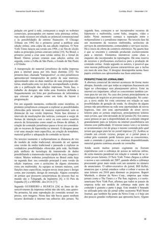 pulação em geral à rede, começaram a surgir os websites
comerciais, preocupados em manter uma presença online,
mas ainda receosos em relação ao potencial comunicacional
e às possibilidades de retorno financeiro. O Chicago
Tribune em 1992 foi o primeiro jornal a publicar uma
edição online, uma cópia da sua edição impressa. O New
York Times lançou sua versão em 1994, e no fim do século
todos os principais jornais estavam online [19]. No Brasil, o
primeiro jornal a criar uma versão online foi o Jornal do
Brasil. Outros jornais criaram suas edições online em
seguida, como a Folha de São Paulo, o Estado de São Paulo
e O Globo.
A transposição do material jornalístico da mídia impressa
para a internet passa por três fases distintas [23]: Na
primeira fase, chamada transpositiva, os sites jornalísticos
apresentavam transposições de partes de suas matrizes,
apresentando uma ou duas matérias de suas principais edi-
torias, atualizadas uma vez por dia, acompanhando a produ-
ção e a publicação das edições impressas. Nesta fase, o
trabalho do designer não tinha uma fronteira definida e
frequentemente era feito por profissionais de informática
que criavam as páginas como um todo, do layout à
programação.
Em um segundo momento, conhecido como metáfora, os
produtos jornalísticos começam a explorar as possibilidades
oferecidas pela internet de maneira experimental, sem se
distanciar de sua versão impressa. Nesta fase diminui o
intervalo de atualizações das notícias, começam a surgir de
formas de interação com o autor ou com outros usuários
através de ferramentas como email ou fóruns de debate. A
criação do conteúdo jornalístico passa a levar em considera-
ção os recursos de hipermídia na internet. O designer passa
a ter uma atuação mais específica, na criação de templates,
material gráfico e adequação do conteúdo ao layout.
No terceiro momento o webjornalismo se distancia de vez
do modelo de mídia tradicional, deixando de ser apenas
uma versão da mídia tradicional e passando a explorar as
verdadeiras possibilidades oferecidas pela rede, facilitado
pela melhora da tecnologia de transmissão de dados
possibilitando a transmissão mais rápida de sons, imagens e
vídeos. Muitos websites jornalísticos no Brasil estão hoje
na segunda fase: seu conteúdo principal é uma versão da
edição impressa, com o acréscimo de alguns elementos
extra em multimídia. As equipes se tornam maiores, com
funções mais específicas; surgem novas áreas para o design
como, por exemplo, design de interação. Alguns exemplos
de jornais que possuem características da terceira fase no
mundo são o Telegraph, da Inglaterra [4], o El País da
Espanha [5] e a MSNBC, dos EUA [17].
Segundo GUERRERO e HUERTA [24] as fases do de-
senvolvimento da imprensa online não são três, mas quatro.
Na primeira, há uma reprodução do conteúdo textual im-
presso, sem imagens. Nesta fase não havia quase nenhum
recurso destinado à internet nas editorias dos jornais. Na
segunda fase, começam a ser incorporados recursos de
hipertexto e multimídia, como links, imagens, vídeo e
áudio. Neste momento começa a separação entre o
webjornalismo e o jornalismo impresso. Na terceira fase há
um incremento de recursos multimídia, acréscimo de
serviços de entretenimento, comunidades e serviços sociais.
Há o início de oferta de comércio eletrônico. Na quarta fase
é que se encontra o conteúdo produzido exclusivamente
para a internet. Elementos interativos como chats e
enquetes são incorporados às reportagens. Há uma reserva
de recursos e profissionais exclusivos para a produção de
conteúdo online. Ainda segundo os autores, é possível que
uma mesma publicação possua características que a inclua
em mais de uma fase. O designer desempenha nestas fases
papéis similares aos apresentados nas fases anteriores.
PERSPECTIVAS DO JORNALISMO
A abertura comercial da internet aconteceu de forma muito
abrupta, fazendo com que todas as empresas buscassem um
lugar no ciberespaço sem planejamento prévio. Estar na
internet era importante, afinal os concorrentes também cor-
riam para ter um site. No caso dos jornais principalmente as
estratégias de negócios se provaram inadequadas. No come-
ço, a nova mídia foi vista ceticismo em relação as suas
possibilidades de geração de renda. As direções de alguns
jornais não perceberam na rede uma oportunidade de novos
negócios, mas sim uma oportunidade de atrair novos
leitores para os jornais impressos, principalmente leitores
mais jovens, que vêm deixando de ler jornais [8]. Em outros
casos pensou-se que a disponibilidade do conteúdo integral
gratuitamente para os leitores na internet possibilitaria um
retorno com publicidade. O retorno nunca veio e os leitores
se acostumaram a ter de graça o mesmo conteúdo pelo qual
teriam que pagar para ler no jornal impresso [3]. Acabou se
criando um círculo vicioso, porque se o jornal passa a
cobrar pelo conteúdo perde leitores para os concorrentes,
onde o conteúdo é gratuito, e se continua disponibilizando
material gratuito continua atuando no vermelho.
Ainda assim muitos jornais cogitaram ou fizeram
experiências com a cobrança de acesso às notícias online,
de certa maneira paradoxal em relação à vontade de se re-
crutar jovens leitores. O New York Times chegou a cobrar
o acesso a seu conteúdo até 2007, quando aboliu a cobrança
procurando gerar mais renda com um aumento no número
de anunciantes. O editor-executivo do jornal, Bill Keller,
anunciou que o jornal estudava voltar a cobrar o acesso de
seus leitores em 2010 para diminuir os prejuízos. Rupert
Murdoch, o diretor da News Corp., empresa que reúne
jornais como o The Times e o The Sun, ingleses, e o norte-
americano New York Post, afirmou que todos os jornais da
empresa terão um modelo de cobrança onde parte do
conteúdo é gratuito e parte é paga. Este modelo é baseado
no utilizado pelo site do jornal sobre economia Wall Street
Journal, que também faz parte da News Corp. e é hoje um
dos poucos grandes webjornais que apresenta lucro. Alguns
Interaction South America 2010 Curitiba, Brazil - December 2-4
IxDA Curitiba - www.ixdacuritiba.com.br 38
 