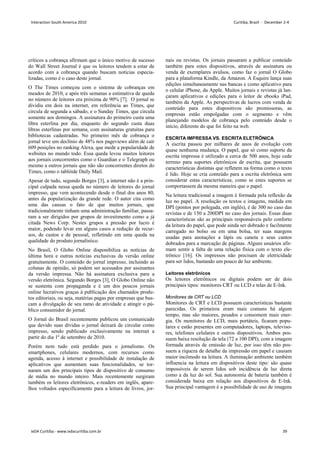 críticos a cobrança afirmam que o único motivo de sucesso
do Wall Street Journal é que os leitores tendem a estar de
acordo com a cobrança quando buscam notícias especia-
lizadas, como é o caso deste jornal.
O The Times começou com o sistema de cobranças em
meados de 2010, e após três semanas a estimativa de queda
no número de leitores era próxima de 90% [7]. O jornal se
dividiu em dois na internet, em referência ao Times, que
circula de segunda a sábado, e o Sunday Times, que circula
somente aos domingos. A assinatura do primeiro custa uma
libra esterlina por dia, enquanto do segundo custa duas
libras esterlinas por semana, com assinaturas gratuitas para
bibliotecas cadastradas. No primeiro mês de cobrança o
jornal teve um declínio de 48% nos pageviews além de cair
609 posições no ranking Alexa, que mede a popularidade de
websites no mundo todo. Essa queda levou muitos leitores
aos jornais concorrentes como o Guardian e o Telegraph ou
mesmo a outros jornais que não são concorrentes diretos do
Times, como o tablóide Daily Mail.
Apesar de tudo, segundo Borges [3], a internet não é a prin-
cipal culpada nessa queda no número de leitores do jornal
impresso, que vem acontecendo desde o final dos anos 80,
antes da popularização da grande rede. O autor cita como
uma das causas o fato de que muitos jornais, que
tradicionalmente tinham uma administração familiar, passa-
ram a ser dirigidos por grupos de investimento como a já
citada News Corp. Nestes grupos a pressão por lucro é
maior, podendo levar em alguns casos a redução de recur-
sos, de custos e de pessoal, refletindo em uma queda na
qualidade do produto jornalístico.
No Brasil, O Globo Online disponibiliza as notícias de
última hora e outras notícias exclusivas da versão online
gratuitamente. O conteúdo do jornal impresso, incluindo as
colunas de opinião, só podem ser acessados por assinantes
da versão impressa. Não há assinatura exclusiva para a
versão eletrônica. Segundo Borges [3], O Globo Online não
se sustenta com propaganda e é um dos poucos jornais
online lucrativos graças à publicação dos chamados produ-
tos editoriais, ou seja, matérias pagas por empresas que bus-
cam a divulgação de seu ramo de atividade e atingir o pú-
blico consumidor do jornal.
O Jornal do Brasil recentemente publicou um comunicado
que devido suas dívidas o jornal deixará de circular como
impresso, sendo publicado exclusivamente na internet a
partir do dia 1º de setembro de 2010.
Porém nem tudo está perdido para o jornalismo. Os
smartphones, celulares modernos, com recursos como
agenda, acesso à internet e possibilidade de instalação de
aplicativos que aumentam suas funcionalidades, se tor-
naram um dos principais tipos de dispositivo de consumo
de mídia no mundo inteiro. Mais recentemente surgiram
também os leitores eletrônicos, e-readers em inglês, apare-
lhos voltados especificamente para a leitura de livros, jor-
nais ou revistas. Os jornais passaram a publicar conteúdo
também para estes dispositivos, através de assinatura ou
venda de exemplares avulsos, como faz o jornal O Globo
para a plataforma Kindle, da Amazon. A Esquire lança suas
edições simultaneamente nas bancas e como aplicativo para
o celular iPhone, da Apple. Muitos jornais e revistas já lan-
çaram aplicativos e edições para o leitor de ebooks iPad,
também da Apple. As perspectivas de lucros com venda de
conteúdo para estes dispositivos são promissoras, as
empresas estão empolgadas com o segmento e vêm
planejando modelos de cobrança pelo conteúdo desde o
início, diferente do que foi feito na web.
ESCRITA IMPRESSA VS. ESCRITA ELETRÔNICA
A escrita passou por milhares de anos de evolução com
quase nenhuma mudança. O papel, que só como suporte da
escrita impressa é utilizado a cerca de 500 anos, hoje cede
terreno para suportes eletrônicos de escrita, que possuem
características distintas que refletem na forma como o texto
é lido. Hoje se cria conteúdo para a escrita eletrônica sem
considerar estas características, como se estes suportes se
comportassem da mesma maneira que o papel.
Na leitura tradicional a imagem é formada pela reflexão da
luz no papel. A resolução os textos e imagens, medida em
DPI (pontos por polegada, em inglês), é de 300 no caso das
revistas e de 150 a 200DPI no caso dos jornais. Essas duas
características são as principais responsáveis pelo conforto
da leitura do papel, que pode ainda ser dobrado e facilmente
carregado no bolso ou em uma bolsa, ter suas margens
usadas para anotações a lápis ou caneta e seus cantos
dobrados para a marcação de páginas. Alguns usuários afir-
mam sentir a falta de uma relação física com o texto ele-
trônico [16]. Os impressos não precisam de eletricidade
para ser lidos, bastando um pouco de luz ambiente.
Leitores eletrônicos
Os leitores eletrônicos ou digitais podem ser de dois
principais tipos: monitores CRT ou LCD e telas de E-Ink.
Monitores de CRT ou LCD
Monitores de CRT e LCD possuem características bastante
parecidas. Os primeiros eram mais comuns há algum
tempo, mas são maiores, pesados e consomem mais ener-
gia. Os monitores de LCD, mais portáteis, ficaram popu-
lares e estão presentes em computadores, laptops, televiso-
res, telefones celulares e outros dispositivos. Ambos pos-
suem baixa resolução de tela (72 a 100 DPI), com a imagem
formada através de emissão de luz, por isso têm não pos-
suem a riqueza de detalhe da impressão em papel e causam
maior incômodo na leitura. A iluminação ambiente também
influencia na leitura em dispositivos deste tipo: são quase
impossíveis de serem lidos sob incidência de luz direta
como a da luz do sol. Sua autonomia de bateria também é
considerada baixa em relação aos dispositivos de E-Ink.
Sua principal vantagem é a possibilidade de uso de imagens
Interaction South America 2010 Curitiba, Brazil - December 2-4
IxDA Curitiba - www.ixdacuritiba.com.br 39
 
