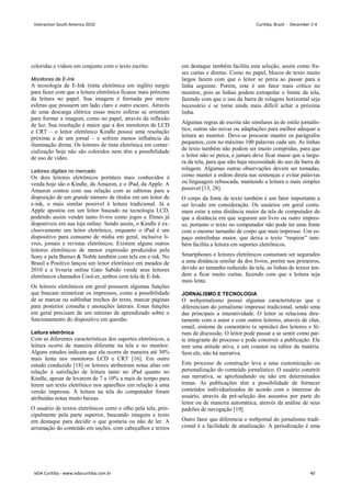 coloridas e vídeos em conjunto com o texto escrito.
Monitores de E-Ink
A tecnologia de E-Ink (tinta eletrônica em inglês) surgiu
para fazer com que a leitura eletrônica ficasse mais próxima
da leitura no papel. Sua imagem é formada por micro
esferas que possuem um lado claro e outro escuro. Através
de uma descarga elétrica essas micro esferas se orientam
para formar a imagem, como no papel, através da reflexão
de luz. Sua resolução é maior que a dos monitores de LCD
e CRT – o leitor eletrônico Kindle possui uma resolução
próxima a de um jornal – e sofrem menos influência da
iluminação direta. Os leitores de tinta eletrônica em comer-
cialização hoje não são coloridos nem têm a possibilidade
de uso de vídeo.
Leitores digitais no mercado
Os dois leitores eletrônicos portáteis mais conhecidos à
venda hoje são o Kindle, da Amazon, e o iPad, da Apple. A
Amazon contou com sua relação com as editoras para a
disposição de um grande número de títulos em um leitor de
e-ink, o mais similar possível à leitura tradicional. Já a
Apple apostou em um leitor baseado na tecnologia LCD,
podendo assim vender tanto livros como jogos e filmes já
disponíveis em sua loja online. Sendo assim, o Kindle é ex-
clusivamente um leitor eletrônico, enquanto o iPad é um
dispositivo para consumo de mídia em geral, inclusive li-
vros, jornais e revistas eletrônicos. Existem alguns outros
leitores eletrônicos de menor expressão produzidos pela
Sony e pela Barnes  Noble também com tela em e-ink. No
Brasil a Positivo lançou um leitor eletrônico em meados de
2010 e a livraria online Gato Sabido vende seus leitores
eletrônicos chamados Cool-er, ambos com tela de E-Ink.
Os leitores eletrônicos em geral possuem algumas funções
que buscam mimetizar os impressos, como a possibilidade
de se marcar ou sublinhar trechos do texto, marcar páginas
para posterior consulta e anotações laterais. Estas funções
em geral precisam de um mínimo de aprendizado sobre o
funcionamento do dispositivo em questão.
Leitura eletrônica
Com as diferentes características dos suportes eletrônicos, a
leitura ocorre de maneira diferente na tela e no monitor.
Alguns estudos indicam que ela ocorre de maneira até 30%
mais lenta nos monitores LCD e CRT [16]. Em outro
estudo conduzido [18] os leitores atribuíram notas altas em
relação à satisfação de leitura tanto no iPad quanto no
Kindle, apesar de levarem de 7 a 10% a mais de tempo para
lerem um texto eletrônico nos aparelhos em relação à uma
versão impressa. À leitura na tela do computador foram
atribuídas notas muito baixas.
O usuário de textos eletrônicos corre o olho pela tela, prin-
cipalmente pela parte superior, buscando imagens e texto
em destaque para decidir o que gostaria ou não de ler. A
arrumação do conteúdo em seções, com cabeçalhos e textos
em destaque também facilita esta seleção, assim como fra-
ses curtas e diretas. Como no papel, blocos de texto muito
largos fazem com que o leitor se perca ao passar para a
linha seguinte. Porém, este é um fator mais crítico no
monitor, pois as linhas podem extrapolar o limite da tela,
fazendo com que o uso da barra de rolagens horizontal seja
necessário e se torne ainda mais difícil achar a próxima
linha.
Algumas regras de escrita são similares às de estilo jornalís-
tico, outras são novas ou adaptações para melhor adequar a
leitura ao monitor. Deve-se procurar manter os parágrafos
pequenos, com no máximo 100 palavras cada um. As linhas
de texto também não podem ser muito compridas, para que
o leitor não se perca, e jamais deve ficar maior que a largu-
ra da tela, para que não haja necessidade do uso da barra de
rolagem. Algumas outras observações devem ser tomadas,
como manter a ordem direta nas sentenças e evitar palavras
ou linguagem rebuscada, mantendo a leitura o mais simples
possível [13, 28].
O corpo da fonte de texto também é um fator importante a
ser levado em consideração. Os usuários em geral costu-
mam estar a uma distância maior da tela de computador do
que a distância em que seguram um livro ou outro impres-
so, portanto o texto no computador não pode ter uma fonte
com o mesmo tamanho de corpo que num impresso. Um es-
paço entrelinhas maior, que deixa o texto “respirar” tam-
bém facilita a leitura em suportes eletrônicos.
Smartphones e leitores eletrônicos costumam ser segurados
a uma distância similar da dos livros, porém nos primeiros,
devido ao tamanho reduzido da tela, as linhas de textos ten-
dem a ficar muito curtas, fazendo com que a leitura seja
mais lenta.
JORNALISMO E TECNOLOGIA
O webjornalismo possui algumas características que o
diferenciam do jornalismo impresso tradicional, sendo uma
das principais a interatividade. O leitor se relaciona dire-
tamente com o autor e com outros leitores, através de chat,
email, sistema de comentário (e opinião) dos leitores e fó-
runs de discussão. O leitor pode passar a se sentir como par-
te integrante do processo e pode construir a publicação. Ele
tem uma atitude ativa, é um coautor ou editor da matéria.
Sem ele, não há narrativa.
Este processo de construção leva a uma customização ou
personalização do conteúdo jornalístico. O usuário constrói
sua narrativa, se aprofundando ou não em determinados
temas. As publicações têm a possibilidade de fornecer
conteúdos individualizados de acordo com o interesse do
usuário, através da pré-seleção dos assuntos por parte do
leitor ou de maneira automática, através da análise de seus
padrões de navegação [19].
Outro fator que diferencia o webjornal do jornalismo tradi-
cional é a facilidade de atualização. A periodização é uma
Interaction South America 2010 Curitiba, Brazil - December 2-4
IxDA Curitiba - www.ixdacuritiba.com.br 40
 