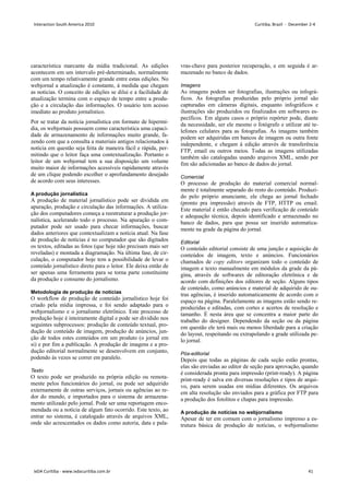 característica marcante da mídia tradicional. As edições
acontecem em um intervalo pré-determinado, normalmente
com um tempo relativamente grande entre estas edições. No
webjornal a atualização é constante, à medida que chegam
as notícias. O conceito de edições se dilui e a facilidade de
atualização termina com o espaço de tempo entre a produ-
ção e a circulação das informações. O usuário tem acesso
imediato ao produto jornalístico.
Por se tratar da notícia jornalística em formato de hipermí-
dia, os webjornais possuem como característica uma capaci-
dade de armazenamento de informações muito grande, fa-
zendo com que a consulta a materiais antigos relacionados à
notícia em questão seja feita de maneira fácil e rápida, per-
mitindo que o leitor faça uma contextualização. Portanto o
leitor de um webjornal tem a sua disposição um volume
muito maior de informações acessíveis rapidamente através
de um clique podendo escolher o aprofundamento desejado
de acordo com seus interesses.
A produção jornalística
A produção de material jornalístico pode ser dividida em
apuração, produção e circulação das informações. A utiliza-
ção dos computadores começa a reestruturar a produção jor-
nalística, acelerando todo o processo. Na apuração o com-
putador pode ser usado para checar informações, buscar
dados anteriores que contextualizam a notícia atual. Na fase
de produção de notícias é no computador que são digitados
os textos, editadas as fotos (que hoje não precisam mais ser
reveladas) e montada a diagramação. Na última fase, de cir-
culação, o computador hoje tem a possibilidade de levar o
conteúdo jornalístico direto para o leitor. Ele deixa então de
ser apenas uma ferramenta para se torna parte constituinte
da produção e consumo do jornalismo.
Metodologia de produção de notícias
O workflow de produção de conteúdo jornalístico hoje foi
criado pela mídia impressa, e foi sendo adaptado para o
webjornalismo e o jornalismo eletrônico. Este processo de
produção hoje é inteiramente digital e pode ser dividido nos
seguintes subprocessos: produção de conteúdo textual, pro-
dução de conteúdo de imagem, produção de anúncios, jun-
ção de todos estes conteúdos em um produto (o jornal em
si) e por fim a publicação. A produção de imagens e a pro-
dução editorial normalmente se desenvolvem em conjunto,
podendo às vezes se correr em paralelo.
Texto
O texto pode ser produzido na própria edição ou remota-
mente pelos funcionários do jornal, ou pode ser adquirido
externamente de outras serviços, jornais ou agências ao re-
dor do mundo, e importados para o sistema de armazena-
mento utilizado pelo jornal. Pode ser uma reportagem enco-
mendada ou a notícia de algum fato ocorrido. Este texto, ao
entrar no sistema, é catalogado através de arquivos XML,
onde são acrescentados os dados como autoria, data e pala-
vras-chave para posterior recuperação, e em seguida é ar-
mazenado no banco de dados.
Imagens
As imagens podem ser fotografias, ilustrações ou infográ-
ficos. As fotografias produzidas pelo próprio jornal são
capturadas em câmeras digitais, enquanto infográficos e
ilustrações são produzidos ou finalizados em softwares es-
pecíficos. Em alguns casos o próprio repórter pode, diante
da necessidade, ser ele mesmo o fotógrafo e utilizar até te-
lefones celulares para as fotografias. As imagens também
podem ser adquiridas em bancos de imagem ou outra fonte
independente, e chegam à edição através de transferência
FTP, email ou outros meios. Todas as imagens utilizadas
também são catalogadas usando arquivos XML, sendo por
fim são adicionadas ao banco de dados do jornal.
Comercial
O processo de produção do material comercial normal-
mente é totalmente separado do resto do conteúdo. Produzi-
do pelo próprio anunciante, ele chega ao jornal fechado
(pronto pra impressão) através de FTP, HTTP ou email.
Este material é então checado para verificação de conteúdo
e adequação técnica, depois identificado e armazenado no
banco de dados, para que possa ser inserido automatica-
mente na grade da página do jornal.
Editorial
O conteúdo editorial consiste de uma junção e aquisição de
conteúdos de imagem, texto e anúncios. Funcionários
chamados de copy editors organizam todo o conteúdo de
imagem e texto manualmente em módulos da grade da pá-
gina, através de softwares de editoração eletrônica e de
acordo com definições dos editores de seção. Alguns tipos
de conteúdo, como anúncios e material de adquirido de ou-
tras agências, é inserido automaticamente de acordo com o
espaço na página. Paralelamente as imagens estão sendo re-
produzidas e editadas, com cortes e acertos de resolução e
tamanho. É nesta área que se concentra a maior parte do
trabalho do designer. Dependendo da seção ou da página
em questão ele terá mais ou menos liberdade para a criação
do layout, respeitando ou extrapolando a grade utilizada pe-
lo jornal.
Pós-editorial
Depois que todas as páginas de cada seção estão prontas,
elas são enviadas ao editor de seção para aprovação, quando
é considerada pronta para impressão (print-ready). A página
print-ready é salva em diversas resoluções e tipos de arqui-
vo, para serem usadas em mídias diferentes. Os arquivos
em alta resolução são enviados para a gráfica por FTP para
a produção dos fotolitos e chapas para impressão.
A produção de notícias no webjornalismo
Apesar de ter em comum com o jornalismo impresso a es-
trutura básica de produção de notícias, o webjornalismo
Interaction South America 2010 Curitiba, Brazil - December 2-4
IxDA Curitiba - www.ixdacuritiba.com.br 41
 