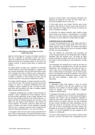 igual da versão impressa. O sumário da edição só pode ser
lido com o aparelho na orientação vertical, mas com a
opção de visualização das fotos em tamanho maior com ro-
lagem horizontal ou em tamanho menor em uma lista com
rolagem vertical. É possível ainda filtrar as matérias por
editorias.
Os artigos podem ser lidos com o aparelho na orientação
vertical (retrato) ou horizontal (paisagem), e seguem sem-
pre a mesma formatação, com uma barra horizontal no topo
com o logotipo da revista e a editoria a que o artigo perten-
ce. Logo abaixo está o assunto seguido do título, sempre em
vermelho, o subtítulo e o autor, sempre em cinza, com um
contraste mais baixo, mas que não compromete a leitura.
Nos artigos onde há imagens, a imagem principal vem abai-
xo do nome do autor. Nas matérias em que há mais de uma
imagem, as outras se encontram distribuídas pelo texto,
ocupando a largura completa da tela. Um toque em qual-
quer delas abre um álbum com todas as imagens daquele
artigo, mesmo quando só há uma.
A tipografia escolhida para os artigos é muito próxima em
tamanho e estilo à tipografia da versão impressa. Trata-se
de uma escolha interessante, já que o artigo eletrônico será
lido em uma distância próxima à da versão impressa, e a
largura da linha no formato paisagem faz com que o texto
fique com uma largura muito próxima à das colunas da
revista impressa. No formato vertical as linhas são mais
curtas e a leitura mais lenta. O texto alinhado à esquerda
não cria “rios”, os espaços excessivos entre as palavras cau-
sados por hifenização deficiente, ou no caso, inexistente.
A navegação é feita com um toque na parte esquerda da tela
para ir para o artigo seguinte ou na parte direita pra ir para o
artigo anterior. Adicionalmente dois botões no fim do artigo
possuem a mesma função. Uma animação simulando uma
passagem de página de um bloco de notas indica que o
leitor está navegando frente ou para trás.
O leitor pode gravar seus artigos favoritos para acesso
posterior. Não é possível, porém, marcar como favorito um
ponto específico do artigo, marcar trechos de interesse no
texto ou anotações na página.
O acréscimo de alguma interação maior poderia causar
maior interesse dos usuários. A periodização e o conteúdo
iguais aos da versão impressa causam algumas reclamações
de usuários no site do aplicativo na loja online da Apple.
A REVISTA VEJA E A VEJA ONLINE
A revista Veja disponibiliza uma versão online para todo o
conteúdo de suas revistas antigas desde 1997, assim que a
edição seguinte chega às bancas. Há também uma página
especial feita em Flash que dá acesso ao conteúdo integral
de todas as revistas já lançadas.
Para este trabalho, foi selecionada uma reportagem da
revista Veja para análise de sua transposição para a internet
intitulada “Eles não arredam o pé”, de autoria de Thaís
Oyama, publicada na edição 2109, de 22 de abril de 2009,
que relata a vida de lutadores de sumô brasileiros vivendo
no Japão.
Esta reportagem foi escolhida por se tratar de um tema em
que a velocidade de divulgação não é um fator de extrema
importância. São reportagens que não tratam de fatos re-
centes onde novos acontecimentos acrescentam informa-
ções e esclarecimentos à reportagem, mas são frutos de pes-
quisas e investigações por parte do repórter. Como não há
uma grande pressa para a publicação, podem ser trabalha-
das com mais liberdade e tempo para a versão em
hipermídia.
Revista impressa
A reportagem ocupa duas páginas e meia na revista
impressa. Na abertura a foto dos dois lutadores de sumô
brasileiros toma metade da primeira página e mais uma
coluna da segunda, com o título alinhado à imagem,
ocupando a mesma largura.
A reportagem apresenta um texto corrido, interrompido no
subtítulo e na legenda da foto. À direita da segunda página,
ocupando uma coluna, está um infográfico, ocupando o
espaço de uma coluna, constituído de uma lista de itens em
negrito relativos ao esporte, cada um com um comentário
em peso normal, divididos por linhas pontilhadas, em um
fundo que remete ao sol nascente, mas em cinza. Um dos
itens, que se refere à alimentação dos atletas, contém uma
fotografia de um prato de refeição típico dos lutadores de
sumô, e no fim do infográfico há uma imagem de dois
lutadores se enfrentando.
A terceira e última página da revista contém a última coluna
de texto e um box, com fundo cinza e tipografia sem seri-
Figura 2: Versões impressa e para iPhone da revista
Esquire lado a lado
Interaction South America 2010 Curitiba, Brazil - December 2-4
IxDA Curitiba - www.ixdacuritiba.com.br 43
 