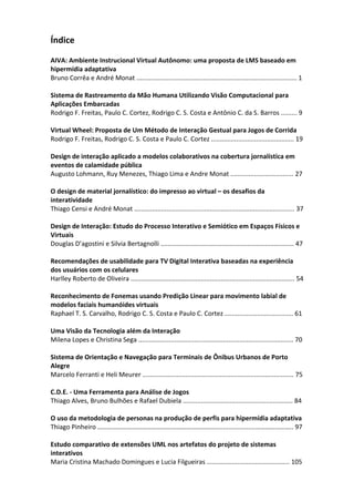Índice
AIVA: Ambiente Instrucional Virtual Autônomo: uma proposta de LMS baseado em
hipermídia adaptativa
Bruno Corrêa e André Monat ......................................................................................... 1
Sistema de Rastreamento da Mão Humana Utilizando Visão Computacional para
Aplicações Embarcadas
Rodrigo F. Freitas, Paulo C. Cortez, Rodrigo C. S. Costa e Antônio C. da S. Barros ......... 9
Virtual Wheel: Proposta de Um Método de Interação Gestual para Jogos de Corrida
Rodrigo F. Freitas, Rodrigo C. S. Costa e Paulo C. Cortez .............................................. 19
Design de interação aplicado a modelos colaborativos na cobertura jornalística em
eventos de calamidade pública
Augusto Lohmann, Ruy Menezes, Thiago Lima e Andre Monat ................................... 27
O design de material jornalístico: do impresso ao virtual – os desafios da
interatividade
Thiago Censi e André Monat ......................................................................................... 37
Design de Interação: Estudo do Processo Interativo e Semiótico em Espaços Físicos e
Virtuais
Douglas D’agostini e Silvia Bertagnolli .......................................................................... 47
Recomendações de usabilidade para TV Digital Interativa baseadas na experiência
dos usuários com os celulares
Harlley Roberto de Oliveira ........................................................................................... 54
Reconhecimento de Fonemas usando Predição Linear para movimento labial de
modelos faciais humanóides virtuais
Raphael T. S. Carvalho, Rodrigo C. S. Costa e Paulo C. Cortez ...................................... 61
Uma Visão da Tecnologia além da Interação
Milena Lopes e Christina Sega ...................................................................................... 70
Sistema de Orientação e Navegação para Terminais de Ônibus Urbanos de Porto
Alegre
Marcelo Ferranti e Heli Meurer .................................................................................... 75
C.D.E. ‐ Uma Ferramenta para Análise de Jogos
Thiago Alves, Bruno Bulhões e Rafael Dubiela ............................................................. 84
O uso da metodologia de personas na produção de perfis para hipermídia adaptativa
Thiago Pinheiro ………………………………………………………………......................………………….. 97
Estudo comparativo de extensões UML nos artefatos do projeto de sistemas
interativos
Maria Cristina Machado Domingues e Lucia Filgueiras .............................................. 105
 