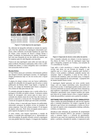 Figura 3: Versão impressa da reportagem
Figura 4: Impressão de tela da versão online da matéria
fas, diferente da tipografia utilizada no restante da reporta-
gem. Este box apresenta um reportagem relacionada à pri-
meira, sobre confusões envolvendo lutadores de sumô fora
do ringue, como consumo de álcool e drogas ilícitas e
brigas, resultando em banimentos do esporte. Ilustrando o
box está uma fotografia de um dos ídolos do esporte, que
foi suspenso após ter sido flagrado com maconha.
Trata-se de uma reportagem curta sobre um tema não po-
pular no Brasil. Há poucas explicações sobre a luta e a difi-
culdade dos atletas, e o único infográfico não é convidativo
nem acrescenta muito ao texto.
Revista Online
A Veja Online passa por constantes reformulações gráficas
que atingem somente reportagens recentes. As reportagens
antigas permanecem hoje no site da revista com o layout
original.
A página de artigos começa com um banner publicitário,
seguido do cabeçalho de navegação que dá acesso a outras
publicações da Editora Abril. Logo depois, o logotipo da
revista, um campo de formulário para busca e pesquisa e
três colunas de links para áreas do site.
O conteúdo principal da página com a versão online da re-
portagem é dividido em quatro colunas. A primeira contém
menus de navegação com acesso para as áreas com o
conteúdo das edições atuais da revista Veja, das revistas re-
gionais e especiais e a áreas do site. Na segunda coluna está
o menu de navegação da edição que está sendo consultada.
A última coluna é reservada para banners de publicidade,
oferecendo assinatura da própria revista ou produtos de
outras empresas. Estas três colunas ocupam 1/6 da largura
da página cada uma. Parte desta navegação passou para a
parte superior da página no novo layout.
A outra coluna, com largura equivalente a metade da
página, é ocupada pela reportagem em si. Apresentada em
uma única página, de grande extensão vertical a reportagem
cria uma grande barra de rolagem. A imagem dos lutadores
tem o tamanho reduzido em relação à revista impressa e
fica abaixo do título. O texto da reportagem segue logo
após a fotografia, composto em Verdana, com tamanho de
13 e entrelinha de 16 píxels.
Logo após o texto encontra-se o mesmo infográfico da
revista, mas desta vez em formato de imagem, o que
significa que se o leitor quiser aumentar para facilitar a
leitura o texto perderá a definição, podendo mesmo não
aumentar. Após o infográfico, o texto do box sobre as
confusões dos lutadores, sobre um fundo cinza, é composto
com a mesma tipografia do texto principal. A pequena foto
do lutador banido ilustra o texto.
A reportagem digital apresenta um texto corrido muito
longo, com um espaço entrelinhas curto, desconfortável
para leitura na tela. A reportagem poderia ainda contar com
recursos multimídia ou mesmo links para fontes alternativas
para melhorar e aprofundar o entendimento com o leitor. O
infográfico apresentado como imagem também não ajuda,
pois além de ser simples demais como o original impresso,
ainda não possibilita o aumento sem a perda de resolução.
SOFTWARE PARA CRIAÇÃO DE TEXTO JORNALÍSTICO
Após a análise das particularidades de cada um dos suportes
para o conteúdo jornalístico, foi criada a sugestão de um
aplicativo que levasse em consideração a leitura em diver-
sos tipos de suporte como computadores desktop, netbooks,
celulares, ou impressos.
Decidiu-se pela utilização da arquitetura de programação
Model-View-Controller (MVC), que permite a separação
entre a estrutura lógica e a estrutura de apresentação.
Aplicativos que usam esta arquitetura são divididos em três
partes: a primeira, chamada de modelo, é responsável pela
Interaction South America 2010 Curitiba, Brazil - December 2-4
IxDA Curitiba - www.ixdacuritiba.com.br 44
 
