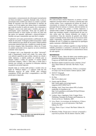 Figura 5: Protótipo do aplicativo com material do jornal
Sinal, da ESDI-UERJ
manutenção e armazenamento da informação (normalmente
um banco de dados); a segunda, chamada visão, é uma re-
presentação deste modelo que oferece ao usuário a possibi-
lidade de interação com estas informações (a interface de
usuário, ou UI em inglês); por último temos o controlador,
que cuida de receber as ações do usuário, faz o tratamento e
filtragem e passa essas ações para o modelo, para que as
informações sejam atualizadas. Neste tipo de padrão de
desenvolvimento os testes podem ser feitos em cada uma
das partes em separado, agilizando o desenvolvimento e
fazendo com que a manutenção seja mais fácil e simples.
O aplicativo serve para gerenciamento e publicação de uma
edição de um jornal. O designer poderá acrescentar e editar
várias matérias de uma edição de um jornal. Poderá também
acrescentar material bruto que o ajudará na criação da mate-
ria, textos, imagens, links, documentos, vídeos, etc. O usuá-
rio poderá acrescentar novos arquivos ou novos diretórios
contendo vários arquivos.
O designer terá a sua disposição um editor “universal”,
onde a diagramação inicial será criada. Em outras telas,
com editores específicos para celular, internet ou e-book e
mídia impressa, a matéria poderá ser refinada para se
adequar melhor à mídia em questão. O usuário poderá
acrescentar imagens, vídeos e links para a versão para a
internet, por exemplo, ou organizar as diferentes matérias
na grade de um jornal impresso.
Quando todas as versões estão prontas o usuário clica no
botão de “Publicar edição”, e o software cuida das três
diferentes arquivos de saída: HTML para celulares
smartphone, HTML para iPad e computadores e um PDF
pronto para a impressão.
CONSIDERAÇÕES FINAIS
Por conta do baixo retorno financeiro, os jornais e revistas
impressas investem menos em recursos e pessoal para suas
versões online. Com o surgimento de leitores de e-book e
crescimento no número de leitores online e usuários cuja
principal fonte de notícias é a internet, além do declínio no
número de leitores dos jornais e revistas impressos, a
situação tende a mudar. É importante que os jornais mante-
nham uma estratégia visando o fortalecimento de suas ver-
sões online para não ficarem defasados em relação à
concorrência. Uma das maneiras de garantir este fortale-
cimento é atraindo leitores através do uso de recursos multi-
mídia e hipermídia, explorando todos os recursos e possi-
bilidades da web. O cuidado na composição da reportagem
ajuda a aumentar a fidelidade do leitor.
Uma solução como o software sugerido no artigo facilitaria
trabalho jornalístico e aceleraria o processo de criação de
conteúdo levando em consideração as características únicas
de cada suporte.
REFERENCES
1. Barbosa, Suzana. Banco de dados como metáfora para o
jornalismo digital de terceira geração. In Anais do III
Congresso da SOPCOM, Lisboa, 2005.
2. Brasileiros detêm recorde de acesso à internet. Jornal
Hoje, Rede Globo de Televisão. São Paulo, 16 jun.
2009.
3. Borges, Juliano. Webjornalismo: Política e jornalismo
em tempo real. Rio de Janeiro: Editora Apicuri, 2009
4. DAYLY Telegraph.
http://www.telegraph.co.uk/
5. EL País.
http://www.elpais.com/
6. Esquire app for iPhone.
http://itunes.apple.com/us/app/esquire-
magazine/id363140965?mt=8
7. Halliday, Josh. Times loses almost 90% of online
readership. In Guardian.co.uk
http://www.guardian.co.uk/media/2010/jul/20/times-
paywall-readership
8. Leckner, Sara e Appelgren, Ester. E-paper News
Publishing: Strategies for Product and Production. In
Nordicom Review. Stokholm, 2007.
9. Lévy, Pierre. As tecnologias da Inteligência: O futuro
do pensamento na era da informática. São Paulo:
Editora 34, 1997.
10.Lévy, Pierre. O que é virtual. São Paulo: Editora 34,
1996.
11.Memória, Felipe. Design para a internet: projetando a
experiência perfeita. Rio de Janeiro: Elsevier, 2005.
Interaction South America 2010 Curitiba, Brazil - December 2-4
IxDA Curitiba - www.ixdacuritiba.com.br 45
 