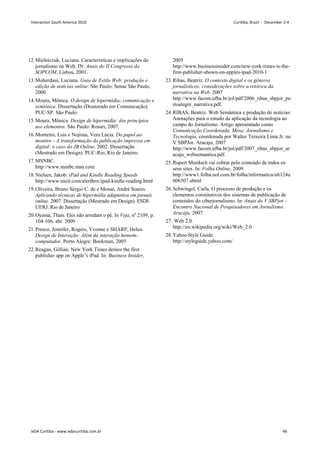 12.Mielniczuk, Luciana. Características e implicações do
jornalismo na Web. IN: Anais do II Congresso da
SOPCOM, Lisboa, 2001.
13.Moherdaui, Luciana. Guia de Estilo Web: produção e
edição de notícias online. São Paulo: Senac São Paulo,
2000
14.Moura, Mônica. O design de hipermídia: comunicação e
semiótica. Dissertação (Doutorado em Comunicação).
PUC-SP. São Paulo.
15.Moura, Mônica. Design de hipermídia: dos princípios
aos elementos. São Paulo: Rosari, 2007.
16.Monteiro, Luis e Nojima, Vera Lúcia. Do papel ao
monitor - A transformação da publicação impressa em
digital: o caso do JB Online. 2002. Dissertação
(Mestrado em Design). PUC-Rio, Rio de Janeiro.
17.MSNBC.
http://www.msnbc.msn.com
18.Nielsen, Jakob: iPad and Kindle Reading Speeds
http://www.useit.com/alertbox/ipad-kindle-reading.html
19.Oliveira, Bruno Sérgio C. de e Monat, André Soares.
Aplicando técnicas de hipermídia adaptativa em jornais
online. 2007. Dissertação (Mestrado em Design). ESDI-
UERJ. Rio de Janeiro
20.Oyama, Thaís. Eles não arredam o pé. In Veja, no
2109, p.
104-106, abr. 2009
21.Preece, Jennifer, Rogers, Yvonne e SHARP, Helen.
Design de Interação: Além da interação homem-
computador. Porto Alegre: Bookman, 2005
22.Reagan, Gillian. New York Times demos the first
publisher app on Apple’s iPad. In: Business Insider,
2005
http://www.businessinsider.com/new-york-times-is-the-
first-publisher-shown-on-apples-ipad-2010-1
23.Ribas, Beatriz. O contexto digital e os gêneros
jornalísticos: considerações sobre a retórica da
narrativa na Web. 2007
http://www.facom.ufba.br/jol/pdf/2006_ribas_sbpjor_po
rtoalegre_narrativa.pdf.
24.RIBAS, Beatriz. Web Semântica e produção de notícias:
Anotações para o estudo da aplicação da tecnologia ao
campo do Jornalismo. Artigo apresentado como
Comunicação Coordenada, Mesa: Jornalismo e
Tecnologia, coordenada por Walter Teixeira Lima Jr, no
V SBPJor. Aracaju, 2007
http://www.facom.ufba.br/jol/pdf/2007_ribas_sbpjor_ar
acaju_websemantica.pdf.
25.Rupert Murdoch vai cobrar pelo conteúdo de todos os
seus sites. In: Folha Online, 2009
http://www1.folha.uol.com.br/folha/informatica/ult124u
606507.shtml
26.Schwingel, Carla. O processo de produção e os
elementos constitutivos dos sistemas de publicação de
conteúdos do ciberjornalismo. In: Anais do V SBPjor -
Encontro Nacional de Pesquisadores em Jornalismo.
Aracaju, 2007.
27. Web 2.0.
http://en.wikipedia.org/wiki/Web_2.0
28.Yahoo Style Guide.
http://styleguide.yahoo.com/
Interaction South America 2010 Curitiba, Brazil - December 2-4
IxDA Curitiba - www.ixdacuritiba.com.br 46
 