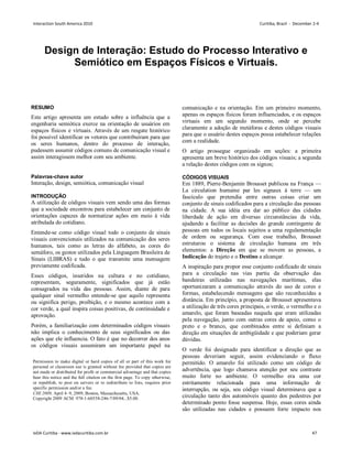 Design de Interação: Estudo do Processo Interativo e
Semiótico em Espaços Físicos e Virtuais.
RESUMO
Este artigo apresenta um estudo sobre a influência que a
engenharia semiótica exerce na orientação de usuários em
espaços físicos e virtuais. Através de um resgate histórico
foi possível identificar os vetores que contribuíram para que
os seres humanos, dentro do processo de interação,
pudessem assumir códigos comuns de comunicação visual e
assim interagissem melhor com seu ambiente.
Palavras-chave autor
Interação, design, semiótica, comunicação visual
INTRODUÇÃO
A utilização de códigos visuais vem sendo uma das formas
que a sociedade encontrou para estabelecer um conjunto de
orientações capazes de normatizar ações em meio à vida
atribulada do cotidiano.
Entende-se como código visual todo o conjunto de sinais
visuais convencionais utilizados na comunicação dos seres
humanos, tais como as letras do alfabeto, as cores do
semáforo, os gestos utilizados pela Linguagem Brasileira de
Sinais (LIBRAS) e tudo o que transmite uma mensagem
previamente codificada.
Esses códigos, inseridos na cultura e no cotidiano,
representam, seguramente, significados que já estão
consagrados na vida das pessoas. Assim, diante de para
qualquer sinal vermelho entende-se que aquilo representa
ou significa perigo, proibição, e o mesmo acontece com a
cor verde, a qual inspira coisas positivas, de continuidade e
aprovação.
Porém, a familiarização com determinados códigos visuais
não implica o conhecimento de seus significados ou das
ações que ele influencia. O fato é que no decorrer dos anos
os códigos visuais assumiram um importante papel na
comunicação e na orientação. Em um primeiro momento,
apenas os espaços físicos foram influenciados, e os espaços
virtuais em um segundo momento, onde se percebe
claramente a adoção de metáforas e destes códigos visuais
para que o usuário destes espaços possa estabelecer relações
com a realidade.
O artigo prossegue organizado em seções: a primeira
apresenta um breve histórico dos códigos visuais; a segunda
a relação destes códigos com os signos;
CÓDIGOS VISUAIS
Em 1889, Pierre-Benjamin Brousset publicou na França —
La circulation humaine par les signaux à terre — um
fascículo que pretendia entre outras coisas criar um
conjunto de sinais codificados para a circulação das pessoas
na cidade. A sua idéia era dar ao público das cidades
liberdade de ação em diversas circunstâncias da vida,
ajudando a facilitar as decisões do grande contingente de
pessoas em todos os locais sujeitos a uma regulamentação
de ordem ou segurança. Com esse trabalho, Brousset
estruturou o sistema de circulação humana em três
elementos: a Direção em que se movem as pessoas, a
Indicação do trajeto e o Destino a alcançar.
A inspiração para propor esse conjunto codificado de sinais
para a circulação nas vias partiu da observação das
bandeiras utilizadas nas navegações marítimas, elas
oportunizaram a comunicação através do uso de cores e
formas, estabelecendo mensagens que são reconhecidas a
distância. Em princípio, a proposta de Brousset apresentava
a utilização de três cores principais, o verde, o vermelho e o
amarelo, que foram baseadas naquela que eram utilizadas
pela navegação, junto com outras cores de apoio, como o
preto e o branco, que combinados entre si definiam a
direção em situações de ambigüidade e que poderiam gerar
dúvidas.
O verde foi designado para identificar a direção que as
pessoas deveriam seguir, assim evidenciando o fluxo
permitido. O amarelo foi utilizado como um código de
advertência, que logo chamava atenção por seu contraste
muito forte no ambiente. O vermelho era uma cor
estritamente relacionada para uma informação de
interrupção, ou seja, seu código visual determinava que a
circulação tanto dos automóveis quanto dos pedestres por
determinado ponto fosse suspensa. Hoje, essas cores ainda
são utilizadas nas cidades e possuem forte impacto nos
Permission to make digital or hard copies of all or part of this work for
personal or classroom use is granted without fee provided that copies are
not made or distributed for profit or commercial advantage and that copies
bear this notice and the full citation on the first page. To copy otherwise,
or republish, to post on servers or to redistribute to lists, requires prior
specific permission and/or a fee.
CHI 2009, April 4–9, 2009, Boston, Massachusetts, USA.
Copyright 2009 ACM 978-1-60558-246-7/09/04...$5.00.
Interaction South America 2010 Curitiba, Brazil - December 2-4
IxDA Curitiba - www.ixdacuritiba.com.br 47
 