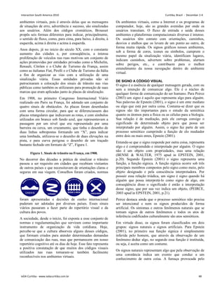 ambientes virtuais, pois é através delas que as mensagens
de situações de erro, advertência e sucesso, são sinalizadas
aos usuários. Além dos códigos cromáticos, Brousset
propôs seis formas diferentes para indicar, principalmente,
o sentido de fluxo, como, para cima, para baixo, à direita, à
esquerda, acima à direita e acima à esquerda.
Anos depois, já no início do século XX, com o constante
aumento das cidades e, por conseqüência, a intensa
proliferação de veículos nas ruas motivou um conjunto de
ações promovidas por entidades privadas como a Michelin,
Renault, Citröen e o Clube de Turismo da França, assim
como as italianas Fiat, Pirelli e o Clube de Turismo da Itália
a fim de organizar as vias com a utilização de uma
sinalização viária. Essas entidades privadas não só
patrocinaram a colocação dos sinais de trânsito nas vias
públicas como também os utilizaram para promoção de suas
marcas que eram aplicadas junto às placas de sinalização.
Em 1908, no primeiro Congresso Internacional Viário
realizado em Paris na França, foi adotado um conjunto de
quatro sinais de obstáculos. As placas foram desenhadas
com uma forma circular, para que se diferenciassem das
placas retangulares que indicavam as rotas, e com símbolos
utilizados em branco sob fundo azul, que representavam a
passagem por um nível que era representado por uma
barreira ou cerca, um cruzamento, que tinha o desenho de
duas linhas sobrepostas formando um “X”, para indicar
uma lombada, utilizava-se o desenho de duas elevações na
pista, e para curva perigosa o desenho de um traçado
bastante fechado em formato de “Z”, Figura 1.
Figura 1. Sinais de trânsito na França, em 1908.
No decorrer das décadas a prática de sinalizar o trânsito
passou a ser requisito em cidades que recebiam visitantes
de outros países e que necessitavam de orientações claras e
seguras em sua viagem. Conselhos foram criados, normas
foram apresentadas e decisões de cunho internacional
puderam ser adotadas por diversos países. Esses sinais
viários passaram a fazer parte do repertório visual e da
cultura dos povos.
A sociedade, desde o início, foi exposta a esse conjunto de
normas e regulamentações que serviram como importante
instrumento de organização da vida cotidiana. Hoje,
percebe-se que a cultura absorveu alguns desses códigos,
que formam criados para atender determinadas demandas
de comunicação das ruas, mas que permanecem em nosso
repertório cognitivo até os dias de hoje. Esse fato representa
a positiva constatação de que muitos dos códigos visuais
utilizados nas ruas tornaram-se também facilmente
reconhecíveis nos ambientes virtuais.
Os ambientes virtuais, como a Internet e os programas de
computador, hoje, são as grandes avenidas por onde os
usuários transitam. O fluxo de entrada e saída desses
ambientes e plataformas computacionais diversas é intenso.
Os usuários têm contato com orientações, caminhos,
desvios e atalhos que os levam de um ponto ao outro, de
forma muita rápida. Os signos gráficos nesses ambientes,
sob a forma de cores, ícones ou símbolos, cumprem o
mesmo papel da sinalização viária, identificam lugares,
indicam caminhos, advertem sobre problemas, alertam
sobre perigos, etc., e contribuem para o melhor
entendimento da nossa navegação dentro do ambiente
virtual.
DE SIGNO A CÓDIGO VISUAL
O signo é a essência de qualquer mensagem gerada, com ou
sem a intenção de comunicar algo. Ele é o núcleo de
qualquer forma de comunicação do ser humano. Para Peirce
(2003) um signo é aquilo que representa algo para alguém.
Nas palavras de Epstein (2001), o signo é um ente mediato
ou algo que está por outra coisa. Costuma-se dizer que os
signos são tão importantes para o estudo da semiótica
quanto os átomos para a física ou as células para a biologia.
Sua relação é de mediação, pois ele carrega consigo o
significado de determinado objeto para que possa ser
interpretado por alguém. Assim, o signo faz parte de um
processo semiótico cumprindo a função de elo mediador
entre dois ou mais entes, Epstein (2001).
Entende-se que o signo responde por outra coisa, representa
algo e é compreendido e interpretado por alguém. O signo
não é um objeto com propriedades, mas uma relação
(BENSE  WALTER, 1975 apud in EPSTEIN, 2001,
p.20). Segundo Epstein (2001) o signo representa uma
função, a função sígnica. A função sígnica ocorre sob três
principais membros compostos pelo signo como meio, pelo
objeto designado e pela consciência interpretadora. Por
possuir essa relação triádica, um signo é signo quando há
alguém que possa interpretá-lo como signo de algo, em
conseqüência disso o significado é então a interpretação
desse signo, que por sua vez indica um objeto, (PEIRCE,
2003 apud in EPSTEIN, 2001, p.21).
Peirce destaca ainda que o processo semiótico não precisa
ser intencional e nem os signos produzidos de forma
artificial. Os sintomas e outros fenômenos naturais que se
tornam signos de outros fenômenos e todos os atos de
inferência codificados culturalmente são atos semióticos.
Em virtude disso, os signos foram classificados em dois
grupos: signos naturais e signos artificiais. Para Epstein
(2001), no primeiro sua função sígnica é simplesmente
inferida pelo homem, que através da observação de um
fenômeno deduz algo, no segundo essa função é instituída,
ou seja, é aceita como um costume.
Os signos naturais representam algo que pela observação de
uma constância indica um evento que conduz a um
conhecimento de outra coisa. A fumaça provocada pelo
Interaction South America 2010 Curitiba, Brazil - December 2-4
IxDA Curitiba - www.ixdacuritiba.com.br 48
 