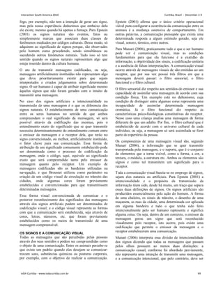 fogo, por exemplo, não tem a intenção de gerar um signo,
mas pela nossa experiência deduzimos que embaixo dela
ele existe, mesmo quando há apenas a fumaça. Para Epstein
(2001) os signos naturais são eventos, fatos ou
simplesmente marcas que associam duas classes de
fenômenos mediados por códigos culturais. Desse modo, só
adquirem ao significado de signos porque, são observados
pelo homem como precedendo, sendo simultâneos ou
sucedendo outros fenômenos naturais. Tudo isso só tem
sentido quando os signos naturais representam algo que
esteja inserido dentro da cultura humana.
O ato de transmitir mensagens codificadas, ou seja,
mensagens artificialmente instituídas não representam algo
que deva prioritariamente existir para que sejam
interpretados e criados julgamentos sobre determinado
signo. O ser humano é capaz de atribuir significado mesmo
àqueles signos que não foram gerados com o intuito de
transmitir uma mensagem.
No caso dos signos artificiais a intencionalidade na
transmissão de uma mensagem é o que os diferencia dos
signos naturais. O estabelecimento de uma comunicação
entre os seres humanos no sentido de que ambos
compreendam o real significado da mensagem, só será
possível através da codificação das mesmas, pois o
entendimento exato do significado que se quer transmitir
necessita determinantemente do entendimento comum entre
o emissor da mensagem e o receptor dela, que terão no
signo convencionado, ou melhor, artificialmente instituído,
o fator chave para sua comunicação. Essa forma de
atribuição de um significado comumente estabelecido pode
ser denominada como o processo de codificação da
mensagem, onde o código, aqui, equivale ao significado
exato que será compreendido tanto pelo emissor da
mensagem quanto pelo receptor. Um exemplo de
mensagens codificadas são as bandeiras utilizadas na
navegação, e que Brousset utilizou como parâmetro na
criação de um código visual de circulação no trânsito das
cidades, onde algumas cores foram previamente
estabelecidas e convencionadas para que transmitissem
determinadas mensagens.
Essa forma visual convencionada de comunicar e o
posterior reconhecimento dos significados das mensagens
através dos signos artificiais podem ser denominados de
codificação visual, e o código visual representa as formas
com que a comunicação será estabelecida, seja através de
cores, letras, números, etc. que foram previamente
estabelecidos como os meios de transmissão de uma
mensagem compreensível.
OS SIGNOS E A COMUNICAÇÃO VISUAL
Todas as mensagens que são percebidas pelas pessoas
através dos seus sentidos e podem ser compreendidas como
o objeto de uma comunicação. Entre os animais percebe-se
que existe um padrão quando eles desejam se comunicar:
trocam sons, substâncias químicas ou posturas corporais,
por exemplo, com o objetivo de realizar a comunicação.
Epstein (2001) afirma que o único critério operacional
viável para configurar a ocorrência da comunicação entre os
animais é a mudança ostensiva de comportamento. Em
outras palavras, a comunicação pressupõe que exista uma
determinada resposta a algum estímulo gerado, seja ele
visual, sonoro, térmico, entre outros.
Para Munari (2006), praticamente tudo o que o ser humano
pode ver é comunicação visual, mas as condições
fundamentais para que ela funcione é a exatidão da
informação, a objetividade dos sinais, a codificação unitária
e a ausência de falsas interpretações. A comunicação visual
ocorre através de mensagens visuais de são emitidas ao um
receptor, que por sua vez possuí três filtros em que a
mensagem deverá passar: o filtro sensorial, o filtro
funcional e o filtro cultural.
O filtro sensorial diz respeito aos sentidos do emissor e sua
capacidade de assimilar uma mensagem de acordo com sua
condição física. Um exemplo está no daltonismo, cuja
condição de distinguir entre algumas cores representa uma
incapacidade de assimilar determinada mensagem
cromática. Já o filtro funcional diz respeito às
características psico-fisiológicas constitutivas do receptor.
Nesse caso uma criança analisa uma mensagem de forma
diferente do que um adulto. Por fim, o filtro cultural que é
estabelecido de acordo com o universo cultural de cada
indivíduo, ou seja, a mensagem só será assimilada se fizer
parte do repertório da pessoa.
Os componentes de uma mensagem visual são, segundo
Munari (2006), a informação que se quer transmitir
transportada pela mensagem, e o suporte, que é o conjunto
de elementos que a torna visível, como a forma, a cor, a
textura, o módulo, a estrutura etc. Ambos os elementos são
signos e como tal transmitem um significado para o
receptor.
Toda a comunicação visual baseia-se no emprego de signos,
sejam eles naturais ou artificiais. Para Epstein (2001) a
intencionalidade e o propósito da transmissão da
informação têem sido, desde há muito, um traço que separa
essas duas definições de signos. Os signos artificiais são
produzidos essencialmente pela ação do homem. A forma
de uma chaleira, os sinais de trânsito, o desenho de uma
maçaneta, as ruas da cidade, uma determinada cor aplicada
em alguma bandeira e tudo o que tenha sido feito
intencionalmente pelo ser humano representa e significa
alguma coisa. Ou seja, dentro de um contexto, o emissor da
mensagem gerou um signo que será reconhecido
visualmente pelo receptor, isto ocorre, pois existe uma
codificação que permite o emissor da mensagem e o
receptor estabelecerem uma comunicação.
Munari (2006) interpreta essa divisão de intencionalidade
dos signos dizendo que todas as mensagens que passam
pelos olhos possuem ao menos duas distinções: a
comunicação casual, conforme foi abordado previamente,
não representa uma intenção de transmitir uma mensagem,
e a comunicação intencional, que pelo contrário, deve ser
Interaction South America 2010 Curitiba, Brazil - December 2-4
IxDA Curitiba - www.ixdacuritiba.com.br 49
 