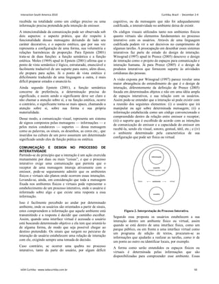 recebida na totalidade como um código preciso ou uma
informação precisa pretendida pela intenção do emissor.
A intencionalidade da comunicação pode ser observada sob
dois aspectos: o aspecto prático, que diz respeito à
funcionalidade dessas mensagens deixando de lado seu
caráter decorativo, e o aspecto estético, que por sua vez
representa a configuração de uma forma, sua volumetria e
relações harmônicas de proporção. Para Epstein (2001)
trata-se de duas funções: a função semântica e a função
estética. Moles (1969) apud in Epstein (2001) afirma que o
ponto de vista semântico é lógico, estruturado, enunciável e
facilmente traduzível de um suporte para outro, além disso,
ele prepara para ações. Já o ponto de vista estético é
dificilmente traduzido de uma linguagem a outra, é mais
difícil preparar estados e enunciá-lo.
Ainda segundo Epstein (2001), a função semântica
concerne de preferência, a determinação precisa do
significado, e assim sendo o significante deve ser claro e
não chamar a atenção sobre si, e na função estética, ocorre
o contrário, o significante torna-se mais opaco, chamando a
atenção sobre si, sobre sua forma e sua própria
materialidade.
Desse modo, a comunicação visual, representa um sistema
de signos compostos pelas mensagens — informações — e
pelos meios condutores — suportes — dessa mensagem
como as palavras, os sinais, os desenhos, as cores etc., que
inseridos na cultura de um povo assumem um determinado
significado sendo eles de função prática ou estética.
COMUNICAÇÃO E DESIGN NO PROCESSO DE
INTERATIVIDADE
Partindo-se do princípio que a interação é um ação exercida
mutuamente por duas ou mais “coisas”, e que o processo
interativo exige uma comunicação que permita que o
receptor de uma mensagem interaja ativamente com o
emissor, pode-se seguramente admitir que os ambientes
físicos e virtuais são planos onde ocorrem essas interações.
Levando-se, ainda, em consideração que toda a mensagem
fixada nos ambientes físicos e virtuais pode representar o
estabelecimento de um processo interativo, onde o usuário é
informado sobre algo e que existe uma resposta a essa
informação.
Isso é facilmente percebido ao andar por determinado
ambiente, onde os usuários são orientados a partir de sinais,
estes compreendem a informação que aquele ambiente está
transmitindo e a resposta é decidir que caminho escolher.
Assim, quando uma interface virtual é acessada o usuário
está buscando determinado objetivo e ela tem que orientá-lo
de alguma forma, de modo que seja possível chegar ao
destino pretendido. Os sinais que surgem no percurso de
interação do usuário estabelecem uma relação de interação
com ele, exigindo sempre uma tomada de decisão.
Caso contrário, se ocorrer uma quebra no processo
interativo, tanto da parte do usuário, por algum déficit
cognitivo, ou da mensagem que não foi adequadamente
codificada, a interatividade no ambiente deixa de existir.
Os códigos visuais utilizados tanto nos ambientes físicos
quanto virtuais são elementos fundamentais no processo
interativo com os usuários. Através de uma linguagem
codificada podem vir a ser decisivos no cumprimento de
algumas tarefas. A preocupação em desenhar esses sistemas
interativos faz parte do estudo do design de interação.
Winograd (1997) apud in Preece (2005) descreve o design
de interação como o projeto de espaços para comunicação e
interação humana. Já para Preece (2005) é o design de
produtos interativos que fornecem suporte às atividades
cotidianas das pessoas.
A visão exposta por Winograd (1997) parece revelar uma
maior abrangência do entendimento do que é o design de
interação, diferentemente da definição de Preece (2005)
focada em determinados objetos e não em uma idéia ampla
de espaços interativos, e sua relação com os usuários.
Assim pode-se entender que a interação só pode existir com
a reunião dos seguintes elementos: (i) o usuário que irá
manipular ou agir sobre determinada mensagem; (ii) a
informação estabelecida como um código convencionado e
compreendido dentro da relação entre emissor e receptor;
(iii) o suporte que é escolhido de acordo com as intenções
de comunicação do emissor e a capacidade do emissor em
recebê-la, sendo ele visual, sonoro, gestual, tátil, etc.; e (iv)
o ambiente determinado pela característica de sua
configuração que pode ser física ou virtual.
Figura 2. Interpretação do Processo Interativo.
Segundo essa proposta os usuários estabelecem a sua
interação dentro um ambiente físico ou virtual, assim
quando se está dentro de uma interface física, como um
parque público, ou em frente a uma interface virtual como
um programa de edição de textos, procuram-se as
informações que ajudarão a realizar as tarefas, como ir de
um ponto ao outro ou identificar locais, por exemplo.
A forma como serão entendidos os espaços físicos ou
virtuais é determinada pelas informações que são
disponibilizadas para compreender esse ambiente. Essas
Interaction South America 2010 Curitiba, Brazil - December 2-4
IxDA Curitiba - www.ixdacuritiba.com.br 50
 