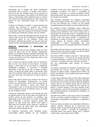 informações são os códigos que foram estabelecidos
previamente entre o emissor e o receptor como sendo a
forma com que irão interagir dentro de um processo de
envio de uma mensagem e uma resposta a ela. Dentro dessa
lógica as informações estarão disponíveis para os usuários
sob a forma de um suporte que pode ser visual, sonoro, tátil,
gestual, ou seja, intimamente ligado aos sentidos do
usuário.
O design de interação é, portanto, o equacionamento das
variáveis que envolvem os usuários dos sistemas
interativos, dentro de ambientes físicos ou virtuais, e sua
comunicação a partir das respostas às informações alocadas
nos suportes que estabelecem relações com seus sentidos.
Desse modo, o usuário que identifica um ícone, ou seja, um
suporte visual, na sua área de trabalho do computador está
visualizando dentro de um ambiente virtual uma
informação codificada que permite com que ele tenha uma
resposta ao agir sobre determinada informação apresentada.
MODELOS CONCEITUAIS E METÁFORAS DE
INTERFACE
A tecnologia faz parte de uma realidade contida em nossa
cultura há pouco mais de três décadas. Antigamente,
quando era necessário pesquisar qualquer informação, não
era ao computador que as pessoas recorriam, mas sim às
revistas, aos jornais e aos livros, disponíveis todos os dias
sempre da mesma forma.
Com o advento da Internet, grande parte da informação,
hoje em dia, vem através do meio digital. As pessoas
passam a maior parte do dia em frente ao computador,
trabalhando, estudando, se divertindo e buscando
informação. E está tudo ali, na tela, ao alcance de alguns
cliques. Ao pensar que grande todas as informações sobre
tudo está na Internet, basta entrar em algum site de busca
que tudo sobre tudo está disponível de forma textual ou
gráfica.
Desse modo, pode-se afirmar que a Internet é um marco na
história da humanidade, principalmente, no sentido
evolutivo do saber humano. Assim como no momento em
que o homem descobriu a escrita como forma de
comunicação, o que se vê hoje são diversos avanços para
torná-la disponível através de diferentes meios, do virtual
ao real, do digital ao físico.
A busca por informação tornou-se uma obsessão por parte
de algumas pessoas. Úteis ou não, todas elas chegam até os
usuários através de uma interface. As interfaces, aqui
apresentadas como meios físicos ou virtuais de interação
entre informações e usuários, requerem sempre uma
resposta, ou ação diante dela. Dentro desta lógica a
observação das limitações físicas, psíquicas e culturais do
usuário faz parte da forma como uma determinada
informação será decodificada por ele.
Os ambientes construídos como shopping centers,
universidades, prédios públicos, etc. são verdadeiras
interfaces. Assim como nesses ambientes, ao se utilizar o
computador, percebe-se em ambos a necessidade de
orientação. As pessoas os acessam procurando realizar
determinada tarefa, que pode caracterizar-se pela busca de
um caminho, por exemplo.
Para transmitir informação nos ambientes construídos
podem ser utilizados recursos visuais, táteis e sonoros a fim
de criar uma interação com o usuário, ou seja, criando
conseqüentemente uma resposta ou uma tomada de decisão.
Nos ambientes virtuais a abordagem visual é ainda mais
latente. Ambos possuem informações pictóricas, textuais e
cromáticas que estabelecem uma estreita relação entre si.
Grande parte dos ícones que vemos no computador tem em
sua origem a associação com as placas regulamentadoras de
trânsito. Tudo isso porque quando o computador foi
introduzido na cultura já existia um conjunto de códigos
visuais capazes de fornecer ordens, advertências,
identificações e outras normatizações que eram
reconhecidas através das mensagens pictóricas, cromáticas,
etc.
Neste ponto cabe aqui trazer um conceito muito aplicado no
desenvolvimento das interfaces digitais, que são os modelos
conceituais e as metáforas de interface.
Para Preece (2005) o modelo conceitual é “uma descrição
do sistema proposto — em termos de um conjunto de idéias
e conceitos integrados a respeito do que ele deve fazer, de
como deve se comportar em com o que deve se parecer —
que seja compreendida pelos usuários da maneira
pretendida.”
Os modelos conceituais são baseados, principalmente, nas
necessidades dos usuários, onde o ponto central nesse
processo de design consiste, segundo Preece (2005), em
decidir, inicialmente, o que os usuários farão para conseguir
realizar suas tarefas.
A partir dessas definições pode-se retirar duas importantes
questões referentes a esses modelos conceituais aplicados,
principalmente, na atividade do usuário dentro de ambientes
virtuais, que são: a) a questão de que tipo de tarefa será
realizada pelo usuário; b) a questão de com o que deve se
parecer o sistema proposto. Essas duas questões levam,
inevitavelmente, a uma divisão dos modelos conceituais em
duas categorias principais: os baseados em atividades e os
baseados em objetos.
Segundo Preece (2005) os tipos mais comuns de atividades
em que os usuários estarão envolvidos são: a instrução, a
conversação, a manipulação e navegação, e a exploração e
pesquisa.
Cada uma dessas atividades tem propriedades diferentes e
sugerem maneiras diferentes de se desenvolver uma
interface. Dentro da questão levantada do tipo de tarefa será
realizada pelo usuário, a atividade de manipulação e
navegação possui uma estreita relação entre o ambiente
virtual e físico, como explica Preece (2005).
Interaction South America 2010 Curitiba, Brazil - December 2-4
IxDA Curitiba - www.ixdacuritiba.com.br 51
 