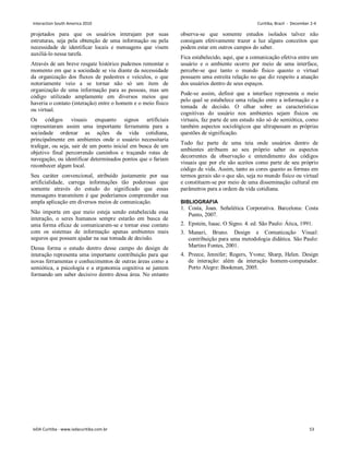 projetados para que os usuários interajam por suas
estruturas, seja pela obtenção de uma informação ou pela
necessidade de identificar locais e mensagens que visem
auxiliá-lo nessa tarefa.
Através de um breve resgate histórico pudemos remontar o
momento em que a sociedade se viu diante da necessidade
da organização dos fluxos de pedestres e veículos, o que
notoriamente veio a se tornar não só um item de
organização de uma informação para as pessoas, mas um
código utilizado amplamente em diversos meios que
haveria o contato (interação) entre o homem e o meio físico
ou virtual.
Os códigos visuais enquanto signos artificiais
representaram assim uma importante ferramenta para a
sociedade ordenar as ações da vida cotidiana,
principalmente em ambientes onde o usuário necessitaria
trafegar, ou seja, sair de um ponto inicial em busca de um
objetivo final percorrendo caminhos e traçando rotas de
navegação, ou identificar determinados pontos que o fariam
reconhecer algum local.
Seu caráter convencional, atribuído justamente por sua
artificialidade, carrega informações tão poderosas que
somente através do estudo do significado que essas
mensagens transmitem é que poderíamos compreender sua
ampla aplicação em diversos meios de comunicação.
Não importa em que meio esteja sendo estabelecida essa
interação, o seres humanos sempre estarão em busca de
uma forma eficaz de comunicarem-se e tornar esse contato
com os sistemas de informação apenas ambientes mais
seguros que possam ajudar na sua tomada de decisão.
Dessa forma o estudo dentro desse campo do design de
interação representa uma importante contribuição para que
novas ferramentas e conhecimentos de outras áreas como a
semiótica, a psicologia e a ergonomia cognitiva se juntem
formando um saber decisivo dentro dessa área. No entanto
observa-se que somente estudos isolados talvez não
consigam efetivamente trazer a luz alguns conceitos que
podem estar em outros campos do saber.
Fica estabelecido, aqui, que a comunicação efetiva entre um
usuário e o ambiente ocorre por meio de uma interface,
percebe-se que tanto o mundo físico quanto o virtual
possuem uma estreita relação no que diz respeito a atuação
dos usuários dentro de seus espaços.
Pode-se assim, definir que a interface representa o meio
pelo qual se estabelece uma relação entre a informação e a
tomada de decisão. O olhar sobre as características
cognitivas do usuário nos ambientes sejam físicos ou
virtuais, faz parte de um estudo não só de semiótica, como
também aspectos sociológicos que ultrapassam as próprias
questões de significação.
Tudo faz parte de uma teia onde usuários dentro de
ambientes atribuem ao seu próprio saber os aspectos
decorrentes da observação e entendimento dos códigos
visuais que por ele são aceitos como parte de seu próprio
código de vida. Assim, tanto as cores quanto as formas em
termos gerais são o que são, seja no mundo físico ou virtual
e constituem-se por meio de uma disseminação cultural em
parâmetros para a ordem da vida cotidiana.
BIBLIOGRAFIA
1. Costa, Joan. Señalética Corporativa. Barcelona: Costa
Punto, 2007.
2. Epstein, Isaac. O Signo. 4. ed. São Paulo: Ática, 1991.
3. Munari, Bruno. Design e Comunicação Visual:
contribuição para uma metodologia didática. São Paulo:
Martins Fontes, 2001.
4. Preece, Jennifer; Rogers, Yvone; Sharp, Helen. Design
de interação: além da interação homem-computador.
Porto Alegre: Bookman, 2005.
Interaction South America 2010 Curitiba, Brazil - December 2-4
IxDA Curitiba - www.ixdacuritiba.com.br 53
 