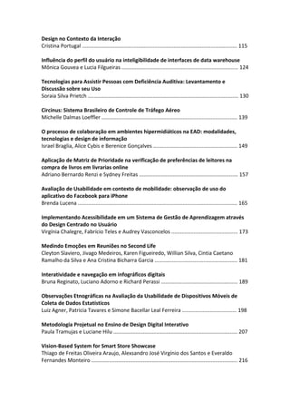 Design no Contexto da Interação
Cristina Portugal ......................................................................................................... 115
Influência do perfil do usuário na inteligibilidade de interfaces de data warehouse
Mônica Gouvea e Lucia Filgueiras ............................................................................... 124
Tecnologias para Assistir Pessoas com Deficiência Auditiva: Levantamento e
Discussão sobre seu Uso
Soraia Silva Prietch ...................................................................................................... 130
Circinus: Sistema Brasileiro de Controle de Tráfego Aéreo
Michelle Dalmas Loeffler ............................................................................................ 139
O processo de colaboração em ambientes hipermidiáticos na EAD: modalidades,
tecnologias e design de informação
Israel Braglia, Alice Cybis e Berenice Gonçalves ......................................................... 149
Aplicação de Matriz de Prioridade na verificação de preferências de leitores na
compra de livros em livrarias online
Adriano Bernardo Renzi e Sydney Freitas ................................................................... 157
Avaliação de Usabilidade em contexto de mobilidade: observação de uso do
aplicativo do Facebook para iPhone
Brenda Lucena ............................................................................................................ 165
Implementando Acessibilidade em um Sistema de Gestão de Aprendizagem através
do Design Centrado no Usuário
Virgínia Chalegre, Fabrício Teles e Audrey Vasconcelos ............................................. 173
Medindo Emoções em Reuniões no Second Life
Cleyton Slaviero, Jivago Medeiros, Karen Figueiredo, Willian Silva, Cintia Caetano
Ramalho da Silva e Ana Cristina Bicharra Garcia ........................................................ 181
Interatividade e navegação em infográficos digitais
Bruna Reginato, Luciano Adorno e Richard Perassi .................................................... 189
Observações Etnográficas na Avaliação da Usabilidade de Dispositivos Móveis de
Coleta de Dados Estatísticos
Luiz Agner, Patricia Tavares e Simone Bacellar Leal Ferreira ..................................... 198
Metodologia Projetual no Ensino de Design Digital Interativo
Paula Tramujas e Luciane Hilu .................................................................................... 207
Vision‐Based System for Smart Store Showcase
Thiago de Freitas Oliveira Araujo, Alexsandro José Virgínio dos Santos e Everaldo
Fernandes Monteiro ................................................................................................... 216
 