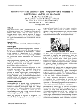 Recomendaçõses de usabilidade para TV Digital Interativa baseadas na
experiência dos usuários com os celulares
Harlley Roberto de Oliveira
IEC PUC Minas - Instituto de Educação Continuada
Av. Brasil, 2033, 7.º andar – Praça da Liberdade
Belo Horizonte/MG – CEP 30.140-002
harlley@gmail.com
RESUMO
Este artigo descreve como a interatividade da TV vem
evoluindo ao longo dos anos e hoje é possível interagir pelo
telefone, SMS, Internet e até pelo próprio aparelho de
televisão. Explica como é possível aproveitar na indústria
da TV interativa, as formas de interação e de usabilidade
que foram estudadas e aprendidas durante anos no mercado
de celulares.
Palavras-chave
TV Digital Interativa, Usabilidade, celular, recomendações
INTRODUÇÃO
Desde sua invenção, a TV sofreu duas grandes mudanças, a
primeira foi o início da transmissão das imagens em cores,
que até então, só eram feitas em preto e branco. A segunda
grande mudança foi a digitalização da TV, que ganhou
qualidade na transmissão de som, imagem e a possibilidade
do telespectador interagir diretamente com o conteúdo
exibido.
Este artigo pretende apresentar uma síntese da história e
evolução da interatividade na televisão e apresentar várias
opções de tecnologia que já são realidade e ampliam as
possibilidades de interatividade com a TV.
Com o aumento das funcionalidades da televisão, se torna
necessário um estudo sobre a usabilidade destes novos
aparelhos e tecnologias. Pelo fato dessa evolução da
televisão ser bastante recente, poucos estudos foram feitos.
Este artigo compara a forma de interação da TV e dos
celulares, e propõe que se use algumas recomendações de
usabilidade feitas pela indústria de celulares, no recente
mercado de aplicativos para TV que está se formando.
INTERATIVIDADE NA TV
Interatividade pode ser definida como “a extensão em que
os usuários podem participar modificando a forma e o
conteúdo do ambiente mediado em tempo real.” (Primo
apud Steuer, 1993). A interatividade na TV vem evoluindo
ao longo dos anos. Atualmente, é comum que essa
interatividade seja feita pelo telefone, Internet e até mesmo
diretamente pelo aparelho de televisão.
Existia um programa de televisão na década de 1950
chamado Winky Dink que pode ser considerado o primeiro
programa interativo da televisão. As crianças interagiam
com o programa através de um kit que tinha canetinhas
hidrocor e uma película transparente para colocar na tela da
TV. Eram exibidas imagens pontilhadas para que as
crianças completassem usando as canetinhas coloridas.
Figura 1: Programa Winky Dink da década de 1950
No Brasil, uma das primeiras experiências de sucesso
envolvendo a interação dos telespectadores com um
programa de televisão, foi na década de 1990 na Rede
Globo, com o programa Você Decide. Eram exibidas
pequenas histórias, que no final sempre envolviam decisões
polêmicas que os personagens precisavam tomar. Era aberto
um espaço de votação por telefone, onde o público podia
escolher o melhor final para o episódio.
Outra experiência de interatividade na televisão brasileira
inaugurado em 1996, também pela rede Globo, foi uma
sessão de filmes chamada Intercine. Durante o intervalo do
programa, a emissora anuncia dois filmes, dos quais o
telespectador pode escolher um e votar por telefone. Então
o filme mais votado é exibido no dia seguinte.
Em alguns programas jornalísticos atualmente, os
telespectadores têm a oportunidade de conversar pela
Internet com especialistas que participaram de determinado
programa. As pessoas também podem enviar mensagens e
vídeos, que podem ser exibidos durante os programas.
Outro sucesso de interatividade na televisão, que engloba
interatividade através de telefone, mensagens de texto e
Internet, é o reality show Big Brother Brasil. Nele os
telespectadores decidem quem sai do jogo e interferem em
vários outros aspectos do programa. Um episódio que
ilustra bem o poder da interatividade do usuário, foi uma
determinada prova que ocorreu no programa. Os usuários
podiam decidir pela Internet, como o ambiente no jogo se
Interaction South America 2010 Curitiba, Brazil - December 2-4
IxDA Curitiba - www.ixdacuritiba.com.br 54
 