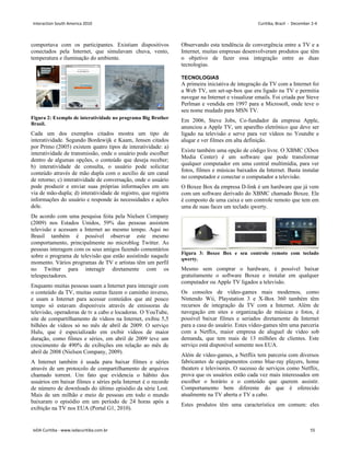 comportava com os participantes. Existiam dispositivos
conectados pela Internet, que simulavam chuva, vento,
temperatura e iluminação do ambiente.
Figura 2: Exemplo de interatividade no programa Big Brother
Brasil.
Cada um dos exemplos citados mostra um tipo de
interatividade. Segundo Bordewijk e Kaam, Jensen citados
por Primo (2005) existem quatro tipos de interatividade: a)
interatividade de transmissão, onde o usuário pode escolher
dentro de algumas opções, o conteúdo que deseja receber;
b) interatividade de consulta, o usuário pode solicitar
conteúdo através de mão dupla com o auxílio de um canal
de retorno; c) interatividade de conversação, onde o usuário
pode produzir e enviar suas próprias informações em um
via de mão-dupla; d) interatividade de registro, que registra
informações do usuário e responde às necessidades e ações
dele.
De acordo com uma pesquisa feita pela Nielsen Company
(2009) nos Estados Unidos, 59% das pessoas assistem
televisão e acessam a Internet ao mesmo tempo. Aqui no
Brasil também é possível observar este mesmo
comportamento, principalmente no microblog Twitter. As
pessoas interagem com os seus amigos fazendo comentários
sobre o programa de televisão que estão assistindo naquele
momento. Vários programas de TV e artistas têm um perfil
no Twitter para interagir diretamente com os
telespectadores.
Enquanto muitas pessoas usam a Internet para interagir com
o conteúdo da TV, muitas outras fazem o caminho inverso,
e usam a Internet para acessar conteúdos que até pouco
tempo só estavam disponíveis através de emissoras de
televisão, operadoras de tv a cabo e locadoras. O YouTube,
site de compartilhamento de vídeos na Internet, exibiu 5,5
bilhões de vídeos só no mês de abril de 2009. O serviço
Hulu, que é especializado em exibir vídeos de maior
duração, como filmes e séries, em abril de 2009 teve um
crescimento de 490% de exibições em relação ao mês de
abril de 2008 (Nielsen Company, 2009).
A Internet também é usada para baixar filmes e séries
através de um protocolo de compartilhamento de arquivos
chamado torrent. Um fato que evidencia o hábito dos
usuários em baixar filmes e séries pela Internet é o recorde
de número de downloads do último episódio da série Lost.
Mais de um milhão e meio de pessoas em todo o mundo
baixaram o episódio em um período de 24 horas após a
exibição na TV nos EUA (Portal G1, 2010).
Observando esta tendência de convergência entre a TV e a
Internet, muitas empresas desenvolveram produtos que têm
o objetivo de fazer essa integração entre as duas
tecnologias.
TECNOLOGIAS
A primeira iniciativa de integração da TV com a Internet foi
a Web TV, um set-up-box que era ligado na TV e permitia
navegar na Internet e visualizar emails. Foi criada por Steve
Perlman e vendida em 1997 para a Microsoft, onde teve o
seu nome mudado para MSN TV.
Em 2006, Steve Jobs, Co-fundador da empresa Apple,
anunciou a Apple TV, um aparelho eletrônico que deve ser
ligado na televisão e serve para ver vídeos no Youtube e
alugar e ver filmes em alta definição.
Existe também uma opção de código livre. O XBMC (Xbox
Media Center) é um software que pode transformar
qualquer computador em uma central multimídia, para ver
fotos, filmes e músicas baixados da Internet. Basta instalar
no computador e conectar o computador a televisão.
O Boxee Box da empresa D-link é um hardware que já vem
com um software derivado do XBMC chamado Boxee. Ele
é composto de uma caixa e um controle remoto que tem em
uma de suas faces um teclado qwerty.
Figura 3: Boxee Box e seu controle remoto com teclado
qwerty.
Mesmo sem comprar o hardware, é possível baixar
gratuitamente o software Boxee e instalar em qualquer
computador ou Apple TV ligados a televisão.
Os consoles de vídeo-games mais modernos, como
Nintendo Wii, Playstation 3 e X-Box 360 também têm
recursos de integração da TV com a Internet. Além de
navegação em sites e organização de músicas e fotos, é
possível baixar filmes e seriados diretamente da Internet
para a casa do usuário. Estes vídeo-games têm uma parceria
com a Netflix, maior empresa de aluguel de vídeo sob
demanda, que tem mais de 13 milhões de clientes. Este
serviço está disponível somente nos EUA.
Além de vídeo-games, a Netflix tem parceria com diversos
fabricantes de equipamentos como blue-ray players, home
theaters e televisores. O sucesso de serviços como Netflix,
prova que os usuários estão cada vez mais interessados em
escolher o horário e o conteúdo que querem assistir.
Comportamento bem diferente do que é oferecido
atualmente na TV aberta e TV a cabo.
Estes produtos têm uma característica em comum: eles
Interaction South America 2010 Curitiba, Brazil - December 2-4
IxDA Curitiba - www.ixdacuritiba.com.br 55
 