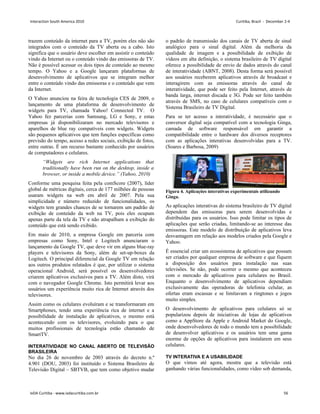 trazem conteúdo da internet para a TV, porém eles não são
integrados com o conteúdo da TV aberta ou a cabo. Isto
significa que o usuário deve escolher em assistir o conteúdo
vindo da Internet ou o conteúdo vindo das emissoras de TV.
Não é possível acessar os dois tipos de conteúdo ao mesmo
tempo. O Yahoo e a Google lançaram plataformas de
desenvolvimento de aplicativos que se integram melhor
entre o conteúdo vindo das emissoras e o conteúdo que vem
da Internet.
O Yahoo anunciou na feira de tecnologia CES de 2009, o
lançamento de uma plataforma de desenvolvimento de
widgets para TV, chamada Yahoo! Connected TV. O
Yahoo fez parcerias com Samsung, LG e Sony, e estas
empresas já disponibilizaram no mercado televisores e
aparelhos de blue ray compatíveis com widgets. Widgets
são pequenos aplicativos que tem funções específicas como
previsão do tempo, acesso a redes sociais, exibição de fotos,
entre outras. É um recurso bastante conhecido por usuários
de computadores e celulares.
“Widgets are rich Internet applications that
traditionally have been run on the desktop, inside a
browser, or inside a mobile device.” (Yahoo, 2010)
Conforme uma pesquisa feita pela comScore (2007), líder
global de métricas digitais, cerca de 177 milhões de pessoas
usaram widgets na web em abril de 2007. Pela sua
simplicidade e número reduzido de funcionalidades, os
widgets tem grandes chances de se tornarem um padrão de
exibição de conteúdo da web na TV, pois eles ocupam
apenas parte da tela da TV e não atrapalham a exibição do
conteúdo que está sendo exibido.
Em maio de 2010, a empresa Google em parceria com
empresas como Sony, Intel e Logitech anunciaram o
lançamento da Google TV, que deve vir em alguns blue-ray
players e televisores da Sony, além de set-up-boxes da
Logitech. O principal diferencial da Google TV em relação
aos outros produtos relatados é que, por utilizar o sistema
operacional Android, será possível os desenvolvedores
criarem aplicativos exclusivos para a TV. Além disto, virá
com o navegador Google Chrome. Isto permitirá levar aos
usuários um experiência muito rica de Internet através dos
televisores.
Assim como os celulares evoluíram e se transformaram em
Smartphones, tendo uma experiência rica de internet e a
possibilidade de instalação de aplicativos, o mesmo está
acontecendo com os televisores, evoluindo para o que
muitos profissionais de tecnologia estão chamando de
SmartTV.
INTERATIVIDADE NO CANAL ABERTO DE TELEVISÃO
BRASILEIRA
No dia 26 de novembro de 2003 através do decreto n.º
4.901 (DOU, 2003) foi instituído o Sistema Brasileiro de
Televisão Digital – SBTVB, que tem como objetivo mudar
o padrão de transmissão dos canais de TV aberta de sinal
analógico para o sinal digital. Além da melhoria da
qualidade de imagem e a possibilidade de exibição de
vídeos em alta definição, o sistema brasileiro de TV digital
oferece a possibilidade de envio de dados através do canal
de interatividade (ABNT, 2008). Desta forma será possível
aos usuários receberem aplicativos através de broadcast e
interagirem com as emissoras através do canal de
interatividade, que pode ser feito pela Internet, através de
banda larga, internet discada e 3G. Pode ser feito também
através de SMS, no caso de celulares compatíveis com o
Sistema Brasileiro de TV Digital.
Para se ter acesso a interatividade, é necessário que o
conversor digital seja compatível com a tecnologia Ginga,
camada de software responsável em garantir a
compatibilidade entre o hardware dos diversos receptores
com as aplicações interativas desenvolvidas para a TV.
(Soares e Barbosa, 2009)
Figura 4. Aplicações interativas experimentais utilizando
Ginga.
As aplicações interativas do sistema brasileiro de TV digital
dependem das emissoras para serem desenvolvidas e
distribuídas para os usuários. Isso pode limitar os tipos de
aplicações que serão criadas, limitando-se ao interesse das
emissoras. Este modelo de distribuição de aplicativos leva
desvantagem em relação aos modelos criados pela Google e
Yahoo.
É essencial criar um ecossistema de aplicativos que possam
ser criados por qualquer empresa de software e que fiquem
a disposição dos usuários para instalação nas suas
televisões. Se não, pode ocorrer o mesmo que aconteceu
com o mercado de aplicativos para celulares no Brasil.
Enquanto o desenvolvimento de aplicativos dependiam
exclusivamente das operadoras de telefonia celular, as
ofertas eram escassas e se limitavam a ringtones e jogos
muito simples.
O desenvolvimento de aplicativos para celulares só se
popularizou depois de iniciativas de lojas de aplicativos
como a AppStore da Apple e Android Market do Google,
onde desenvolvedores de todo o mundo tem a possibilidade
de desenvolver aplicativos e os usuários tem uma gama
enorme de opções de aplicativos para instalarem em seus
celulares.
TV INTERATIVA E A USABILIDADE
O que vimos até agora, mostra que a televisão está
ganhando várias funcionalidades, como vídeo sob demanda,
Interaction South America 2010 Curitiba, Brazil - December 2-4
IxDA Curitiba - www.ixdacuritiba.com.br 56
 