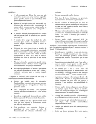 Guidelines:
• A tela compacta do iPhone faz com que seja
necessário desenvolver uma interface específica
para o aparelho, menor do que as interfaces feitas
para computadores de mesa.
• Mostrar na interface sempre uma tela de cada vez,
diferente dos aplicativos para computadores de
mesa, onde é comum mostrar várias janelas ao
mesmo tempo, geralmente uma sobrepondo a
outra.
• A interface deve ser intuitiva a ponto de o usuário
não precisar da Ajuda do aplicativo para aprender
como usá-lo.
• A interface deve sempre dar feedback das ações
acionadas pelo usuário. É importante manter o
usuário sempre informado sobre o status da
aplicação.
• Digitação de textos toma tempo e atenção do
usuário, é recomendado minimizar a necessidade
de entrada de dados e sempre optar pela interação
onde o usuário escolhe uma opção de menu.
Normalmente é mais fácil para o usuário,
selecionar um item de uma lista do que digitar
palavras.
• Mostrar informações sucintamente, quando o texto
na interface é curto e direto, o usuário compreende
mais rapidamente as ações que deve tomar.
• Focar na tarefa principal. Ao decidir o que mostrar
em cada tela da aplicação, veja o que é crítico e
realmente necessário para o usuário naquele
momento.
A empresa de celulares Nokia sugere em seu Top 10
usability guidelines for S60 applications:
• Forneça um modelo claro de navegação.
Funcionalidades essenciais devem sempre aparecer
na tela principal, e a navegação deve focar nas
principais tarefas.
• Use a linguagem do usuário. Usar linguagem
familiar dos usuários da aplicação e evitar termos
técnicos.
• Esconda a complexidade da conexão do celular.
Status de conexão deve ser mostrada claramente.
• Forneça feedback útil. Se o processamento levar
mais que meio segundo, é recomendado indicar
que algo está acontecendo.
• Seja consistente com controles. Diminua a
quantidade de erros usando as teclas de
funcionalidades dos celulares, conhecidas como
softkeys.
• Forneça um menu de opções simples.
• Use abas de forma inteligente. As principais
funcionalidades devem estar na primeira aba.
• Facilite a entrada de informações. Ao invés de
entrada de texto, prefira disponibilizar uma lista de
opções, para que o usuário escolha uma. Ofereça
sempre valores padrões.
• Mostre a informação de forma clara. Informações
essenciais não devem ser mostradas só na forma de
ícones. Use cores e símbolos pra destacar e
agrupar ítens.
• Forneça ajuda. Ajuda contextual deve ser
disponibilizada na aplicação. Informações detalhas
devem estar disponíveis em um site ou no manual.
A empresa Google também sugere algumas recomendações
para criar websites e aplicativos para o seu novo produto, o
Google TV (Google, 2010):
• Entenda que o conteúdo é o que mais importa.
Forneça o conteúdo desejado para ele o quanto
antes. Não interrompa quando o usuário estiver
assistindo TV, melhore a experiência que ele está
tendo.
• Respeite o contexto da sala de estar. Pense sobre o
que os usuários podem querer ou não, quando
estão assistindo TV com a família e amigos.
• Se lembre que a TV é social. Leve em
consideração como grupos de pessoas podem usar
seu aplicativo e ofereça formas em que a pessoa
mesmo sozinha, use a TV em um contexto social.
• Aprenda as vantagens e desvantagens da tela e do
aúdio da TV. As cores na TV podem aparecer de
forma diferente. O texto deve ser legível a
distância. O som também é uma possibilidade de
interação.
• Ofereça opções simples e faça com que as formas
de interação sejam óbvias e fáceis de escolher.
Tenha uma navegação simples, para ser feita pelas
teclas direcionais do controle remoto.
• Agrupe seu conteúdo, controles e interações por
prioridade e dispense tudo o que não for essencial.
• Faça com que a ação principal esteja acessível a
um clique. Não esconda funcionalidades
importantes em um menu.
• Sempre que possível deixe uma opção padrão já
selecionada.
• Evite usar ícones abstratos. Use textos curtos,
Interaction South America 2010 Curitiba, Brazil - December 2-4
IxDA Curitiba - www.ixdacuritiba.com.br 58
 