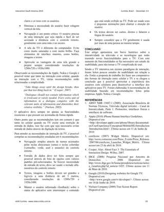 claros e os teste com os usuários.
• Diminua a necessidade do usuário fazer rolagem
vertical da tela.
• Navegação é um ponto crítico. O usuário precisa
de uma interação que seja rápida e fácil de ser
acionada a distância com o controle remoto,
geralmente com uma mão e no escuro.
• A tela da TV é diferente do computador. Evite
cores muito saturadas e com muito brilho. Faça
elementos de interface maiores, como botões,
imagens e textos.
• Aproveite as vantagens de uma tela grande e
projete sempre considerando resoluções de
1280x720 e 1920x1080.
Observando as recomendações da Apple, Nokia e Google é
possível notar que tanto na interação com celular, quando
na interação com a TV, várias recomendações estão
relacionadas a simplicidade.
“Take things away until the design breaks, then
put that last thing back in.” (Cooper, 2007)
“Dialogues should not contain information which
is irrelevant or rarely needed. Every extra unit of
information in a dialogue competes with the
relevant units of information and diminishes their
relative visibility.” (Nielsen, 2005).
O aplicativo deve sempre ter apenas as funciondades
essenciais e que possam ser acionadas de forma rápida.
Outro ponto que as recomendações tem em comum é que
tanto no celular quando na TV existe uma restrição de
entrada de dados, isso faz com que seja necessário evitar
entrada de dados através de digitação de textos.
Para atender as necessidades de interação da TV, é possível
compilar as recomendações estudadas em 6 recomendações:
• Navegação simples através de menus acionados
pelas teclas direcionais (setas) e teclas coloridas
(vermelho, verde, azul e amarelo) do controle
remoto.
• Entrada de dados deve ser feita sempre que
possível através de lista de opções com valores
padrões pré-selecionados. Se houver necessidade
de entrada de texto, deve ser usado o teclado alfa-
numérico do controle remoto.
• Textos, imagens e botões devem ser grandes e
legíveis a uma distância de até 3 metros,
considerando resoluções de 1280x720 e
1920x1080.
• Manter o usuário informado (feedback) sobre o
status do aplicativo sem interromper o conteúdo
que está sendo exibido na TV. Pode ser usado sons
e pequenas animações para chamar a atenção do
usuário.
• Os textos devem ser curtos, diretos e falarem a
língua do usuário.
• Sempre considere que a TV geralmente é usada
por mais de uma pessoa ao mesmo tempo.
CONCLUSÃO
Este artigo apresentou um breve histórico sobre a
interatividade na televisão e as tecnologias que estão
trazendo novas funcionalidades para a TV. Com este
aumento de funcionalidades se faz necessário um estudo da
usabilidade, para não tornar a TV complicada de usar.
Sendo a TV interativa um recente paradigma de interação,
foram feitos poucos estudos de usabilidade em relação a
ela. Então a proposta do trabalho foi fazer um comparativo
das formas de interação entre celular e TV e se chegou a
conclusão que é possível aproveitar a experiência dos
usuários com celulares para desenvolver a interface dos
aplicativos para TV. Foram elaboradas 6 recomendações de
usabilidade baseado em recomendações feitas pelas
empresas Apple, Nokia e Google.
REFERÊNCIAS
1. ABNT NBR 15607-1 (2008). Associação Brasileira de
Normas Técnicas, Televisão digital terrestre – Canal de
Interatividade, Parte 1: Protocolos, interfaces físicas e
interfaces de software.
2. Apple (2010) iPhone Human Interface Guidelines.
Disponível em:
http://developer.apple.com/iphone/library/documentati
on/UserExperience/Conceptual/MobileHIG/Introduction
/Introduction.html. Último acesso em 11 de Junho de
2010.
3. comScore (2007) Widget Metrix. Disponível em:
http://www.comscore.com/Press_Events/Press_Releases
/2007/06/comScore_Launches_Widget_Metrix. Último
acesso em 23 de abril de 2010.
4. Cooper, Alan. About Face 3: The Essentials of
Interaction Design. Willey, 2007.
5. IBGE (2008) Pesquisa Nacional por Amostra de
Domicílios – 2008. Disponível em:
http://www.ibge.gov.br/home/presidencia/noticias/notici
a_visualiza.php?id_noticia=1455. Último acesso em 11
de Maio de 2010.
6. Google (2010) Designing websites for Google TV.
Disponível em:
http://www.google.com/tv/developer/. Último acesso
em 14 de Junho de 2010.
7. Nielsen Company (2009) Tree Screen Report.
Disponível em:
Interaction South America 2010 Curitiba, Brazil - December 2-4
IxDA Curitiba - www.ixdacuritiba.com.br 59
 