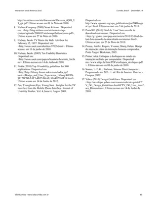 http://in.nielsen.com/site/documents/3Screens_4Q09_U
S_rpt.pdf. Último acesso em 01 de Maio de 2010.
8. Nielsen Company (2009) News Release. Disponível
em: http://blog.nielsen.com/nielsenwire/wp-
content/uploads/2009/05/nielsenaprilvideocensus.pdf.
Último acesso em 27 de Maio de 2010.
9. Nielsen, Jacob. TV Meets the Web. Alertbox for
February 15, 1997. Disponível em:
http://www.useit.com/alertbox/9702b.html. Último
acesso: em 11 de junho de 2010.
10. Nielsen, Jacob. (2005) Ten Usability Heuristics.
Disponível em:
http://www.useit.com/papers/heuristic/heuristic_list.ht
ml. Último acesso em 14 de Junho de 2010.
11. Nokia (2010) Top 10 usability guidelines for S60
applications. Disponível em:
http://http://library.forum.nokia.com/index.jsp?
topic=/Design_and_User_Experience_Library/GUID-
91171CD3-FAF5-4B57-B6AE-30A407C66F16.html.
Último acesso em 14 de Junho de 2010.
12. Pan, Younghwan;Ryu, Young Sam . Insights for the TV
Interface from the Mobile Phone Interface. Journal of
Usability Studies. Vol. 4, Issue 4, August 2009.
Disponível em:
http://www.upassoc.org/upa_publications/jus/2009augu
st/ryu1.html. Último acesso: em 3 de junho de 2010.
13. Portal G1 (2010) Final de ‘Lost’ bate recorde de
downloads na internet. Disponível em:
http://g1.globo.com/pop-arte/noticia/2010/05/final-de-
lost-bate-recorde-de-downloads-na-internet.html.
Último acesso em 27 de Maio de 2010.
14. Preece, Jenifer; Rogers, Yvonne; Sharp, Helen. Design
de interação: além da interação homem-computador.
Porto Alegre: Bookman, 2005.
15. Primo, Alex. Enfoques e desfoques no estudo da
interação mediada por computador. Disponível
em:www.ufrgs.br/limc/PDFs/enfoques_desfoques.pdf
. Último acesso em 08 de junho de 2010.
16. Soares, L. F. G. ; Barbosa, Simone Diniz Junqueira .
Programando em NCL. 1. ed. Rio de Janeiro: Elsevier -
Campus, 2009
17. Yahoo (2010) Design Guidelines. Disponível em:
http://developer.yahoo.com/connectedtv/devguide/CT
V_DG_Design_Guidelines.html#CTV_DG_User_Interf
ace_Dimensions. Último acesso em 14 de Junho de
2010.
Interaction South America 2010 Curitiba, Brazil - December 2-4
IxDA Curitiba - www.ixdacuritiba.com.br 60
 