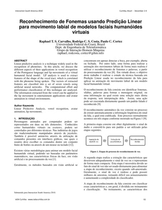Reconhecimento de Fonemas usando Predição Linear
para movimento labial de modelos faciais humanóides
virtuais
Raphael T. S. Carvalho, Rodrigo C. S. Costa, Paulo C. Cortez
Universidade Federal do Ceará, Brazil
Dept. de Engenharia de Teleinformática
Grupo de Interação Homem Máquina
raphael, rodcosta, cortez@gihm.info
ABSTRACT
Linear predictive analysis is a technique widely used in the
recognition of phonemes. In this article, we discuss the
different aspects of their applications in vowel recognition
of the Portuguese language and lip movements of a virtual
humanoid facial model. LP analysis is used to extract
features of the shape of the vocal tract, which is correlated
with the phoneme being spoken. The vectors of extracted
features are classified into a set of seven vowels using
artificial neural networks. The computational effort and
performance classification of this technique are analyzed.
The information extracted from the vowel can be applied to
the lip movement in entertainment applications and avatar
animation in virtual environments.
Author Keywords
Linear Predictive Analysis, vowel recognition, avatar
animation, lip movements.
1. INTRODUÇÃO
Personagens animados por computador podem ser
representados em duas ou três dimensões. Conhecidos
como humanóides virtuais ou avatares, podem ser
controlados por diferentes técnicas. Nas indústrias de jogos
são tradicionalmente manipulados através de joysticks.
Também é possı́vel animá-los através da utilização de
comandos presentes em interfaces gráficas, nas quais o
usuário deve escolher os comandos dentre um conjunto
finito de botões ou através de um mouse ou teclado [12].
Existem várias metodologias para animar um modelo facial
humanóide virtual, podendo ser baseadas em parâmetros
matemáticos, nas caracterı́sticas fı́sicas da face, em visão
artificial e no processamento da voz [1].
Geralmente, os métodos baseados em visão artificial se
Submetido para Interaction South America 2010.
concentram em apenas detectar a boca, por exemplo, aberta
ou fechada. Por outro lado, uma forma para realizar a
animação dos movimentos labiais de forma mais realista é
utilizar o reconhecimento de fonemas e palavras, a partir
do processamento da voz [8]. Em virtude disso, o objetivo
deste trabalho é realizar o estudo da técnica baseada em
Predição Linear usada no reconhecimento da fala para
aplicar na animação do movimento labial de um modelo
facial humanóide virtual.
O reconhecimento da fala consiste em identificar fonemas,
sı́labas, palavras para formar a mensagem original, ou
uma informação na qual existe uma seleção mais direta
da resposta, sem interpretação dela. Assim, uma ação
pode ser executada diretamente quando um padrão falado é
reconhecido [9].
O reconhecimento automático da voz consiste no processo
de extrair automaticamente a informação lingüı́stica do sinal
da fala, a qual está codificada. Este processo normalmente
acontece em três etapas conforme mostrado na Figura 1 [9].
A primeira etapa consiste em obter digitalmente o sinal de
áudio e convertê-lo para um padrão a ser utilizado pelas
etapas seguintes.
Figure 1. Etapas do processo de reconhecimento de voz.
A segunda etapa realiza a extração das caracterı́sticas que
descrevem adequadamente o sinal de voz ou o representam
de forma mais compacta. Esta etapa é necessária devido ao
fato do sinal de voz não ser usado diretamente para alimentar
a etapa de reconhecimento, exceto quando sub-amostrado.
Geralmente, o sinal de voz é ruidoso e pode possuir
milhares de amostras, tornando difı́cil seu armazenamento
e aumentando a complexidade do classificador.
A etapa de reconhecimento da fala consiste em classificar
essas caracterı́sticas e, em geral, é dividida em treinamento
e classificação. No treinamento, as caracterı́sticas dos
Interaction South America 2010 Curitiba, Brazil - December 2-4
IxDA Curitiba - www.ixdacuritiba.com.br 61
 