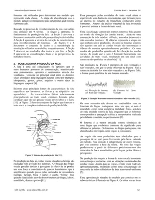 fonemas são utilizadas para determinar um modelo que
represente cada classe. A etapa de classificação usa o
modelo gerado no treinamento para determinar qual fonema
é pronunciado.
Baseado no processo de reconhecimento da voz, este artigo
está dividido em 9 seções. A Seção 2 apresenta os
fundamentos da produção da fala. A Seção 3 descreve a
ferramenta matemática utilizada para realização do trabalho.
A Seção 4 apresenta a técnica de extração de caracterı́sticas
para reconhecimento de fonemas. As Seções 5 e 6
descrevem o conjunto de dados e a metodologia de
simulação utilizados no trabalho, respectivamente. A Seção
7 descreve os resultados dos testes e por fim, a Seção
8 apresenta as considerações finais e as perspectivas de
trabalhos futuros.
2. MODELAGEM DA PRODUÇÃO DA FALA
A fala é uma das capacidades ou aptidões que os
seres humanos possuem de comunicação, manifestando
seus pensamentos, opiniões e sentimentos através dos
vocábulos. Consiste no principal sinal entre os distintos
sinais abordados pela linguagem natural, como por exemplo,
ideogramas, gestos, gritos, trejeitos e outros tipos de
linguagem corporal [9].
Existem duas principais fontes de caracterı́sticas da fala
especı́ficas aos locutores, as fı́sicas e as adquiridas (ou
aprendidas). As caracterı́sticas fı́sicas relacionam-se
principalmente ao trato vocal, estrutura formada pelas
cavidades que vão das pregas vocais até os lábios e o nariz
[11]. A Figura 2 ilustra o conjunto de órgãos que formam o
trato vocal e compõem o sistema de produção da fala.
Figure 2. Sistema de produção da fala [11].
Na produção da fala, as cordas vocais situadas na laringe são
excitadas pelo ar vindo dos pulmões. A vibração das pregas
vocais geradas devido à passagem do fluxo de ar produz
um som fraco e constituı́do de poucos harmônicos, que é
amplificado quando passa pelas cavidades de ressonância
(laringe, faringe, boca e nariz) e ganha “forma” final
quando é articulado através de movimentos de lı́ngua, lábios,
mandı́bula, dentes e palato [11].
Essa passagem pelas cavidades do trato vocal altera o
espectro do som devido às ressonâncias, que formam picos
de energia no espectro de frequência conhecidos como
formantes. Através da análise espectral da fala produzida
é possı́vel estimar a forma do trato vocal.
Uma classificação comum dos eventos sonoros é feita quanto
ao estado de vibração das cordas vocais. Adota-se uma
convenção de três estados: silêncio, vozeados (sonoros) e
não-vozeados (surdos). O silêncio representa a etapa em
que nenhum som é produzido. Os sons ou fonemas sonoros
são aqueles em que as cordas vocais são tensionadas e
vibram de maneira aproximadamente periódica. Os sons
surdos são produzidos quando não há vibração das cordas
vocais, de modo que o som é formado basicamente nas
cavidades do trato vocal, resultando em um sinal com
natureza não-periódica ou aleatória [11].
São ilustrados na Figura 3 exemplos de sons vozeados e
não-vozeados, em que se pode observar na Figura 3(a) a
natureza aleatória dos sons não-vozeados e, na Figura 3(b),
a forma quasi-periódica de um fonema vozeado.
(a) Elocução do fonema
/s/: Som não-vozeado.
(b) Fonema /z/: Som
vozeado
Figure 3. Exemplo de eventos sonoros vozeados e não-vozeados [11].
Os sons vozeados não devem ser confundidos com os
fonemas da lı́ngua portuguesa, uma vez que, o som é
entendido como uma complexa realidade fı́sico acústica
de cada unidade sonora da fala, enquanto que os fonemas
correspondem a percepção eclética e interpretativa realizada
pelo falante e ouvinte, respectivamente [9].
O fonema é a menor unidade sonora (fonética) de
uma lı́ngua que estabelece contraste de significado para
diferenciar palavras. Os fonemas, na lı́ngua portuguesa, são
classificados em vogais, semi-vogais e consoantes.
As vogais são sons produzidos sem obstáculos para a
passagem de ar, que passa livremente pela boca, oriundo
do pulmão. Sua emissão é independente de outro fonema,
por isso constitui a base da sı́laba. Os sons das vogais
produzem-se a partir de diferentes posicionamentos dos
músculos da boca, constituı́dos pela lı́ngua, pelos lábios e
pelo palato.
Na produção das vogais, a forma do trato vocal é constante
com o tempo e uniforme, com as vibrações sustentadas das
cordas vocais. Assim, para as vogais, o trato vocal pode ser,
aproximadamente, modelado como uma concatenação de
uma série de tubos cilı́ndricos de área transversal uniforme
[5].
Uma aproximação simples do modelo que consiste em 𝑚
tubos acústicos é ilustrado na Figura 4. Os tubos têm as áreas
Interaction South America 2010 Curitiba, Brazil - December 2-4
IxDA Curitiba - www.ixdacuritiba.com.br 62
 