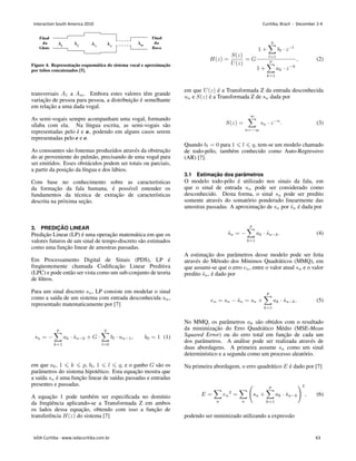 Figure 4. Representação esquemática do sistema vocal e aproximação
por tubos concatenados [5].
transversais 𝐴1 a 𝐴𝑚. Embora estes valores têm grande
variação de pessoa para pessoa, a distribuição é semelhante
em relação a uma dada vogal.
As semi-vogais sempre acompanham uma vogal, formando
sı́laba com ela. Na lı́ngua escrita, as semi-vogais são
representadas pelo i e u, podendo em alguns casos serem
representadas pelo e e o.
As consoantes são fonemas produzidos através da obstrução
do ar proveniente do pulmão, precisando de uma vogal para
ser emitidos. Esses obstáculos podem ser totais ou parciais,
a partir da posição da lı́ngua e dos lábios.
Com base no conhecimento sobre as caracterı́sticas
da formação da fala humana, é possı́vel entender os
fundamentos da técnica de extração de caracterı́sticas
descrita na próxima seção.
3. PREDIÇÃO LINEAR
Predição Linear (LP) é uma operação matemática em que os
valores futuros de um sinal de tempo-discreto são estimados
como uma função linear de amostras passadas.
Em Processamento Digital de Sinais (PDS), LP é
freqüentemente chamada Codificação Linear Preditiva
(LPC) e pode então ser vista como um sub-conjunto de teoria
de filtros.
Para um sinal discreto 𝑠𝑛, LP consiste em modelar o sinal
como a saı́da de um sistema com entrada desconhecida 𝑢𝑛,
representado matematicamente por [7]
𝑠𝑛 = −
𝑝
∑
𝑘=1
𝑎𝑘 ⋅ ˆ
𝑠𝑛−𝑘 + 𝐺 ⋅
𝑞
∑
𝑙=0
𝑏𝑙 ⋅ 𝑢𝑛−1, 𝑏0 = 1 (1)
em que 𝑎𝑘, 1 ⩽ 𝑘 ⩽ 𝑝, 𝑏𝑙, 1 ⩽ 𝑙 ⩽ 𝑞, e o ganho 𝐺 são os
parâmetros do sistema hipotético. Esta equação mostra que
a saı́da 𝑠𝑛 é uma função linear de saı́das passadas e entradas
presentes e passadas.
A equação 1 pode também ser especificada no domı́nio
da freqüência aplicando-se a Transformada Z em ambos
os lados dessa equação, obtendo com isso a função de
transferência 𝐻(𝑧) do sistema [7]
𝐻(𝑧) =
𝑆(𝑧)
𝑈(𝑧)
= 𝐺
1 +
𝑞
∑
𝑙=1
𝑏𝑙 ⋅ 𝑧−𝑙
1 +
𝑝
∑
𝑘=1
𝑎𝑘 ⋅ 𝑧−𝑘
, (2)
em que 𝑈(𝑧) é a Transformada Z da entrada desconhecida
𝑢𝑛 e 𝑆(𝑧) é a Transformada Z de 𝑠𝑛 dada por
𝑆(𝑧) =
∞
∑
𝑛=−∞
𝑠𝑛 ⋅ 𝑧−𝑛
. (3)
Quando 𝑏𝑙 = 0 para 1 ⩽ 𝑙 ⩽ 𝑞, tem-se um modelo chamado
de todo-pólo, também conhecido como Auto-Regressivo
(AR) [7].
3.1 Estimação dos parâmetros
O modelo todo-pólo é utilizado nos sinais da fala, em
que o sinal de entrada 𝑢𝑛 pode ser considerado como
desconhecido. Desta forma, o sinal 𝑠𝑛 pode ser predito
somente através do somatório ponderado linearmente das
amostras passadas. A aproximação de 𝑠𝑛 por ˜
𝑠𝑛 é dada por
˜
𝑠𝑛 = −
𝑝
∑
𝑘=1
𝑎𝑘 ⋅ ˆ
𝑠𝑛−𝑘. (4)
A estimação dos parâmetros desse modelo pode ser feita
através do Método dos Mı́nimos Quadráticos (MMQ), em
que assumi-se que o erro 𝑒𝑛, entre o valor atual 𝑠𝑛 e o valor
predito ˜
𝑠𝑛, é dado por
𝑒𝑛 = 𝑠𝑛 − ˜
𝑠𝑛 = 𝑠𝑛 +
𝑝
∑
𝑘=1
𝑎𝑘 ⋅ ˆ
𝑠𝑛−𝑘. (5)
No MMQ, os parâmetros 𝑎𝑘 são obtidos com o resultado
da minimização do Erro Quadrático Médio (MSE-Mean
Squared Error) ou do erro total em função de cada um
dos parâmetros. A análise pode ser realizada através de
duas abordagens. A primeira assume 𝑠𝑛 como um sinal
determinı́stico e a segunda como um processo aleatório.
Na primeira abordagem, o erro quadrático 𝐸 é dado por [7]
𝐸 =
∑
𝑛
𝑒𝑛
2
=
∑
𝑛
(
𝑠𝑛 +
𝑝
∑
𝑘=1
𝑎𝑘 ⋅ ˆ
𝑠𝑛−𝑘
)2
, (6)
podendo ser minimizado utilizando a expressão
Interaction South America 2010 Curitiba, Brazil - December 2-4
IxDA Curitiba - www.ixdacuritiba.com.br 63
 