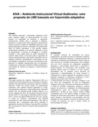 AIVA – Ambiente Instrucional Virtual Autônomo: uma
proposta de LMS baseado em hipermídia adaptativa
Bruno de Souza Corrêa
PPD – ESDI/UERJ
Rua Evaristo da Veiga, 95
20031-040 – Rio de Janeiro, RJ
brcorrea@yahoo.com.br
André Soares Monat
PPD – ESDI/UERJ
Rua Evaristo da Veiga, 95
20031-040 – Rio de Janeiro, RJ
andresmonat@yahoo.com.br
RESUMO
Este trabalho apresenta a Hipermídia Adaptativa (HA)
como caminho válido no desenvolvimento de novas
técnicas de usabilidade de interfaces e ergonomia
informacional voltados para a educação a distância.
Enquanto os estudos atuais sobre ergonomia informacional
buscam encontrar soluções de usabilidade aplicáveis a uma
grande população de usuários, reduzindo a um grande perfil
todos os perfis individuais, a HA procura atribuir
características múltiplas a um sistema, adaptando a forma
de apresentação, a estrutura de navegação e o próprio
conteúdo a uma ampla gama de perfis individuais de
usuários. Desta forma, um sistema pode se apresentar de
maneira diferenciada para cada usuário, buscando criar um
ambiente exclusivo, personalizado e direcionado às suas
necessidades e expectativas. Esse tipo de tecnologia tem um
potencial de utilidade especialmente alto nas aplicações
voltadas para a Educação a Distância (EaD), justificando a
concentração de esforços de pesquisa e desenvolvimento
nesta área.
Palavras-chave do autor
Hipermídia adaptativa, educação a distância, design de
interfaces.
ABSTRACT
This paper presents the Adaptive Hypermedia (AH) as a
valid path in the development of new techniques of interface
usability and informational ergonomics geared to distance
education. While the current studies on informational
ergonomics seek usability solutions applicable to a large
user population, reducing to a high profile all the individual
profiles, the HA demand assign multiple features to a
system, adapting the form, the navigation structure and the
content itself to a wide range of individual profiles of users.
Thus, a system can appear differently for each user, seeking
to create an exclusive, personalized and targeted
environment to their needs and expectations. This type of
technology has a particularly high utility potential in
applications directed to Distance Learning (DL), justifying
the concentration of efforts on research and development in
this area.
Author Keywords
Adaptive hypermedia, distance learning, interface design.
ACM Classification Keywords
H.5.2 - Informatio Interfaces and Presentation (e.g., HCI):
User Interfaces;
H.5.4 - Informatio Interfaces and Presentation (e.g., HCI):
Hypertext/Hypermedia;
K.3.1. Computers and Education: Computer Uses in
Education.
INTRODUÇÃO
O crescente interesse de instituições de ensino,
organizações e do próprio governo na educação à distância
via Internet impulsiona a pesquisa e o desenvolvimento de
ambientes e tecnologias que possibilitem o trânsito cada vez
mais eficiente de conteúdos instrucionais entre entidades
com um nível crescente de afastamento geográfico,
acadêmico e sócio-cultural. Desta forma, é necessário o
desenvolvimento de ferramentas que permitam uma
interface objetiva entre os sistemas e os seus usuários,
demandando que os próprios cursos precisem ser
organizados e disponibilizados de forma acessível e
compreensível à maior população de estudantes possível,
buscando neutralizar as diferenças acadêmicas e sócio-
culturais que possam existir entre estes usuários.
A democratização do acesso à educação a distância é um
dos focos de investigações da área de Hipermídia
Adaptativa (HA), que, de acordo com Brusilovsky (1996), é
o estudo de sistemas, arquiteturas, métodos e técnicas
capazes de promover a adaptação de hiperdocumentos
e hipermídia em geral aos objetivos, necessidades,
preferências e desejos de seus usuário. Palazzo (2000)
complementa que a HA objetiva adaptar a interface dos
sistemas de ensino para cada usuário. Isso significa ajustar
textos, imagens e sons durante a sua navegação, mas esta
adaptação só ocorre durante a execução do sistema, ou seja,
a partir do momento em que o usuário utiliza as
funcionalidades do mesmo.
ENSINO A DISTÂNCIA
Segundo a Associação Brasileira de Educação a Distância,
ABED, muitas são as definições possíveis e apresentadas,
mas há um consenso mínimo em torno da idéia de que EAD
Interaction South America 2010 Curitiba, Brazil - December 2-4
IxDA Curitiba - www.ixdacuritiba.com.br 1
 