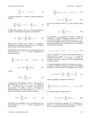 ∂𝐸
∂𝑎𝑖
= 0, 1 ⩽ 𝑖 ⩽ 𝑝 (7)
A partir das equações 6 e 7, obtém-se o seguinte conjunto de
equações
𝑝
∑
𝑘=1
𝑎𝑘
∑
𝑛
𝑠𝑛−𝑘 ⋅ 𝑠𝑛−𝑖 = −
∑
𝑛
𝑠𝑛𝑠𝑛−𝑖. (8)
O MSE total, denotado por 𝐸𝑝, é obtido expandindo a
equação 6 e substituindo na equação 8, resultando em
𝐸𝑝 =
∑
𝑛
𝑠𝑛
2
+
𝑝
∑
𝑘=1
𝑎𝑘
∑
𝑛
𝑠𝑛 ⋅ 𝑠𝑛−𝑘 (9)
Existem dois métodos para estimar os parâmetros
dependendo do intervalo de duração do erro: o método de
autocorrelação e método da covariância.
No Método de Autocorrelação, o erro é minimizado para um
intervalo infinito −∞  𝑛  ∞. Assim, as equações 8 e 9
são reduzidas a [7]
𝑝
∑
𝑘=1
𝑎𝑘 ⋅ 𝑅(𝑖 − 𝑘) = −𝑅(𝑖), 1 ⩽ 𝑖 ⩽ 𝑝 (10)
𝐸𝑝 = 𝑅(0) +
𝑝
∑
𝑘=1
𝑎𝑘𝑅(𝑘), (11)
em que
𝑅(𝑖) =
∞
∑
𝑛=−∞
𝑠𝑛𝑠𝑛+1, (12)
é a função de autocorrelação do sinal 𝑠𝑛. Note que 𝑅(𝑖) é
uma função par, ou seja, 𝑅(−𝑖) = 𝑅(𝑖). Os parâmetros
𝑅(𝑖 − 𝑘) formam o que é conhecido como matriz de
autocorrelação. Na prática, o sinal 𝑠𝑛 é conhecido ou
utilizado apenas em um intervalo finito 0 ⩽ 𝑛 ⩽ 𝑁 − 1.
Desta forma, a função de autocorrelação é dada por
𝑅(𝑖) =
𝑁−1−𝑖
∑
𝑛=0
𝑠′
𝑛𝑠′
𝑛+1, 𝑖 ⩾ 0. (13)
No Método da Covariância, o erro é minimizado para um
intervalo finito 0 ⩽ 𝑛 ⩽ 𝑁 − 1. Assim, as equações 8 e 9
são reduzidas a
𝑝
∑
𝑘=1
𝑎𝑘 ⋅ 𝜑𝑘𝑖 = −𝜑0𝑖, 1 ⩽ 𝑖 ⩽ 𝑝 (14)
𝐸𝑝 = 𝜑00 +
𝑝
∑
𝑘=1
𝑎𝑘𝜑0𝑘, (15)
em que a covariância do sinal 𝑠𝑛 no dado intervalo é dada
por
𝜑𝑖𝑘 =
𝑁−1
∑
𝑛=0
𝑠𝑛−𝑖𝑠𝑛−𝑘. (16)
Os coeficientes 𝜑𝑘𝑖 na equação 14 formam a matriz de
covariância. A partir da equação 16, pode-se mostrar que
a matriz de covariância 𝜑𝑖𝑘 é simétrica, ou seja, 𝜑𝑘𝑖 = 𝜑𝑖𝑘.
Com base na equação 16, observa-se que os termos ao longo
da diagonal principal estão relacionados com o coeficiente
anterior através da relação
𝜑𝑖+1,𝑘+1 = 𝜑𝑖𝑘 + 𝑠−𝑖−1𝑠−𝑘−1 − 𝑠𝑁−1−𝑖𝑠𝑁−1−𝑘. (17)
A partir da equação 17, verifica-se que para determinar os
valores do sinal 𝑠𝑛, para −𝑝 ⩽ 𝑛 ⩽ 𝑁 − 1, deve ser
conhecido um total de 𝑝 + 𝑁 amostras. O método de
covariância reduz-se ao método de autocorrelação quando
𝑁 tende ao infinito.
A segunda abordagem considera o sinal aleatório e o erro 𝑒𝑛
na equação 5 também é um processo aleatório. Pelo MMQ,
minimiza-se o valor esperado ℰ do quadrado da erro, ou seja
𝐸 = ℰ(𝑒𝑛
2
) = ℰ
(
𝑠𝑛 +
𝑝
∑
𝑘=1
𝑎𝑘 ⋅ ˆ
𝑠𝑛−𝑘
)2
. (18)
Aplicar a equação 7 na equação 18 resulta em
𝑝
∑
𝑘=1
𝑎𝑘 ⋅ ℰ(𝑠𝑛−𝑘𝑠𝑛−𝑖) = ℰ(𝑠𝑛𝑠𝑛−𝑖), 1 ⩽ 𝑖 ⩽ 𝑝. (19)
O erro médio mı́nimo é então dado por
𝐸𝑝 = ℰ(𝑠𝑛
2
) +
𝑝
∑
𝑘=1
𝑎𝑘ℰ𝑠𝑛𝑠𝑛−𝑘. (20)
A forma de resolução das equações 19 e 20 depende se o
processo 𝑠𝑛 é estacionário ou não estacionário. No caso em
que 𝑠𝑛 é um processo estacionário, tem-se que
Interaction South America 2010 Curitiba, Brazil - December 2-4
IxDA Curitiba - www.ixdacuritiba.com.br 64
 