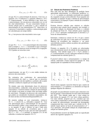 ℰ(𝑠𝑛−𝑘𝑠𝑛−𝑖) = 𝑅(𝑖 − 𝑘), (21)
em que 𝑅(𝑖) é a autocorrelação do processo. Com isso, as
equações 19 e 9 reduzem-se a equações idênticas a 10 e
11, respectivamente. A única diferença é que, neste caso,
a autocorrelação é de um processo estacionário em vez de
um sinal determinı́stico. O caso estacionário fornece a
mesma solução para os coeficientes 𝑎𝑘 que o método de
autocorrelação no caso determinı́stico [7]. Além disso, se
o processo é estacionário e ergódico, a autocorrelação pode
ser calculada para um tempo médio.
Se 𝑠𝑛 é um processo não-estacionário, tem-se que
ℰ(𝑠𝑛−𝑘𝑠𝑛−𝑖) = 𝑅(𝑛 − 𝑘, 𝑛 − 𝑖), (22)
em que 𝑅(𝑛 − 𝑘, 𝑛 − 𝑖) é a autocorrelação não-estacionária
entre os tempos 𝑛−𝑘 e 𝑛−𝑖. Assumindo-se que a estimação
de parâmetros de interesse ocorre no tempo n=0, as equações
19 e 9 podem ser reescritas como
𝑝
∑
𝑘=1
𝑎𝑘𝑅(−𝑘, −𝑖) = 𝑅(0, −𝑖), (23)
𝐸′
𝑝 = 𝑅(0, 0) +
𝑝
∑
𝑘=1
𝑎𝑘𝑅(0, 𝑘). (24)
respectivamente, em que 𝐸′
𝑝 é o erro médio mı́nimo do
processo não-estacionário.
Na estimativa dos coeficientes de autocorrelação
não-estacionário do sinal 𝑠𝑛, nota-se que os processos
não-estacionários são não ergódicos e, portanto, não se pode
substituir a média do conjunto por um tempo médio.
No entanto, para uma determinada classe de processos
não-estacionários, conhecidos como processos localmente
estacionários, é razoável estimar a função de autocorrelação
com relação a um ponto no tempo como um tempo médio
de curto prazo. Exemplos de processos não estacionários,
que podem ser considerados localmente estacionários, são
de sinais da fala e de Eletroencefalograma(EEG) [7].
De maneira análoga ao caso estacionário, estima-se
𝑅(−𝑘, −𝑖) através de 𝜑𝑖𝑘 utilizando a equação 16. Usar
esta aproximação para a autocorrelação de um processo
não-estacionário conduz a uma solução para os parâmetros
𝑎𝑘 na equação 23 que é idêntico ao que é dado pela
equação 14 no método de covariância para o caso
determinı́stico. Observa-se que, para um sinal estacionário,
𝑅(𝑡, 𝑡′
) = 𝑅(𝑡 − 𝑡′
) e, portanto, as equações 23 e 24 são
reduzidas e resultam nas equações 10 e 11.
3.2 Cálculo dos Parâmetros Preditivos
Para cada uma das duas abordagens de predição linear
apresentada anteriormente, os coeficientes preditivos 𝑎𝑘,
1 ⩽ 𝑘 ⩽ 𝑝, podem ser calculados resolvendo um conjunto
de 𝑝 equações em que 𝑝 é desconhecido. Essas equações são
mostradas na equação 10 para o método de autocorrelação
(estacionário) e na equação 14 para o método da covariância
(não-estacionário).
Existem diversos métodos para otimizar os cálculos
necessários para solução dessas equações, por exemplo, o
método de redução ou eliminação de Gauss e o método
de redução de Crout [7]. Estes métodos gerais requerem
𝑝3
/3 + 𝑂(𝑝2
) operações (multiplicações ou divisões) e 𝑝2
locais de armazenamento.
Entretanto, evidencia-se através de 10 e 14 que a matriz
de coeficientes em cada caso é uma matriz de covariância.
Matrizes de covariância são simétricas e, em geral,
semi-definidas positiva, embora na prática são, geralmente,
definidas positiva.
Portanto, as equações 10 e 14 podem ser solucionadas
mais eficientemente através do método de decomposição de
Cholesky. Este método requer 𝑝3
/6 + 𝑂(𝑝2
) cálculos e
𝑝2
/2 armazenamento, ou seja, representa metade do esforço
computacional dos métodos gerais [7].
É possı́vel reduzir mais o armazenamento e o tempo de
cálculo, analisando a forma especial da equação 10. Esta
equação pode ser expandida na forma matricial
⎡
⎢
⎢
⎣
𝑅0 𝑅1 . . . 𝑅𝑝−1
𝑅1 𝑅0 . . . 𝑅𝑝−2
.
.
.
.
.
.
...
.
.
.
𝑅𝑝−1 𝑅𝑝−2 . . . 𝑅0
⎤
⎥
⎥
⎦ =
⎡
⎢
⎢
⎣
𝑎1
𝑎2
.
.
.
𝑎𝑝
⎤
⎥
⎥
⎦ = −
⎡
⎢
⎢
⎣
𝑅1
𝑅2
.
.
.
𝑅𝑝
⎤
⎥
⎥
⎦ .
(25)
Através desta equação é possı́vel observar que a matriz de
autocorrelação 𝑝 × 𝑝 é simétrica e os elementos ao longo de
qualquer diagonal são idênticos.
[6] propôs um procedimento recursivo para solucionar esse
tipo de equação. O procedimento foi mais tarde reformulado
por [10]. Este método supõe que o vetor coluna no
lado direito da equação 25 é um vetor coluna genértico.
Um outro método, proposto por [3], considera que este
vetor coluna compreende os mesmos elementos encontrados
na matriz de autocorrelação, possuindo um desempenho
computacional duas vezes maior que o método de [6]. O
método requer apenas 2𝑝 locais de armazenamento e 𝑝2
+
𝑂(𝑝) operações: uma grande redução de complexidade em
relação aos métodos gerais.
O procedimento recursivo de Durbin pode ser especificado
através das seguintes equações [7]:
Interaction South America 2010 Curitiba, Brazil - December 2-4
IxDA Curitiba - www.ixdacuritiba.com.br 65
 