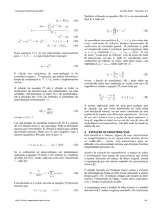 𝐸0 = 𝑅(0), (26)
𝑘𝑖 = −
𝑅(𝑖) +
𝑖−1
∑
𝑗=1
𝑎
(𝑖−1)
𝑗 𝑅(𝑖 − 𝑗)
𝐸𝑖−1
, (27)
𝑎
(𝑖)
𝑖 = 𝑘𝑖, (28)
𝑎
(𝑖)
𝑗 = 𝑎
(𝑖−1)
𝑗 + 𝑘𝑖 ⋅ 𝑎
(𝑖−1)
𝑖−𝑗 , 1 ⩽ 𝑗 ⩽ 𝑖 − 1, (29)
𝐸𝑖 = (1 − 𝑘2
𝑖 )𝐸𝑖−1. (30)
Estas equações 27 a 30 são solucionadas recursivamente
para 𝑖 = 1, 2, . . . , 𝑝, cuja solução final é dada por
𝑎𝑗 = 𝑎
(𝑝)
𝑗 . (31)
O cálculo dos coeficientes de autocorrelação ou de
covariância requer 𝑝 ⋅ 𝑁 operações, que podem influenciar o
tempo da computação se 𝑁  𝑝, como é freqüentemente
o caso.
A solução da equação 25 não é afetada se todos os
coeficientes de autocorrelação são multiplicados por uma
constante. Em particular, se todos 𝑅(𝑖) são normalizados,
isto é divididos por 𝑅(0), são formados os coeficientes de
autocorrelação normalizados 𝑟(𝑖)
𝑟(𝑖) =
𝑅(𝑖)
𝑅(0)
. (32)
em que ∣𝑟(𝑖)∣ ⩽ 1.
Um sub-produto do algoritmo recursivo de [3] é o cálculo
do erro mı́nimo total 𝐸𝑖 em cada etapa. Pode-se facilmente
mostrar que o erro mı́nimo 𝐸𝑖 diminui à medida que a ordem
da predição aumenta. Neste caso 𝐸𝑖 não é negativo, logo, é
um erro quadrático. Portanto, tem-se que [7]
1 ⩽ 𝐸𝑖 ⩽ 𝐸𝑖−1, 𝐸0 = 𝑅(0). (33)
Se os coeficientes de autocorrelação são normalizados
utilizando a equação 32, então o erro mı́nimo 𝐸𝑖 é também
dividido por 𝑅(0), sendo conhecido como erro normalizado
𝑉𝑖, dado por
𝑉𝑖 =
𝐸𝑖
𝑅(0)
= 1 +
𝑖
∑
𝑘=1
𝑎𝑘𝑟(𝑘). (34)
Considerando-se a relação descrita na equação 33 é possı́vel
observar que
1 ⩽ 𝑉𝑖 ⩽ 𝑝, 𝑖 ⩾ 0. (35)
Também, utilizando as equações 30 e 34, o erro normalizado
final 𝑉𝑝 é dado por
𝑉𝑝 =
𝑝
∏
𝑖=1
1 − 𝑘𝑖
2
. (36)
As quantidades intermediárias 𝑘𝑖, 1 ⩽ 𝑖 ⩽ 𝑝, são conhecidas
como coeficientes de reflexão, também denominados de
coeficientes de correlação parcial. O coeficiente 𝑘𝑖 pode
ser interpretado como a correlação parcial (negativa) entre
𝑠𝑛 e 𝑠𝑛+1, mantendo 𝑠𝑛+1, ⋅ ⋅ ⋅ , 𝑠𝑛+𝑖−1 fixos. O uso
do termo “coeficiente de reflexão” vem da teoria de linha
de transmissão, em que 𝑘𝑖 pode ser considerado como
coeficientes de reflexão no limite entre duas seções com
impedâncias 𝑍𝑖 + 𝑍𝑖+1, sendo dado por [7]
𝑘𝑖 =
𝑍𝑖+1 − 𝑍𝑖
𝑍𝑖+1 + 𝑍𝑖
. (37)
Assim, a função de transferência 𝐻(𝑧) pode então ser
considerada como uma seqüência de seções com taxas de
impedância, usando a equação 37, sendo dada por
𝑍𝑖+1
𝑍𝑖
=
1 + 𝑘𝑖
1 − 𝑘𝑖
, 1 ⩽ 𝑘 ⩽ 𝑝. (38)
A mesma explicação pode ser dada para qualquer tipo
de situação em que existe transmissão de onda plana
com incidência normal, em um meio consistindo de uma
seqüência de seções com diferentes impedâncias. No caso
de um tubo acústico com 𝑝 seções de igual espessura, a
taxa de impedância reduz ao inverso da taxa de áreas de
seção-transversal consecutivas. Este fato pode ser usado na
análise da fala.
4. EXTRAÇÃO DE CARACTERı́STICAS
Para identificar o fonema, alguma de suas caracterı́sticas
no tempo/frequência ou em algum outro domı́nio devem
ser conhecidos. Assim, uma caracterı́stica pode ser
definida como uma unidade mı́nima, que distingue fonemas
maximamente próximos [4].
Através da extração de caracterı́sticas, o espaço de dados
é transformado num espaço de caracterı́sticas que possui
a mesma dimensão do espaço de dados original, porém
é representado por um número reduzido de caracterı́sticas
efetivas [2].
O método baseado em Predição Linear realiza a extração
da informação da forma do trato vocal, utilizando a análise
proposta por [13]. O método compara um modelo do filtro
acústico, representado na Figura 4 pelos tubos conectados,
com o modelo de produção da fala.
A comparação entre o modelo de tubo acústico e o modelo
derivado da LP conduz a seguinte conclusão. Os coeficientes
Interaction South America 2010 Curitiba, Brazil - December 2-4
IxDA Curitiba - www.ixdacuritiba.com.br 66
 