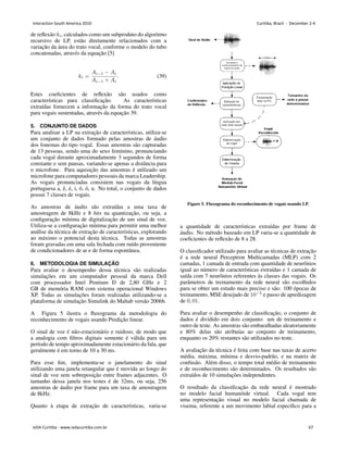 de reflexão 𝑘𝑖, calculados como um subproduto do algoritmo
recursivo de LP, estão diretamente relacionados com a
variação da área do trato vocal, conforme o modelo do tubo
concatenadas, através da equação [5]
𝑘𝑖 =
𝐴𝑖−1 − 𝐴𝑖
𝐴𝑖−1 + 𝐴𝑖
. (39)
Estes coeficientes de reflexão são usados como
caracterı́sticas para classificação. As caracterı́sticas
extraı́das fornecem a informação da forma do trato vocal
para vogais sustentadas, através da equação 39.
5. CONJUNTO DE DADOS
Para analisar a LP na extração de caracterı́sticas, utiliza-se
um conjunto de dados formado pelas amostras de áudio
dos fonemas do tipo vogal. Essas amostras são capturadas
de 13 pessoas, sendo uma do sexo feminino, pronunciando
cada vogal durante aproximadamente 3 segundos de forma
constante e sem pausas, variando-se apenas a distância para
o microfone. Para aquisição das amostras é utilizado um
microfone para computadores pessoais da marca Leadership.
As vogais pronunciadas consistem nas vogais da lı́ngua
portuguesa a, ê, é, i, ô, ó, u. No total, o conjunto de dados
possui 7 classes de vogais.
As amostras de áudio são extraı́das a uma taxa de
amostragem de 8kHz e 8 bits na quantização, ou seja, a
configuração mı́nima de digitalização de um sinal de voz.
Utiliza-se a configuração mı́nima para permitir uma melhor
análise da técnica de extração de caracterı́sticas, explorando
ao máximo o potencial desta técnica. Todas as amostras
foram gravadas em uma sala fechada com ruı́do proveniente
de condicionadores de ar e de forma espontânea.
6. METODOLOGIA DE SIMULAÇÃO
Para avaliar o desempenho dessa técnica são realizadas
simulações em um computador pessoal da marca Dell
com processador Intel Pentium D de 2,80 GHz e 2
GB de memória RAM com sistema operacional Windows
XP. Todas as simulações foram realizadas utilizando-se a
plataforma de simulação Simulink do Maltab versão 2006b.
A Figura 5 ilustra o fluxograma da metodologia do
reconhecimento de vogais usando Predição linear.
O sinal de voz é não-estacionário e ruidoso, de modo que
a analogia com filtros digitais somente é válida para um
perı́odo de tempo aproximadamente estacionário da fala, que
geralmente é em torno de 10 a 30 ms.
Para esse fim, implementa-se o janelamento do sinal
utilizando uma janela retangular que é movida ao longo do
sinal de voz sem sobreposição entre frames adjacentes. O
tamanho dessa janela nos testes é de 32ms, ou seja, 256
amostras de áudio por frame para um taxa de amostragem
de 8kHz.
Quanto à etapa de extração de caracterı́sticas, varia-se
Figure 5. Fluxograma do reconhecimento de vogais usando LP.
a quantidade de caracterı́sticas extraı́das por frame de
áudio. No método baseado em LP varia-se a quantidade de
coeficientes de reflexão de 8 a 28.
O classificador utilizado para avaliar as técnicas de extração
é a rede neural Perceptron Multicamadas (MLP) com 2
camadas, 1 camada de entrada com quantidade de neurônios
igual ao número de caracterı́sticas extraı́das e 1 camada de
saı́da com 7 neurônios referentes às classes das vogais. Os
parâmetros de treinamento da rede neural são escolhidos
para se obter um estudo mais preciso e são: 100 épocas de
treinamento, MSE desejado de 10−5
e passo de apredizagem
de 0, 01.
Para avaliar o desempenho de classificação, o conjunto de
dados é dividido em dois conjunto: um de treinamento e
outro de teste. As amostras são embaralhadas aleatoriamente
e 80% delas são atribuı́as ao conjunto de treinamento,
enquanto os 20% restantes são utilizados no teste.
A avaliação da técnica é feita com base nas taxas de acerto
média, máxima, mı́nima e desvio-padrão, e na matriz de
confusão. Além disso, o tempo total médio de treinamento
e de reconhecimento são determinados. Os resultados são
extraı́dos de 10 simulações independentes.
O resultado da classificação da rede neural é mostrado
no modelo facial humanóide virtual. Cada vogal tem
uma representação visual no modelo facial chamada de
visema, referente a um movimento labial especı́fico para a
Interaction South America 2010 Curitiba, Brazil - December 2-4
IxDA Curitiba - www.ixdacuritiba.com.br 67
 