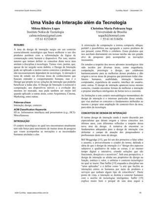 Uma Visão da Interação além da Tecnologia
Milena Ribeiro Lopes
Instituto Nokia de Tecnologia
calma.milena@gmail.com
+55 61 81524819
Christina Maria Pedrazza Sega
Universidade de Brasília
segach@hotmail.com
+ 55 61 81318456
RESUMO
A área de design de interação surgiu em um contexto
essencialmente tecnológico que busca melhorar o uso dos
produtos portáteis com a reformulação da lógica de
comunicação entre homem e dispositivo. Por isso, muitos
autores que tentam definir os conceitos desta nova área
atrelam a disciplina à tecnologia. Temos visto, porém, que,
apesar de ter surgido neste âmbito, o Design de Interação
pode ser aplicado a muitos outros contextos e produtos, que
não necessariamente dependem de tecnologia. A interação é
tema de estudo em diversas áreas de conhecimento que
buscam entender o comportamento humano, mas é o
Design que propõe novas soluções de interação que poderão
beneficiar a todas elas. O Design de Interação é essencial à
computação, aos dispositivos móveis e a evolução dos
mesmos no mercado, mas pode também ser muito útil
quando aplicado a outras áreas, como Arquitetura, Cinema,
Marketing, entre outras.
Palavras-chave
Interação; design; contexto.
ACM Classification Keywords
H5.m. Information interfaces and presentation (e.g., HCI):
Miscellaneous.
INTRODUÇÃO
O cenário tecnológico no qual nos encontramos atualmente
tem sido berço para nascimento de muitas áreas de pesquisa
que visam acompanhar as inovações e as necessidades
humanas atreladas a elas.
A otimização da computação a tornou compacta, ubíqua,
portátil e possibilitou sua agregação a outros produtos de
uso pessoal, como PDAs e celulares. Esses produtos que
nos auxiliam diariamente em nossas tarefas são um grande
alvo de pesquisas para acompanhar as inovações
incessantes.
Os estudos a respeito dos novos adventos tecnológicos têm
sido tecidos por diversas áreas, como engenharia,
computação, psicologia e design, que colaboram
harmonicamente para as melhorias desses produtos e dão
origem a novas áreas de pesquisa que permeiam todas elas:
fatores humanos, usabilidade, interação homem-
computador, experiência do usuário, interface do usuário,
entre outras. O design de interação apareceu nesse mesmo
contexto, visando encontrar formas de melhorar a interação
e projetar interfaces inteligentes de forma nova e coerente.
As limitações a este cenário mercadológico momentâneo do
design de interação é o interesse particular desse estudo,
que visa analisar os conceitos e fundamentos atribuídos ao
mesmo e propor uma ampliação do contexto-foco da área,
para além da tecnologia.
CONCEITOS DE DESIGN DE INTERAÇÃO
O termo design de interação ainda é muito discutido por
especialistas que deram origem a vários conceitos nos
últimos anos, com diferentes reflexões a respeito dessa
nova área do design. A tentativa de encontrar os
fundamentos adequados para o design de interação visa
delimitar o campo de atuação dos pesquisadores e
profissionais deste ramo do design.
Bill Moggridge [15], que foi um dos primeiros a falar sobre
o assunto, e provavelmente o criador do termo, defende a
ideia de que o design de interação é o “design dos aspectos
subjetivo e qualitativo de todas as coisas; é ao mesmo
tempo digital e interativo, criando soluções que são
funcionais, desejáveis e acessíveis”. Sob essa perspectiva, o
design de interação se alinha aos propósitos do design na
função, estética e valor, e enfatiza o contexto tecnológico
no qual se insere. Dan Saffer [19] enquadra a disciplina nas
“artes aplicadas” e a define como “a arte que facilita as
interações entres os humanos por meio de produtos e
serviços que tenham algum tipo de consciência”. Deste
ponto de vista, a interação se destina a conectar humanos
com o auxílio de tecnologias inteligentes. Saffer [19]
explica muito bem o porquê de esta área seguir a
Interaction South America 2010 Curitiba, Brazil - December 2-4
IxDA Curitiba - www.ixdacuritiba.com.br 70
 