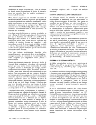 metodologia do design, reforçando que a forma de trabalhar
do design atende aos propósitos do design de interação,
como por exemplo, foco no usuário, prototipagem e
incorporação de emoção.
David Malouf [12], por sua vez, concordou com a linha de
raciocínio de Robert Reimann [18] e disse que os produtos,
serviços e sistemas devem responder aos estímulos criados
pelos seres humanos, e que essas respostas precisam ser
significativas, persuasivas e semi-previsíveis. Não muito
diferente disso, Nico McDonald [13] falou sobre a área que
definiria o relacionamento entre as ações do usuário e as
respostas para as mesmas.
Com base nessas definições e no contexto tecnológico no
qual o Design de Interação surgiu, é possível compreender
por que a disciplina está atrelada aos produtos e às
tecnologias mais recentes, e se destaca mais entre os
dispositivos móveis. Essa ênfase pode ser explicada pela
tendência de otimizar funções nos aparelhos e pela
necessidade crescente de tornar nossas atividades portáteis
e móveis. De acordo com Nico McDonald [13], o maior
desafio da área é projetar interações que são sensíveis à sua
localização e à sua atividade.
Uma das maiores preocupações discutidas pelos
especialistas, com o aparecimento desta nova disciplina, é
conseguir conceituá-la e delimitá-la para distingui-la das
outras disciplinas que compartilham temas, práticas e
teorias comuns.
Muitos dos elementos usados para descrever o design de
interação já são estudados por outras áreas e, às vezes, pode
parecer que este apenas reúne propriedades de outras
disciplinas em uma só. Saffer [19], por exemplo, apontou
componentes como o tempo, espaço, movimento, aparência,
textura e som como sendo os mais importantes em um
projeto. Esses componentes não são exclusivos do design
de interação, pois tempo, espaço, movimento e som já são
dimensões exploradas em todos os projetos com interfaces
digitais. Aparência e textura são elementos da arte e do
design como um todo e por isso não caracterizam uma nova
forma de arte por si só. Robert Reimann [18] afirma que
essa nova disciplina apropria-se das teorias do design
tradicional, da psicologia e engenharias e utiliza as técnicas
do design, apesar de ter seus próprios métodos de análise.
Analisando essas ideias e concatenando os elementos, é
possível entender que o Design de Interação é chamado de
Design devido à metodologia que utiliza (envolve técnicas
de pesquisa, geração de alternativas, análise e validação por
meio de protótipos), mas se diferencia por seu objetivo.
Diferentemente das outras subáreas do Design, ele se
preocupa em estudar e projetar respostas para as ações do
homem nos produtos cotidianos através de elementos
visuais, táteis e sonoros. Por essa diferenciação, o Design
de Interação é respeitado por muitos como uma nova
disciplina, apesar de utilizar parâmetros de usabilidade,
experiência do usuário, fatores humanos, design emocional
e psicologia cognitiva para a criação das soluções
interativas.
ESTUDOS DA INTERAÇÃO NA COMUNICAÇÃO
As interações sociais são estudadas há décadas por
comunicadores e sociólogos, que nos apresentaram os
estudos do comportamento do indivíduo e das massas na
sociedade, que possibilitaram um maior entendimento a
respeito das ações dos homens e das necessidades dos
mesmos. Esses estudos originaram pesquisas direcionadas
ao comportamento do consumidor, compartilhadas pelas
áreas da publicidade, marketing e psicologia, que teceram
estudos a respeito do processamento cognitivo e dos
estímulos sensoriais sinestésicos que podem ocasionar no
comportamento de um indivíduo.
De acordo com Sêga [20], para compreender o mundo e
ser por ele compreendido, o homem precisa integrar-se
nesse mundo. A autora defende a ideia de que através da
troca de experiências individuais e coletivas, os
significados dessas representações passam a ser
compreendidos mutuamente por todos, estabelecendo-se
as relações sociais e suas convenções. Esses conceitos nos
levam a refletir sobre as convenções impostas na interação
do homem com o mundo, do homem com o homem, de
acordo com Mead [14], do homem com o objeto, proposto
por Baudrillard [1], e do homem com ambientes.
O INTERACIONISMO SIMBÓLICO
As ideias interacionistas surgiram com a psicologia de
William James [8] e seus principais seguidores foram:
Charles Cooley [3], John Dewey [6] e George Herbert
Mead [14].
Os estudiosos do Interacionismo Simbólico compreendem
a linguagem como representação simbólica da realidade. O
mundo das linguagens é vasto, visto que há duas categorias
maiores de linguagens: a linguagem verbal e a linguagem
não-verbal. Dentro desta última categoria há uma gama de
outras formas de comunicação, como: a) pictorial
(desenhos, gravuras); b) auditiva (códigos de uma língua, a
sonora e a musical); c) gestual e expressiva (expressões
faciais).
O pai do interacionismo simbólico foi George Herbert
Mead [14] e seu maior discípulo foi Herbert Blumer [2],
criador do termo “interacionismo simbólico”, em 1937.
Embora Blumer concordasse com Mead, procurou ampliar
o campo do interacionismo, resolveu dar maior relevância
ao conceito de “significado” que, até então, havia sido
relegado ao segundo plano pelas ciências sociais da época.
Para ele, o universo dos indivíduos é constituído de objetos
e, para tanto, ele dividiu os objetos em: 1) físicos (coisas);
b) sociais; c) abstratos (ideias). Para ele, os objetos só
adquirem significado através da interação simbólica,
embora seus significados se diferenciem de pessoa para
pessoa, dependendo do contexto sócio-cultural dessas
pessoas.
Interaction South America 2010 Curitiba, Brazil - December 2-4
IxDA Curitiba - www.ixdacuritiba.com.br 71
 